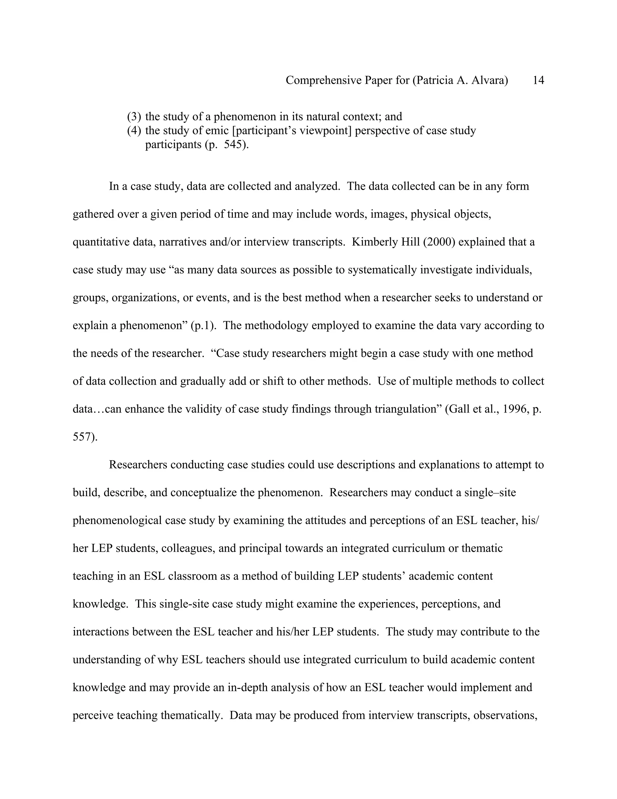 Comprehensive Paper for (Patricia A. Alvara)          14

           (3) the study of a phenomenon in its natural context; and
           (4) the study of emic [participant’s viewpoint] perspective of case study
               participants (p. 545).


        In a case study, data are collected and analyzed. The data collected can be in any form

gathered over a given period of time and may include words, images, physical objects,

quantitative data, narratives and/or interview transcripts. Kimberly Hill (2000) explained that a

case study may use “as many data sources as possible to systematically investigate individuals,

groups, organizations, or events, and is the best method when a researcher seeks to understand or

explain a phenomenon” (p.1). The methodology employed to examine the data vary according to

the needs of the researcher. “Case study researchers might begin a case study with one method

of data collection and gradually add or shift to other methods. Use of multiple methods to collect

data…can enhance the validity of case study findings through triangulation” (Gall et al., 1996, p.

557).

        Researchers conducting case studies could use descriptions and explanations to attempt to

build, describe, and conceptualize the phenomenon. Researchers may conduct a single–site

phenomenological case study by examining the attitudes and perceptions of an ESL teacher, his/

her LEP students, colleagues, and principal towards an integrated curriculum or thematic

teaching in an ESL classroom as a method of building LEP students’ academic content

knowledge. This single-site case study might examine the experiences, perceptions, and

interactions between the ESL teacher and his/her LEP students. The study may contribute to the

understanding of why ESL teachers should use integrated curriculum to build academic content

knowledge and may provide an in-depth analysis of how an ESL teacher would implement and

perceive teaching thematically. Data may be produced from interview transcripts, observations,
 