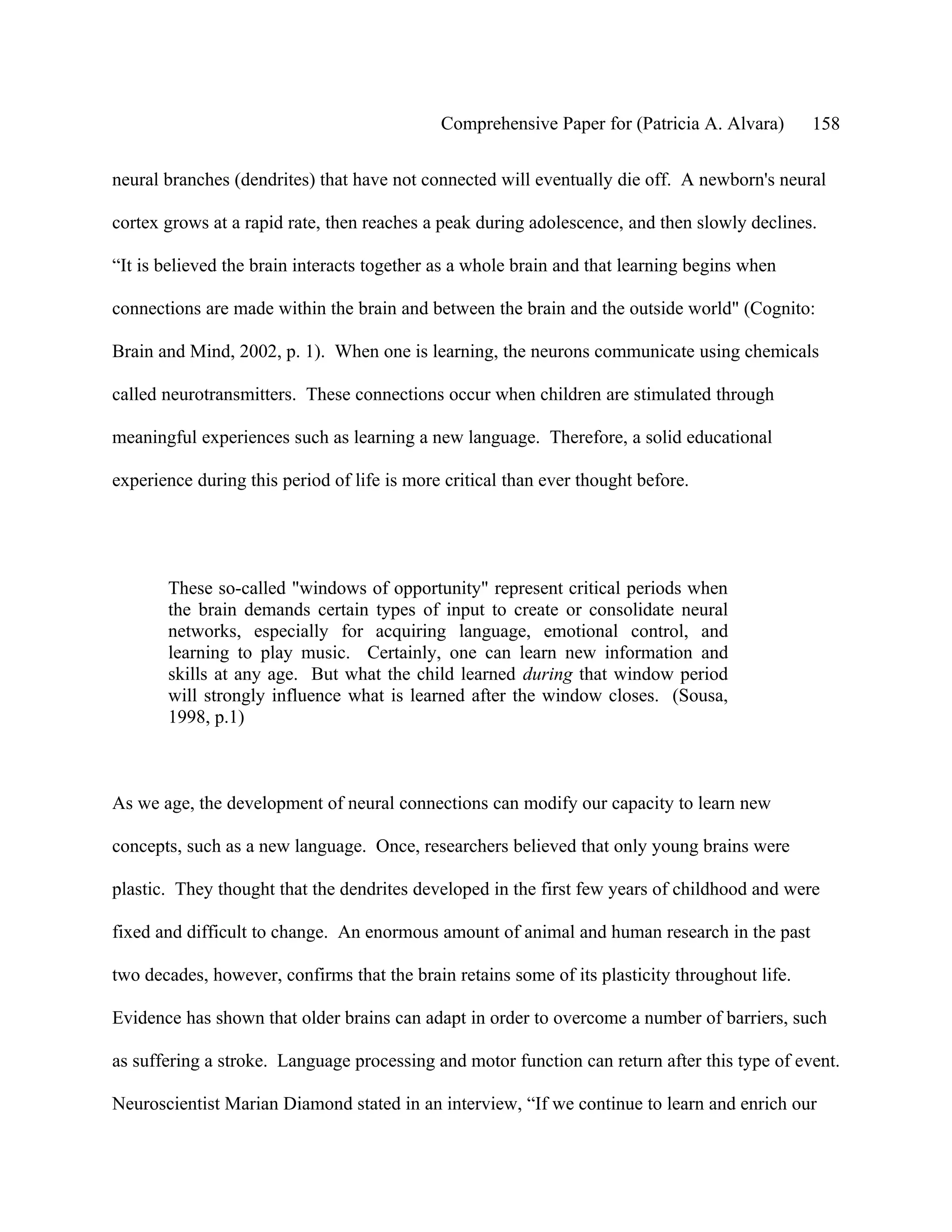 Comprehensive Paper for (Patricia A. Alvara)       158

neural branches (dendrites) that have not connected will eventually die off. A newborn's neural

cortex grows at a rapid rate, then reaches a peak during adolescence, and then slowly declines.

“It is believed the brain interacts together as a whole brain and that learning begins when

connections are made within the brain and between the brain and the outside world" (Cognito:

Brain and Mind, 2002, p. 1). When one is learning, the neurons communicate using chemicals

called neurotransmitters. These connections occur when children are stimulated through

meaningful experiences such as learning a new language. Therefore, a solid educational

experience during this period of life is more critical than ever thought before.




       These so-called "windows of opportunity" represent critical periods when
       the brain demands certain types of input to create or consolidate neural
       networks, especially for acquiring language, emotional control, and
       learning to play music. Certainly, one can learn new information and
       skills at any age. But what the child learned during that window period
       will strongly influence what is learned after the window closes. (Sousa,
       1998, p.1)



As we age, the development of neural connections can modify our capacity to learn new

concepts, such as a new language. Once, researchers believed that only young brains were

plastic. They thought that the dendrites developed in the first few years of childhood and were

fixed and difficult to change. An enormous amount of animal and human research in the past

two decades, however, confirms that the brain retains some of its plasticity throughout life.

Evidence has shown that older brains can adapt in order to overcome a number of barriers, such

as suffering a stroke. Language processing and motor function can return after this type of event.

Neuroscientist Marian Diamond stated in an interview, “If we continue to learn and enrich our
 