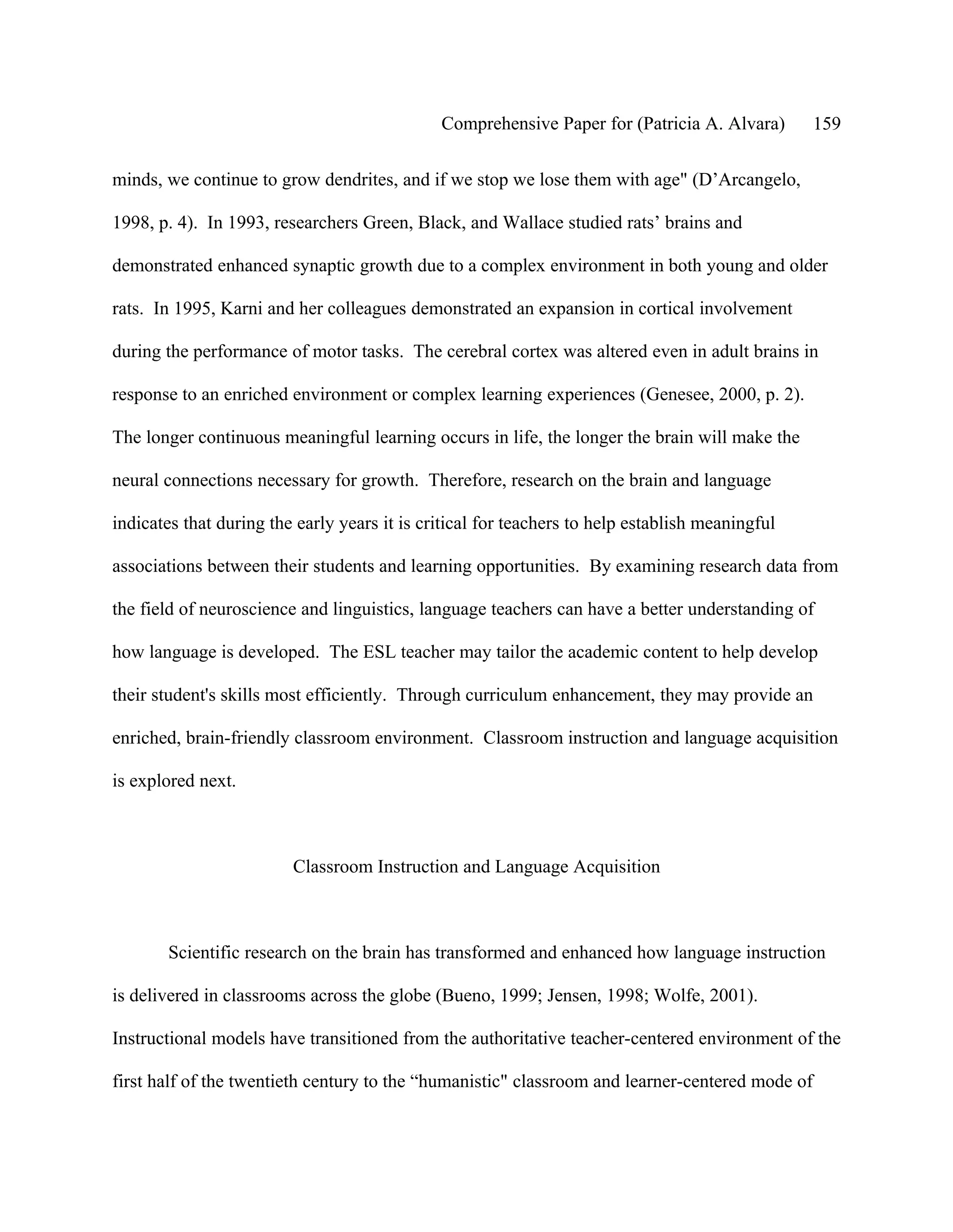 Comprehensive Paper for (Patricia A. Alvara)       159

minds, we continue to grow dendrites, and if we stop we lose them with age" (D’Arcangelo,

1998, p. 4). In 1993, researchers Green, Black, and Wallace studied rats’ brains and

demonstrated enhanced synaptic growth due to a complex environment in both young and older

rats. In 1995, Karni and her colleagues demonstrated an expansion in cortical involvement

during the performance of motor tasks. The cerebral cortex was altered even in adult brains in

response to an enriched environment or complex learning experiences (Genesee, 2000, p. 2).

The longer continuous meaningful learning occurs in life, the longer the brain will make the

neural connections necessary for growth. Therefore, research on the brain and language

indicates that during the early years it is critical for teachers to help establish meaningful

associations between their students and learning opportunities. By examining research data from

the field of neuroscience and linguistics, language teachers can have a better understanding of

how language is developed. The ESL teacher may tailor the academic content to help develop

their student's skills most efficiently. Through curriculum enhancement, they may provide an

enriched, brain-friendly classroom environment. Classroom instruction and language acquisition

is explored next.



                         Classroom Instruction and Language Acquisition



       Scientific research on the brain has transformed and enhanced how language instruction

is delivered in classrooms across the globe (Bueno, 1999; Jensen, 1998; Wolfe, 2001).

Instructional models have transitioned from the authoritative teacher-centered environment of the

first half of the twentieth century to the “humanistic" classroom and learner-centered mode of
 