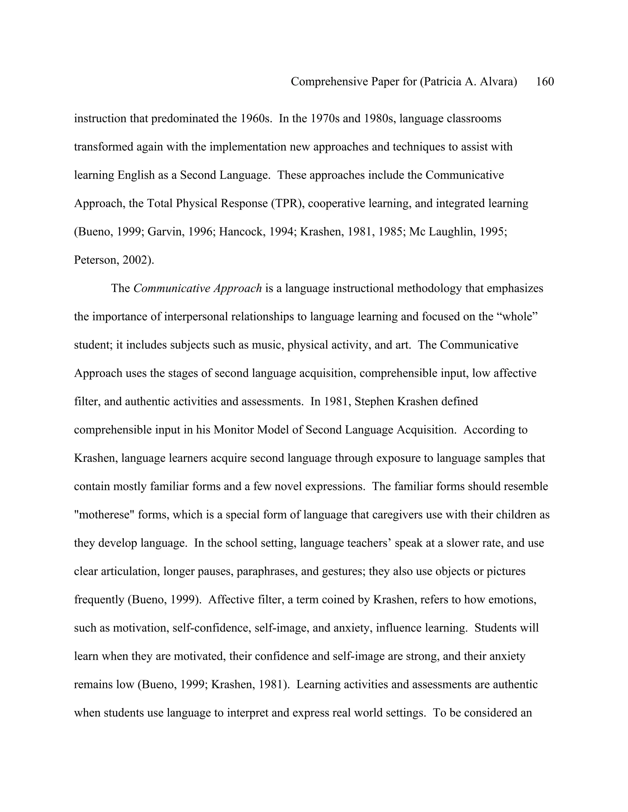 Comprehensive Paper for (Patricia A. Alvara)         160

instruction that predominated the 1960s. In the 1970s and 1980s, language classrooms

transformed again with the implementation new approaches and techniques to assist with

learning English as a Second Language. These approaches include the Communicative

Approach, the Total Physical Response (TPR), cooperative learning, and integrated learning

(Bueno, 1999; Garvin, 1996; Hancock, 1994; Krashen, 1981, 1985; Mc Laughlin, 1995;

Peterson, 2002).

       The Communicative Approach is a language instructional methodology that emphasizes

the importance of interpersonal relationships to language learning and focused on the “whole”

student; it includes subjects such as music, physical activity, and art. The Communicative

Approach uses the stages of second language acquisition, comprehensible input, low affective

filter, and authentic activities and assessments. In 1981, Stephen Krashen defined

comprehensible input in his Monitor Model of Second Language Acquisition. According to

Krashen, language learners acquire second language through exposure to language samples that

contain mostly familiar forms and a few novel expressions. The familiar forms should resemble

"motherese" forms, which is a special form of language that caregivers use with their children as

they develop language. In the school setting, language teachers’ speak at a slower rate, and use

clear articulation, longer pauses, paraphrases, and gestures; they also use objects or pictures

frequently (Bueno, 1999). Affective filter, a term coined by Krashen, refers to how emotions,

such as motivation, self-confidence, self-image, and anxiety, influence learning. Students will

learn when they are motivated, their confidence and self-image are strong, and their anxiety

remains low (Bueno, 1999; Krashen, 1981). Learning activities and assessments are authentic

when students use language to interpret and express real world settings. To be considered an
 