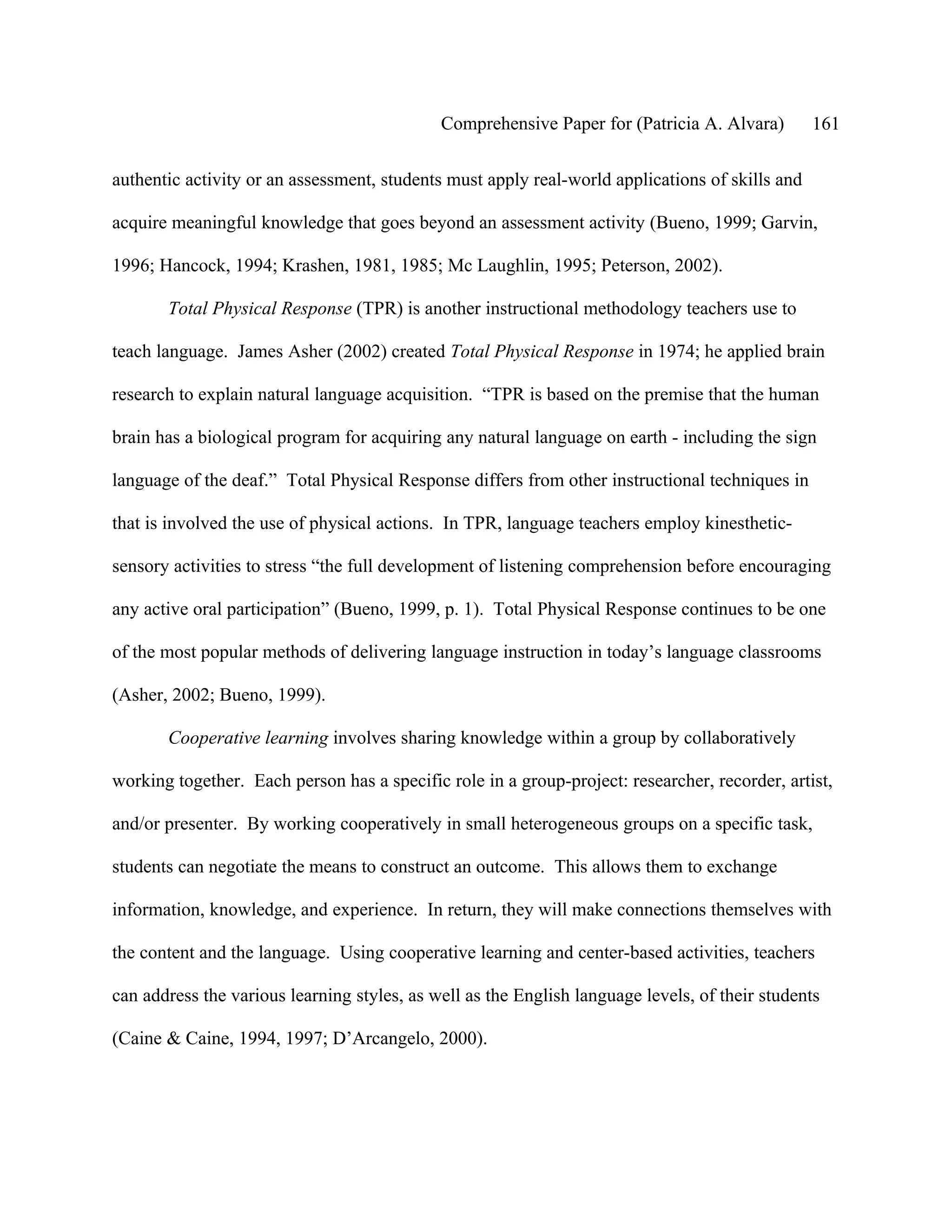 Comprehensive Paper for (Patricia A. Alvara)        161

authentic activity or an assessment, students must apply real-world applications of skills and

acquire meaningful knowledge that goes beyond an assessment activity (Bueno, 1999; Garvin,

1996; Hancock, 1994; Krashen, 1981, 1985; Mc Laughlin, 1995; Peterson, 2002).

       Total Physical Response (TPR) is another instructional methodology teachers use to

teach language. James Asher (2002) created Total Physical Response in 1974; he applied brain

research to explain natural language acquisition. “TPR is based on the premise that the human

brain has a biological program for acquiring any natural language on earth - including the sign

language of the deaf.” Total Physical Response differs from other instructional techniques in

that is involved the use of physical actions. In TPR, language teachers employ kinesthetic-

sensory activities to stress “the full development of listening comprehension before encouraging

any active oral participation” (Bueno, 1999, p. 1). Total Physical Response continues to be one

of the most popular methods of delivering language instruction in today’s language classrooms

(Asher, 2002; Bueno, 1999).

       Cooperative learning involves sharing knowledge within a group by collaboratively

working together. Each person has a specific role in a group-project: researcher, recorder, artist,

and/or presenter. By working cooperatively in small heterogeneous groups on a specific task,

students can negotiate the means to construct an outcome. This allows them to exchange

information, knowledge, and experience. In return, they will make connections themselves with

the content and the language. Using cooperative learning and center-based activities, teachers

can address the various learning styles, as well as the English language levels, of their students

(Caine & Caine, 1994, 1997; D’Arcangelo, 2000).
 
