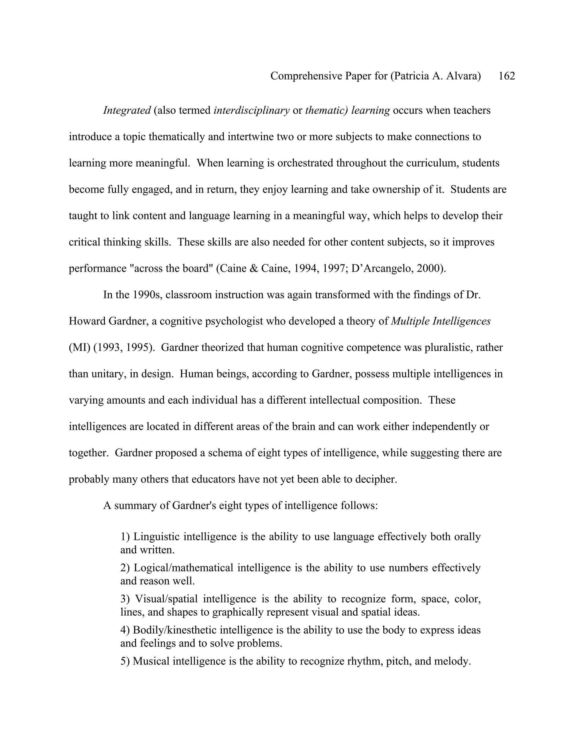 Comprehensive Paper for (Patricia A. Alvara)           162

       Integrated (also termed interdisciplinary or thematic) learning occurs when teachers

introduce a topic thematically and intertwine two or more subjects to make connections to

learning more meaningful. When learning is orchestrated throughout the curriculum, students

become fully engaged, and in return, they enjoy learning and take ownership of it. Students are

taught to link content and language learning in a meaningful way, which helps to develop their

critical thinking skills. These skills are also needed for other content subjects, so it improves

performance "across the board" (Caine & Caine, 1994, 1997; D’Arcangelo, 2000).

       In the 1990s, classroom instruction was again transformed with the findings of Dr.

Howard Gardner, a cognitive psychologist who developed a theory of Multiple Intelligences

(MI) (1993, 1995). Gardner theorized that human cognitive competence was pluralistic, rather

than unitary, in design. Human beings, according to Gardner, possess multiple intelligences in

varying amounts and each individual has a different intellectual composition. These

intelligences are located in different areas of the brain and can work either independently or

together. Gardner proposed a schema of eight types of intelligence, while suggesting there are

probably many others that educators have not yet been able to decipher.

       A summary of Gardner's eight types of intelligence follows:

           1) Linguistic intelligence is the ability to use language effectively both orally
           and written.
           2) Logical/mathematical intelligence is the ability to use numbers effectively
           and reason well.
           3) Visual/spatial intelligence is the ability to recognize form, space, color,
           lines, and shapes to graphically represent visual and spatial ideas.
           4) Bodily/kinesthetic intelligence is the ability to use the body to express ideas
           and feelings and to solve problems.
           5) Musical intelligence is the ability to recognize rhythm, pitch, and melody.
 