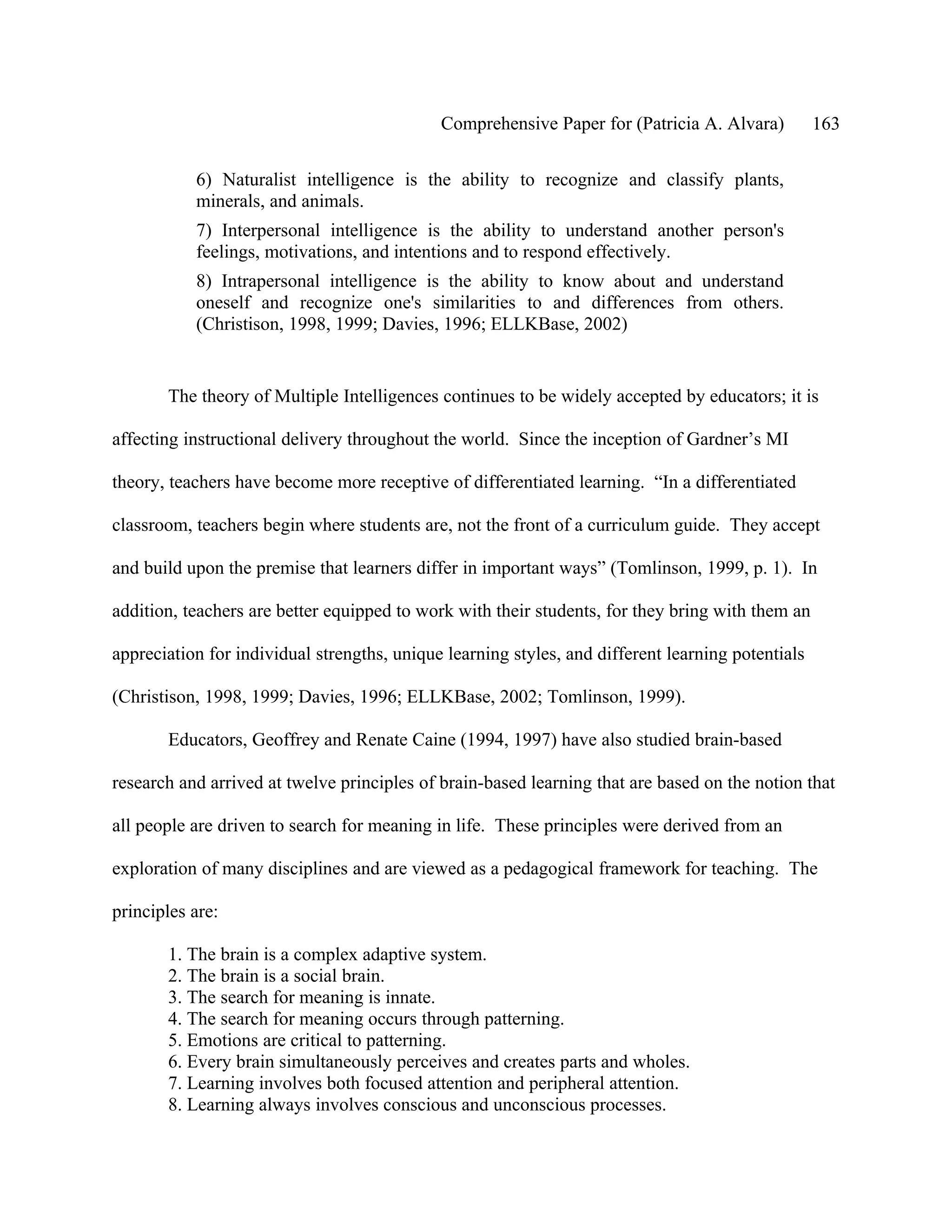 Comprehensive Paper for (Patricia A. Alvara)          163

           6) Naturalist intelligence is the ability to recognize and classify plants,
           minerals, and animals.
           7) Interpersonal intelligence is the ability to understand another person's
           feelings, motivations, and intentions and to respond effectively.
           8) Intrapersonal intelligence is the ability to know about and understand
           oneself and recognize one's similarities to and differences from others.
           (Christison, 1998, 1999; Davies, 1996; ELLKBase, 2002)


       The theory of Multiple Intelligences continues to be widely accepted by educators; it is

affecting instructional delivery throughout the world. Since the inception of Gardner’s MI

theory, teachers have become more receptive of differentiated learning. “In a differentiated

classroom, teachers begin where students are, not the front of a curriculum guide. They accept

and build upon the premise that learners differ in important ways” (Tomlinson, 1999, p. 1). In

addition, teachers are better equipped to work with their students, for they bring with them an

appreciation for individual strengths, unique learning styles, and different learning potentials

(Christison, 1998, 1999; Davies, 1996; ELLKBase, 2002; Tomlinson, 1999).

       Educators, Geoffrey and Renate Caine (1994, 1997) have also studied brain-based

research and arrived at twelve principles of brain-based learning that are based on the notion that

all people are driven to search for meaning in life. These principles were derived from an

exploration of many disciplines and are viewed as a pedagogical framework for teaching. The

principles are:

       1. The brain is a complex adaptive system.
       2. The brain is a social brain.
       3. The search for meaning is innate.
       4. The search for meaning occurs through patterning.
       5. Emotions are critical to patterning.
       6. Every brain simultaneously perceives and creates parts and wholes.
       7. Learning involves both focused attention and peripheral attention.
       8. Learning always involves conscious and unconscious processes.
 