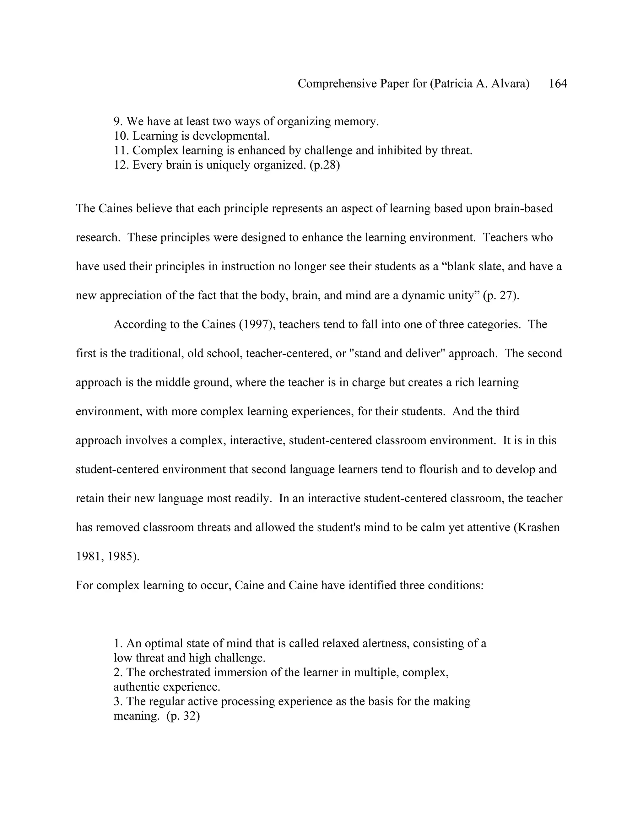 Comprehensive Paper for (Patricia A. Alvara)        164

       9. We have at least two ways of organizing memory.
       10. Learning is developmental.
       11. Complex learning is enhanced by challenge and inhibited by threat.
       12. Every brain is uniquely organized. (p.28)


The Caines believe that each principle represents an aspect of learning based upon brain-based

research. These principles were designed to enhance the learning environment. Teachers who

have used their principles in instruction no longer see their students as a “blank slate, and have a

new appreciation of the fact that the body, brain, and mind are a dynamic unity” (p. 27).

       According to the Caines (1997), teachers tend to fall into one of three categories. The

first is the traditional, old school, teacher-centered, or "stand and deliver" approach. The second

approach is the middle ground, where the teacher is in charge but creates a rich learning

environment, with more complex learning experiences, for their students. And the third

approach involves a complex, interactive, student-centered classroom environment. It is in this

student-centered environment that second language learners tend to flourish and to develop and

retain their new language most readily. In an interactive student-centered classroom, the teacher

has removed classroom threats and allowed the student's mind to be calm yet attentive (Krashen

1981, 1985).

For complex learning to occur, Caine and Caine have identified three conditions:



       1. An optimal state of mind that is called relaxed alertness, consisting of a
       low threat and high challenge.
       2. The orchestrated immersion of the learner in multiple, complex,
       authentic experience.
       3. The regular active processing experience as the basis for the making
       meaning. (p. 32)
 