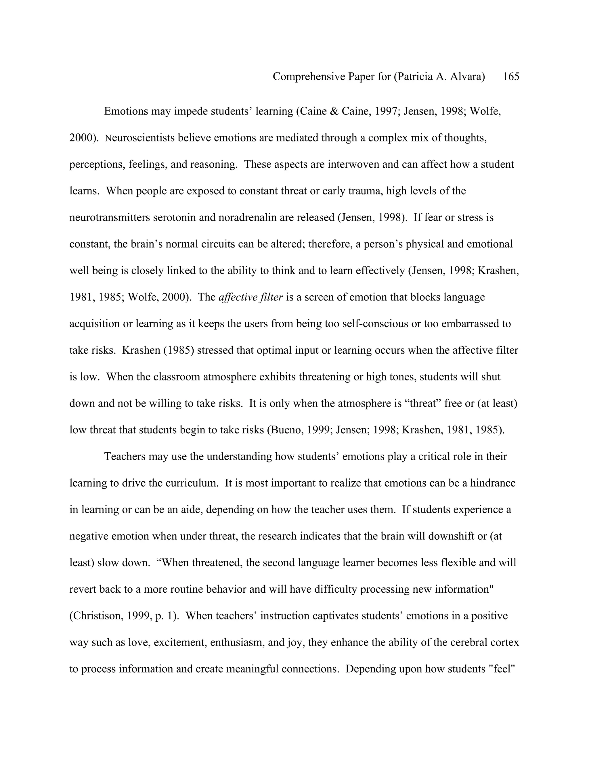 Comprehensive Paper for (Patricia A. Alvara)         165

       Emotions may impede students’ learning (Caine & Caine, 1997; Jensen, 1998; Wolfe,

2000). Neuroscientists believe emotions are mediated through a complex mix of thoughts,

perceptions, feelings, and reasoning. These aspects are interwoven and can affect how a student

learns. When people are exposed to constant threat or early trauma, high levels of the

neurotransmitters serotonin and noradrenalin are released (Jensen, 1998). If fear or stress is

constant, the brain’s normal circuits can be altered; therefore, a person’s physical and emotional

well being is closely linked to the ability to think and to learn effectively (Jensen, 1998; Krashen,

1981, 1985; Wolfe, 2000). The affective filter is a screen of emotion that blocks language

acquisition or learning as it keeps the users from being too self-conscious or too embarrassed to

take risks. Krashen (1985) stressed that optimal input or learning occurs when the affective filter

is low. When the classroom atmosphere exhibits threatening or high tones, students will shut

down and not be willing to take risks. It is only when the atmosphere is “threat” free or (at least)

low threat that students begin to take risks (Bueno, 1999; Jensen; 1998; Krashen, 1981, 1985).

       Teachers may use the understanding how students’ emotions play a critical role in their

learning to drive the curriculum. It is most important to realize that emotions can be a hindrance

in learning or can be an aide, depending on how the teacher uses them. If students experience a

negative emotion when under threat, the research indicates that the brain will downshift or (at

least) slow down. “When threatened, the second language learner becomes less flexible and will

revert back to a more routine behavior and will have difficulty processing new information"

(Christison, 1999, p. 1). When teachers’ instruction captivates students’ emotions in a positive

way such as love, excitement, enthusiasm, and joy, they enhance the ability of the cerebral cortex

to process information and create meaningful connections. Depending upon how students "feel"
 