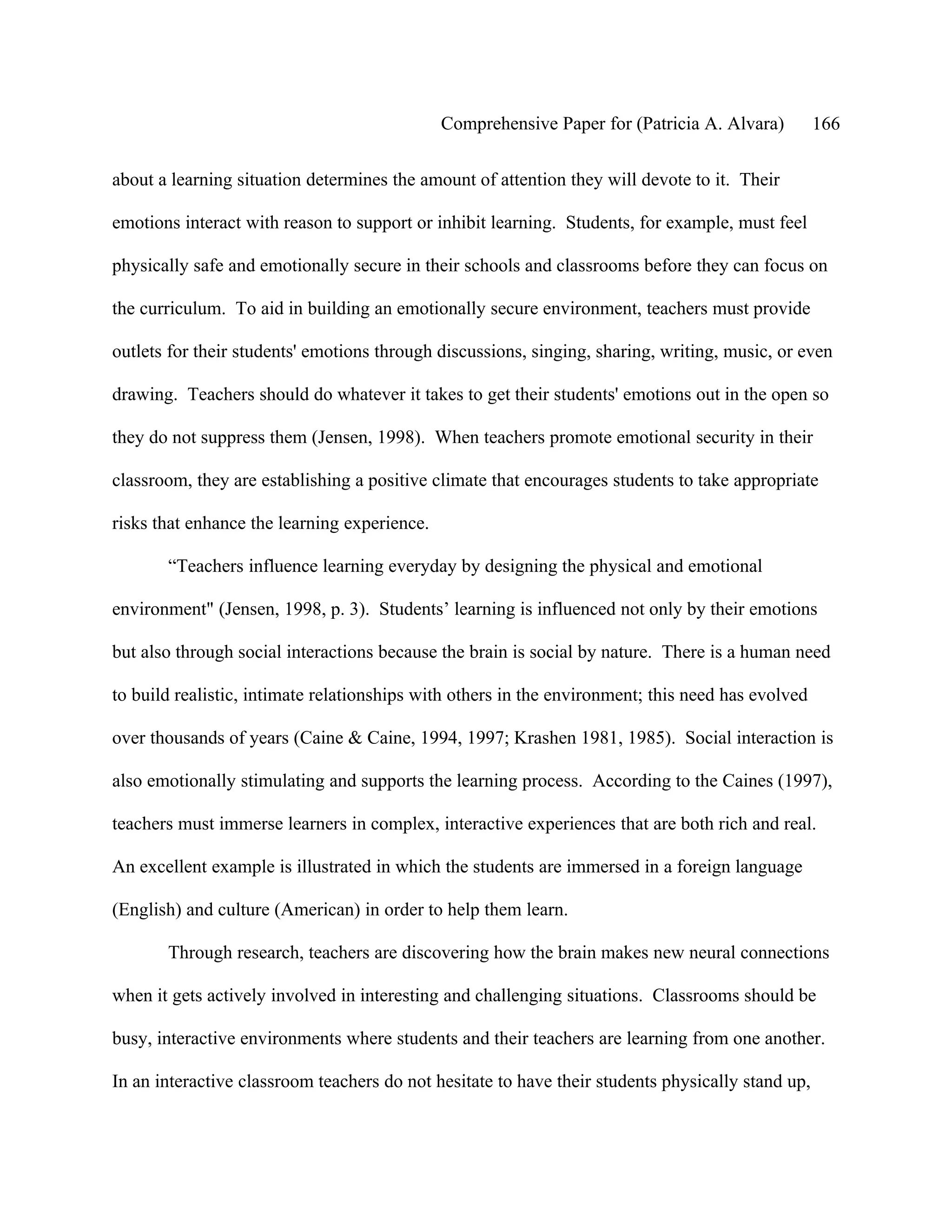 Comprehensive Paper for (Patricia A. Alvara)         166

about a learning situation determines the amount of attention they will devote to it. Their

emotions interact with reason to support or inhibit learning. Students, for example, must feel

physically safe and emotionally secure in their schools and classrooms before they can focus on

the curriculum. To aid in building an emotionally secure environment, teachers must provide

outlets for their students' emotions through discussions, singing, sharing, writing, music, or even

drawing. Teachers should do whatever it takes to get their students' emotions out in the open so

they do not suppress them (Jensen, 1998). When teachers promote emotional security in their

classroom, they are establishing a positive climate that encourages students to take appropriate

risks that enhance the learning experience.

       “Teachers influence learning everyday by designing the physical and emotional

environment" (Jensen, 1998, p. 3). Students’ learning is influenced not only by their emotions

but also through social interactions because the brain is social by nature. There is a human need

to build realistic, intimate relationships with others in the environment; this need has evolved

over thousands of years (Caine & Caine, 1994, 1997; Krashen 1981, 1985). Social interaction is

also emotionally stimulating and supports the learning process. According to the Caines (1997),

teachers must immerse learners in complex, interactive experiences that are both rich and real.

An excellent example is illustrated in which the students are immersed in a foreign language

(English) and culture (American) in order to help them learn.

       Through research, teachers are discovering how the brain makes new neural connections

when it gets actively involved in interesting and challenging situations. Classrooms should be

busy, interactive environments where students and their teachers are learning from one another.

In an interactive classroom teachers do not hesitate to have their students physically stand up,
 