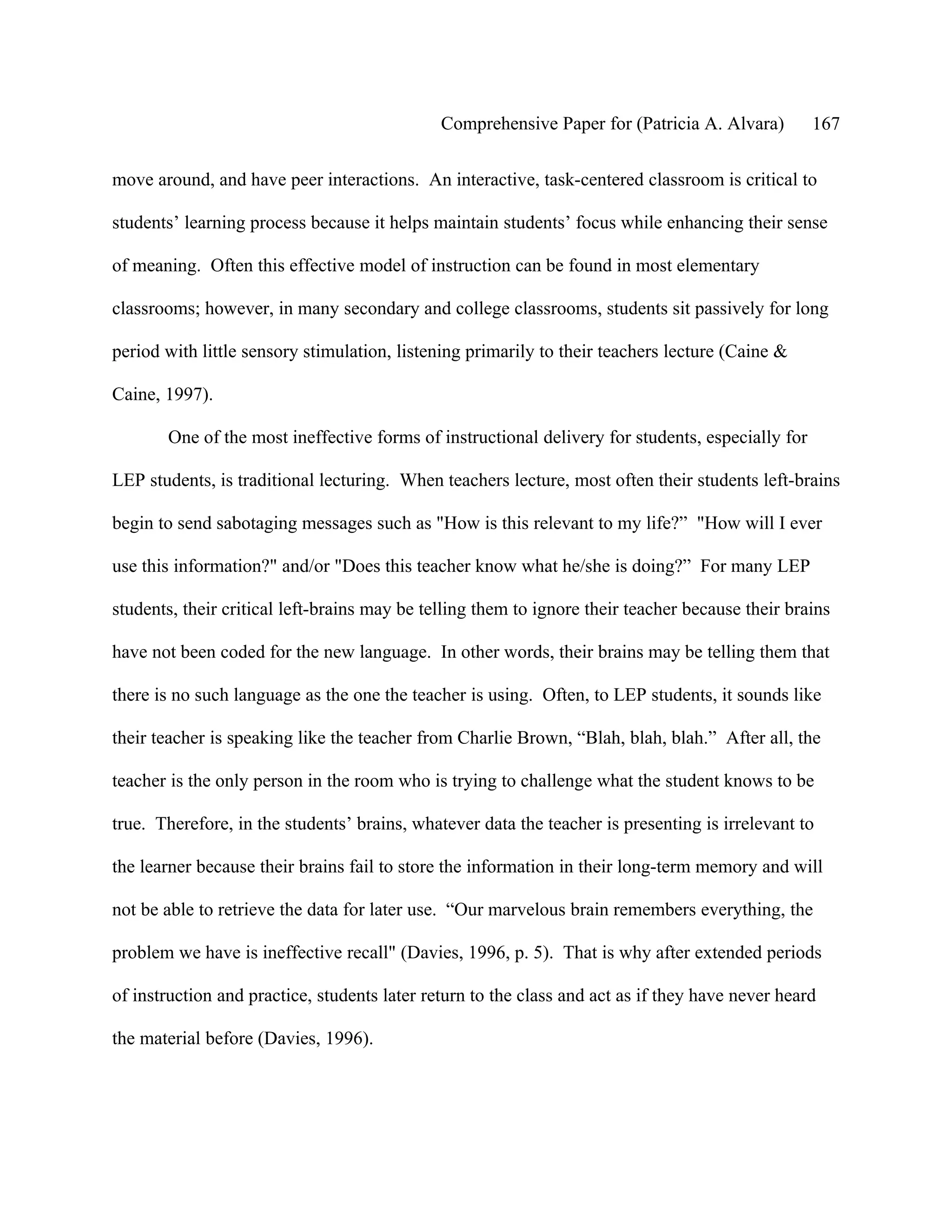 Comprehensive Paper for (Patricia A. Alvara)        167

move around, and have peer interactions. An interactive, task-centered classroom is critical to

students’ learning process because it helps maintain students’ focus while enhancing their sense

of meaning. Often this effective model of instruction can be found in most elementary

classrooms; however, in many secondary and college classrooms, students sit passively for long

period with little sensory stimulation, listening primarily to their teachers lecture (Caine &

Caine, 1997).

       One of the most ineffective forms of instructional delivery for students, especially for

LEP students, is traditional lecturing. When teachers lecture, most often their students left-brains

begin to send sabotaging messages such as "How is this relevant to my life?” "How will I ever

use this information?" and/or "Does this teacher know what he/she is doing?” For many LEP

students, their critical left-brains may be telling them to ignore their teacher because their brains

have not been coded for the new language. In other words, their brains may be telling them that

there is no such language as the one the teacher is using. Often, to LEP students, it sounds like

their teacher is speaking like the teacher from Charlie Brown, “Blah, blah, blah.” After all, the

teacher is the only person in the room who is trying to challenge what the student knows to be

true. Therefore, in the students’ brains, whatever data the teacher is presenting is irrelevant to

the learner because their brains fail to store the information in their long-term memory and will

not be able to retrieve the data for later use. “Our marvelous brain remembers everything, the

problem we have is ineffective recall" (Davies, 1996, p. 5). That is why after extended periods

of instruction and practice, students later return to the class and act as if they have never heard

the material before (Davies, 1996).
 
