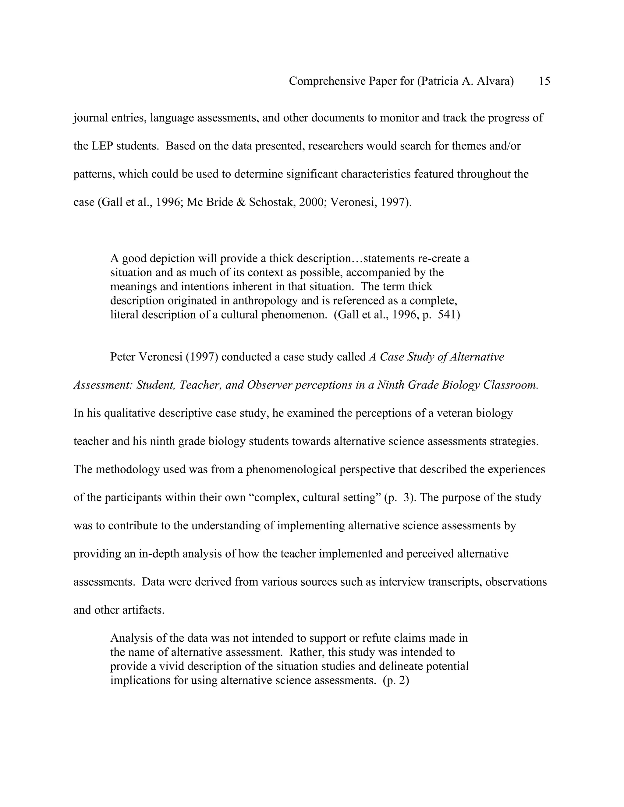 Comprehensive Paper for (Patricia A. Alvara)        15

journal entries, language assessments, and other documents to monitor and track the progress of

the LEP students. Based on the data presented, researchers would search for themes and/or

patterns, which could be used to determine significant characteristics featured throughout the

case (Gall et al., 1996; Mc Bride & Schostak, 2000; Veronesi, 1997).



        A good depiction will provide a thick description…statements re-create a
        situation and as much of its context as possible, accompanied by the
        meanings and intentions inherent in that situation. The term thick
        description originated in anthropology and is referenced as a complete,
        literal description of a cultural phenomenon. (Gall et al., 1996, p. 541)


        Peter Veronesi (1997) conducted a case study called A Case Study of Alternative

Assessment: Student, Teacher, and Observer perceptions in a Ninth Grade Biology Classroom.

In his qualitative descriptive case study, he examined the perceptions of a veteran biology

teacher and his ninth grade biology students towards alternative science assessments strategies.

The methodology used was from a phenomenological perspective that described the experiences

of the participants within their own “complex, cultural setting” (p. 3). The purpose of the study

was to contribute to the understanding of implementing alternative science assessments by

providing an in-depth analysis of how the teacher implemented and perceived alternative

assessments. Data were derived from various sources such as interview transcripts, observations

and other artifacts.

        Analysis of the data was not intended to support or refute claims made in
        the name of alternative assessment. Rather, this study was intended to
        provide a vivid description of the situation studies and delineate potential
        implications for using alternative science assessments. (p. 2)
 
