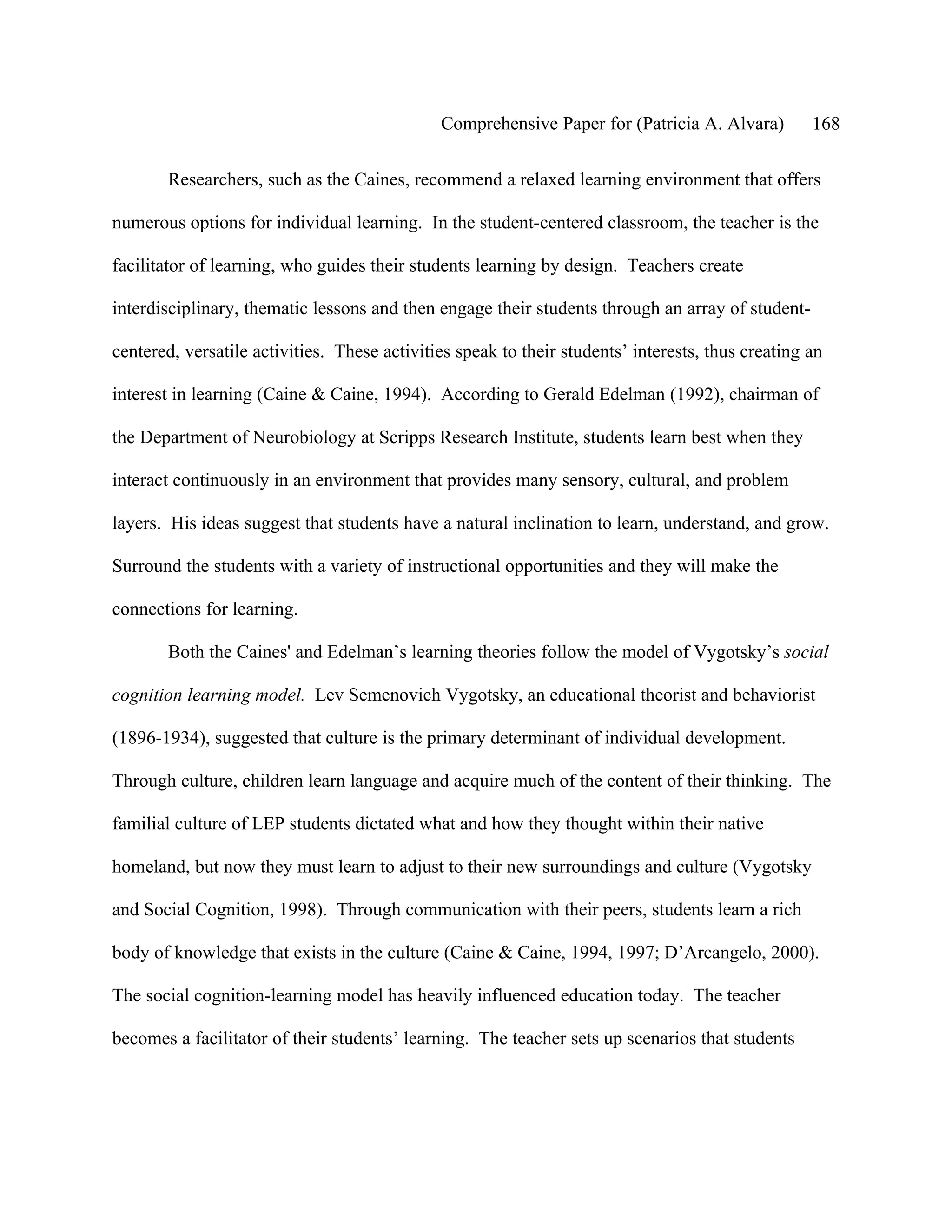 Comprehensive Paper for (Patricia A. Alvara)         168

       Researchers, such as the Caines, recommend a relaxed learning environment that offers

numerous options for individual learning. In the student-centered classroom, the teacher is the

facilitator of learning, who guides their students learning by design. Teachers create

interdisciplinary, thematic lessons and then engage their students through an array of student-

centered, versatile activities. These activities speak to their students’ interests, thus creating an

interest in learning (Caine & Caine, 1994). According to Gerald Edelman (1992), chairman of

the Department of Neurobiology at Scripps Research Institute, students learn best when they

interact continuously in an environment that provides many sensory, cultural, and problem

layers. His ideas suggest that students have a natural inclination to learn, understand, and grow.

Surround the students with a variety of instructional opportunities and they will make the

connections for learning.

       Both the Caines' and Edelman’s learning theories follow the model of Vygotsky’s social

cognition learning model. Lev Semenovich Vygotsky, an educational theorist and behaviorist

(1896-1934), suggested that culture is the primary determinant of individual development.

Through culture, children learn language and acquire much of the content of their thinking. The

familial culture of LEP students dictated what and how they thought within their native

homeland, but now they must learn to adjust to their new surroundings and culture (Vygotsky

and Social Cognition, 1998). Through communication with their peers, students learn a rich

body of knowledge that exists in the culture (Caine & Caine, 1994, 1997; D’Arcangelo, 2000).

The social cognition-learning model has heavily influenced education today. The teacher

becomes a facilitator of their students’ learning. The teacher sets up scenarios that students
 