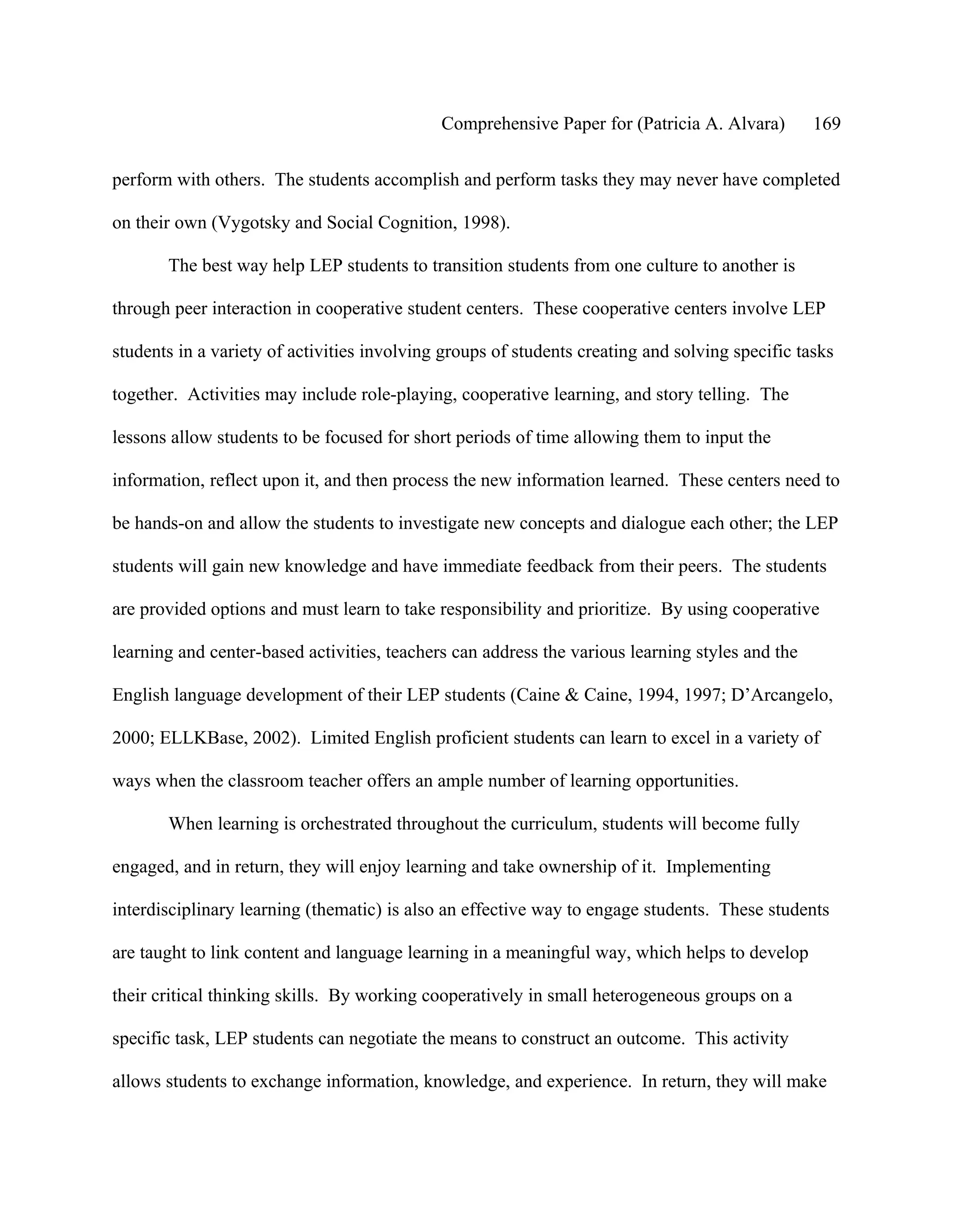 Comprehensive Paper for (Patricia A. Alvara)        169

perform with others. The students accomplish and perform tasks they may never have completed

on their own (Vygotsky and Social Cognition, 1998).

       The best way help LEP students to transition students from one culture to another is

through peer interaction in cooperative student centers. These cooperative centers involve LEP

students in a variety of activities involving groups of students creating and solving specific tasks

together. Activities may include role-playing, cooperative learning, and story telling. The

lessons allow students to be focused for short periods of time allowing them to input the

information, reflect upon it, and then process the new information learned. These centers need to

be hands-on and allow the students to investigate new concepts and dialogue each other; the LEP

students will gain new knowledge and have immediate feedback from their peers. The students

are provided options and must learn to take responsibility and prioritize. By using cooperative

learning and center-based activities, teachers can address the various learning styles and the

English language development of their LEP students (Caine & Caine, 1994, 1997; D’Arcangelo,

2000; ELLKBase, 2002). Limited English proficient students can learn to excel in a variety of

ways when the classroom teacher offers an ample number of learning opportunities.

       When learning is orchestrated throughout the curriculum, students will become fully

engaged, and in return, they will enjoy learning and take ownership of it. Implementing

interdisciplinary learning (thematic) is also an effective way to engage students. These students

are taught to link content and language learning in a meaningful way, which helps to develop

their critical thinking skills. By working cooperatively in small heterogeneous groups on a

specific task, LEP students can negotiate the means to construct an outcome. This activity

allows students to exchange information, knowledge, and experience. In return, they will make
 