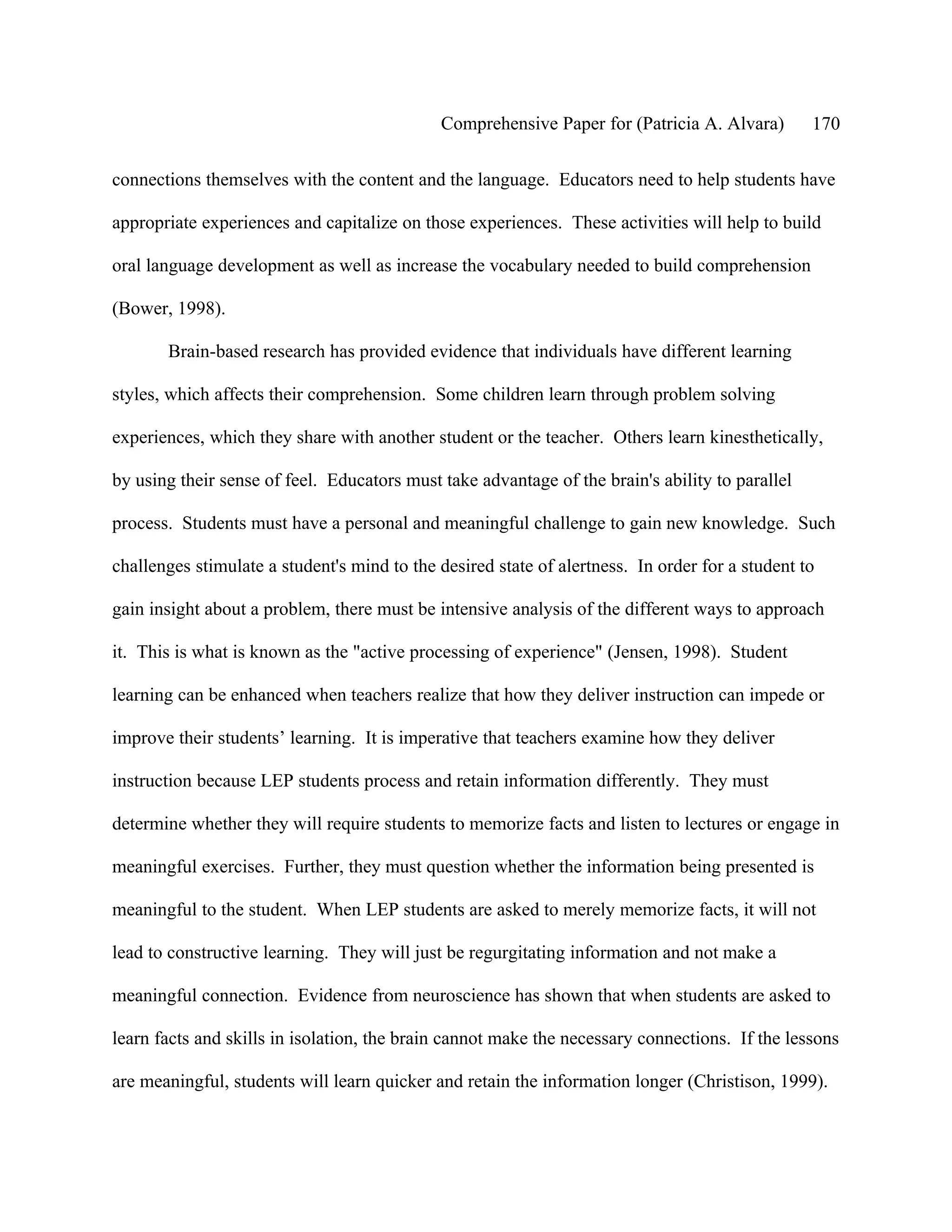 Comprehensive Paper for (Patricia A. Alvara)        170

connections themselves with the content and the language. Educators need to help students have

appropriate experiences and capitalize on those experiences. These activities will help to build

oral language development as well as increase the vocabulary needed to build comprehension

(Bower, 1998).

       Brain-based research has provided evidence that individuals have different learning

styles, which affects their comprehension. Some children learn through problem solving

experiences, which they share with another student or the teacher. Others learn kinesthetically,

by using their sense of feel. Educators must take advantage of the brain's ability to parallel

process. Students must have a personal and meaningful challenge to gain new knowledge. Such

challenges stimulate a student's mind to the desired state of alertness. In order for a student to

gain insight about a problem, there must be intensive analysis of the different ways to approach

it. This is what is known as the "active processing of experience" (Jensen, 1998). Student

learning can be enhanced when teachers realize that how they deliver instruction can impede or

improve their students’ learning. It is imperative that teachers examine how they deliver

instruction because LEP students process and retain information differently. They must

determine whether they will require students to memorize facts and listen to lectures or engage in

meaningful exercises. Further, they must question whether the information being presented is

meaningful to the student. When LEP students are asked to merely memorize facts, it will not

lead to constructive learning. They will just be regurgitating information and not make a

meaningful connection. Evidence from neuroscience has shown that when students are asked to

learn facts and skills in isolation, the brain cannot make the necessary connections. If the lessons

are meaningful, students will learn quicker and retain the information longer (Christison, 1999).
 