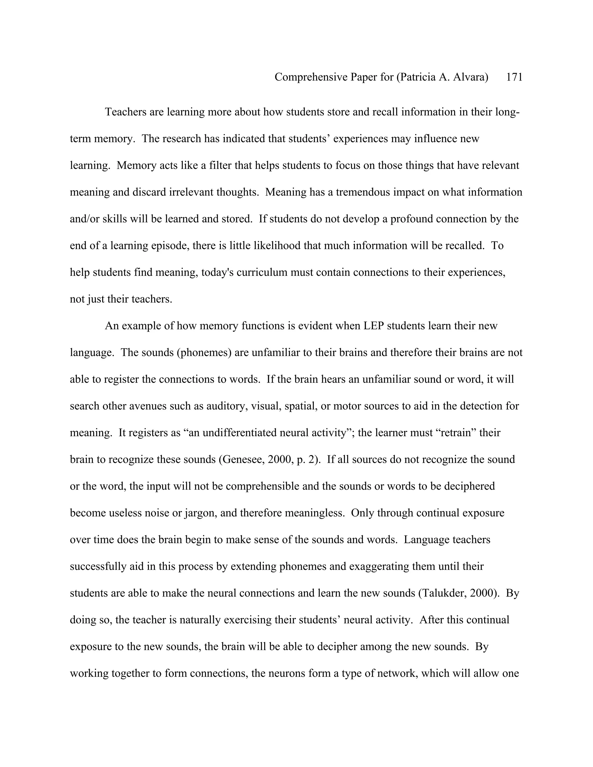 Comprehensive Paper for (Patricia A. Alvara)         171

        Teachers are learning more about how students store and recall information in their long-

term memory. The research has indicated that students’ experiences may influence new

learning. Memory acts like a filter that helps students to focus on those things that have relevant

meaning and discard irrelevant thoughts. Meaning has a tremendous impact on what information

and/or skills will be learned and stored. If students do not develop a profound connection by the

end of a learning episode, there is little likelihood that much information will be recalled. To

help students find meaning, today's curriculum must contain connections to their experiences,

not just their teachers.

        An example of how memory functions is evident when LEP students learn their new

language. The sounds (phonemes) are unfamiliar to their brains and therefore their brains are not

able to register the connections to words. If the brain hears an unfamiliar sound or word, it will

search other avenues such as auditory, visual, spatial, or motor sources to aid in the detection for

meaning. It registers as “an undifferentiated neural activity”; the learner must “retrain” their

brain to recognize these sounds (Genesee, 2000, p. 2). If all sources do not recognize the sound

or the word, the input will not be comprehensible and the sounds or words to be deciphered

become useless noise or jargon, and therefore meaningless. Only through continual exposure

over time does the brain begin to make sense of the sounds and words. Language teachers

successfully aid in this process by extending phonemes and exaggerating them until their

students are able to make the neural connections and learn the new sounds (Talukder, 2000). By

doing so, the teacher is naturally exercising their students’ neural activity. After this continual

exposure to the new sounds, the brain will be able to decipher among the new sounds. By

working together to form connections, the neurons form a type of network, which will allow one
 