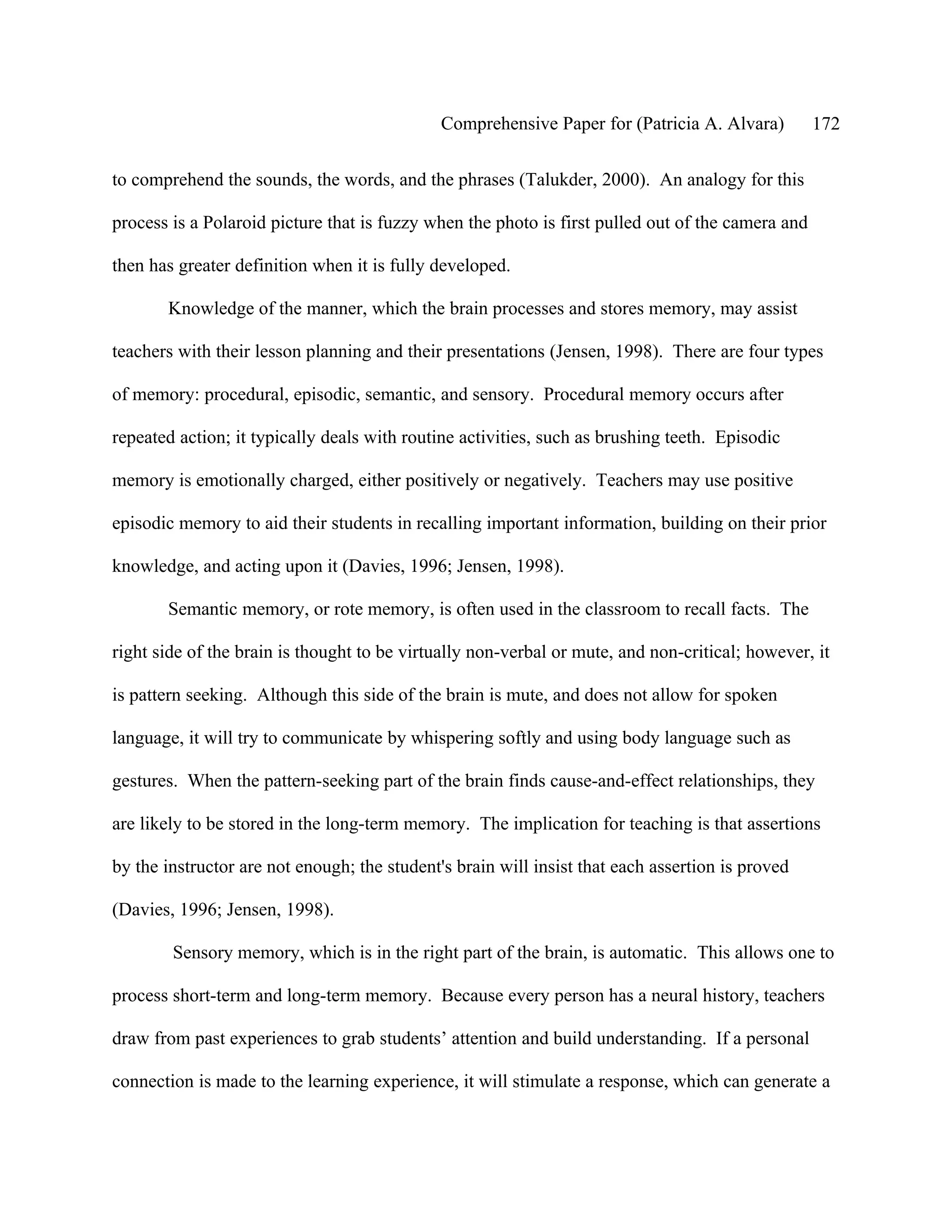 Comprehensive Paper for (Patricia A. Alvara)         172

to comprehend the sounds, the words, and the phrases (Talukder, 2000). An analogy for this

process is a Polaroid picture that is fuzzy when the photo is first pulled out of the camera and

then has greater definition when it is fully developed.

       Knowledge of the manner, which the brain processes and stores memory, may assist

teachers with their lesson planning and their presentations (Jensen, 1998). There are four types

of memory: procedural, episodic, semantic, and sensory. Procedural memory occurs after

repeated action; it typically deals with routine activities, such as brushing teeth. Episodic

memory is emotionally charged, either positively or negatively. Teachers may use positive

episodic memory to aid their students in recalling important information, building on their prior

knowledge, and acting upon it (Davies, 1996; Jensen, 1998).

       Semantic memory, or rote memory, is often used in the classroom to recall facts. The

right side of the brain is thought to be virtually non-verbal or mute, and non-critical; however, it

is pattern seeking. Although this side of the brain is mute, and does not allow for spoken

language, it will try to communicate by whispering softly and using body language such as

gestures. When the pattern-seeking part of the brain finds cause-and-effect relationships, they

are likely to be stored in the long-term memory. The implication for teaching is that assertions

by the instructor are not enough; the student's brain will insist that each assertion is proved

(Davies, 1996; Jensen, 1998).

        Sensory memory, which is in the right part of the brain, is automatic. This allows one to

process short-term and long-term memory. Because every person has a neural history, teachers

draw from past experiences to grab students’ attention and build understanding. If a personal

connection is made to the learning experience, it will stimulate a response, which can generate a
 