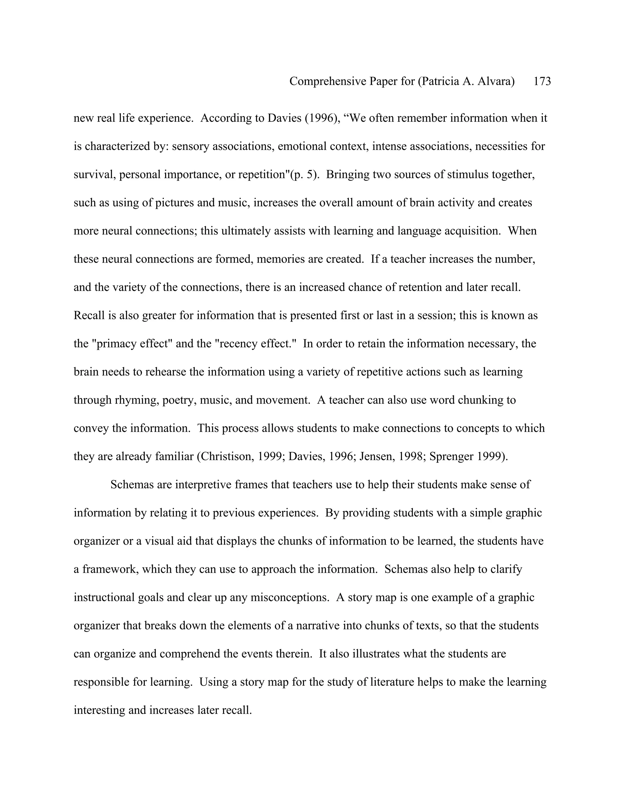 Comprehensive Paper for (Patricia A. Alvara)         173

new real life experience. According to Davies (1996), “We often remember information when it

is characterized by: sensory associations, emotional context, intense associations, necessities for

survival, personal importance, or repetition"(p. 5). Bringing two sources of stimulus together,

such as using of pictures and music, increases the overall amount of brain activity and creates

more neural connections; this ultimately assists with learning and language acquisition. When

these neural connections are formed, memories are created. If a teacher increases the number,

and the variety of the connections, there is an increased chance of retention and later recall.

Recall is also greater for information that is presented first or last in a session; this is known as

the "primacy effect" and the "recency effect." In order to retain the information necessary, the

brain needs to rehearse the information using a variety of repetitive actions such as learning

through rhyming, poetry, music, and movement. A teacher can also use word chunking to

convey the information. This process allows students to make connections to concepts to which

they are already familiar (Christison, 1999; Davies, 1996; Jensen, 1998; Sprenger 1999).

        Schemas are interpretive frames that teachers use to help their students make sense of

information by relating it to previous experiences. By providing students with a simple graphic

organizer or a visual aid that displays the chunks of information to be learned, the students have

a framework, which they can use to approach the information. Schemas also help to clarify

instructional goals and clear up any misconceptions. A story map is one example of a graphic

organizer that breaks down the elements of a narrative into chunks of texts, so that the students

can organize and comprehend the events therein. It also illustrates what the students are

responsible for learning. Using a story map for the study of literature helps to make the learning

interesting and increases later recall.
 