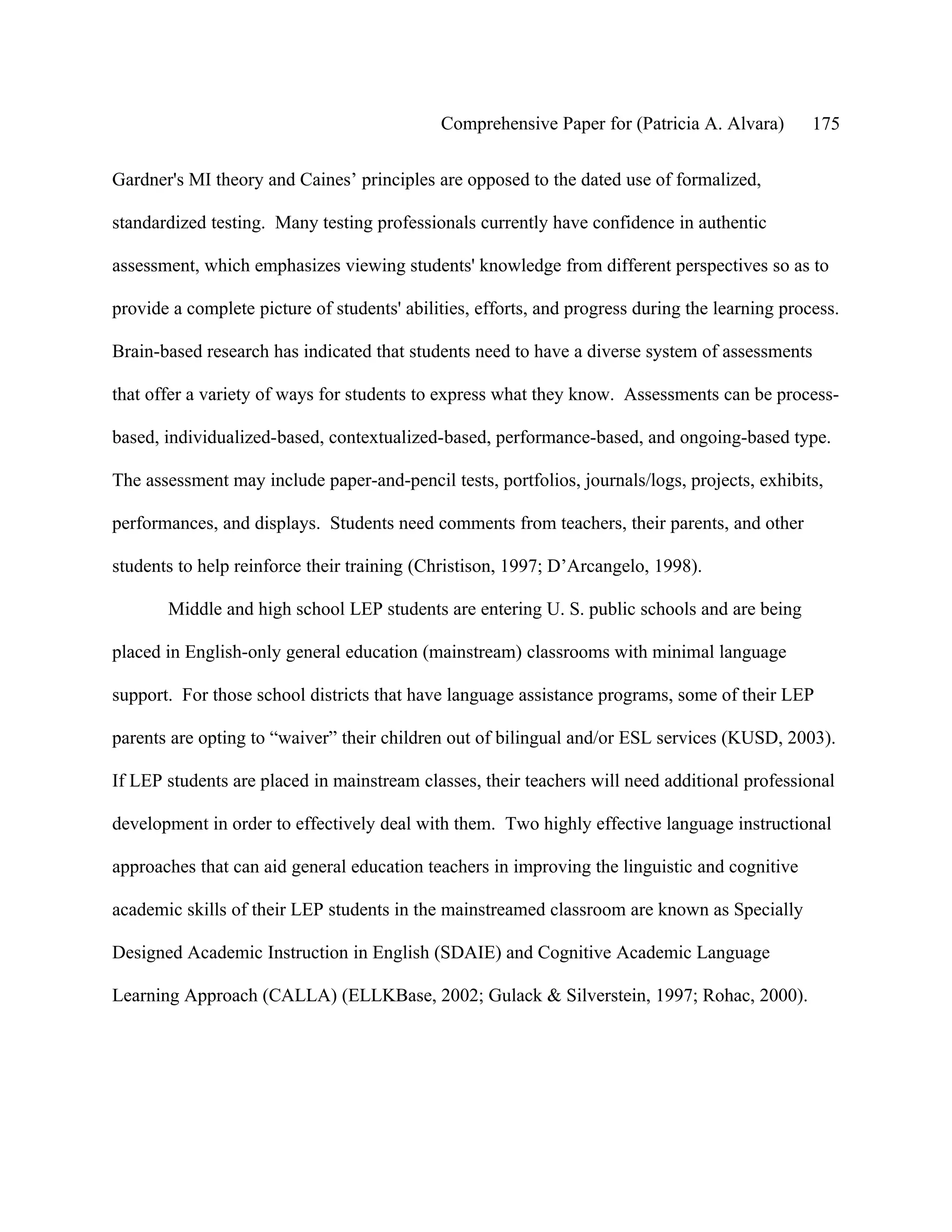 Comprehensive Paper for (Patricia A. Alvara)        175

Gardner's MI theory and Caines’ principles are opposed to the dated use of formalized,

standardized testing. Many testing professionals currently have confidence in authentic

assessment, which emphasizes viewing students' knowledge from different perspectives so as to

provide a complete picture of students' abilities, efforts, and progress during the learning process.

Brain-based research has indicated that students need to have a diverse system of assessments

that offer a variety of ways for students to express what they know. Assessments can be process-

based, individualized-based, contextualized-based, performance-based, and ongoing-based type.

The assessment may include paper-and-pencil tests, portfolios, journals/logs, projects, exhibits,

performances, and displays. Students need comments from teachers, their parents, and other

students to help reinforce their training (Christison, 1997; D’Arcangelo, 1998).

       Middle and high school LEP students are entering U. S. public schools and are being

placed in English-only general education (mainstream) classrooms with minimal language

support. For those school districts that have language assistance programs, some of their LEP

parents are opting to “waiver” their children out of bilingual and/or ESL services (KUSD, 2003).

If LEP students are placed in mainstream classes, their teachers will need additional professional

development in order to effectively deal with them. Two highly effective language instructional

approaches that can aid general education teachers in improving the linguistic and cognitive

academic skills of their LEP students in the mainstreamed classroom are known as Specially

Designed Academic Instruction in English (SDAIE) and Cognitive Academic Language

Learning Approach (CALLA) (ELLKBase, 2002; Gulack & Silverstein, 1997; Rohac, 2000).
 