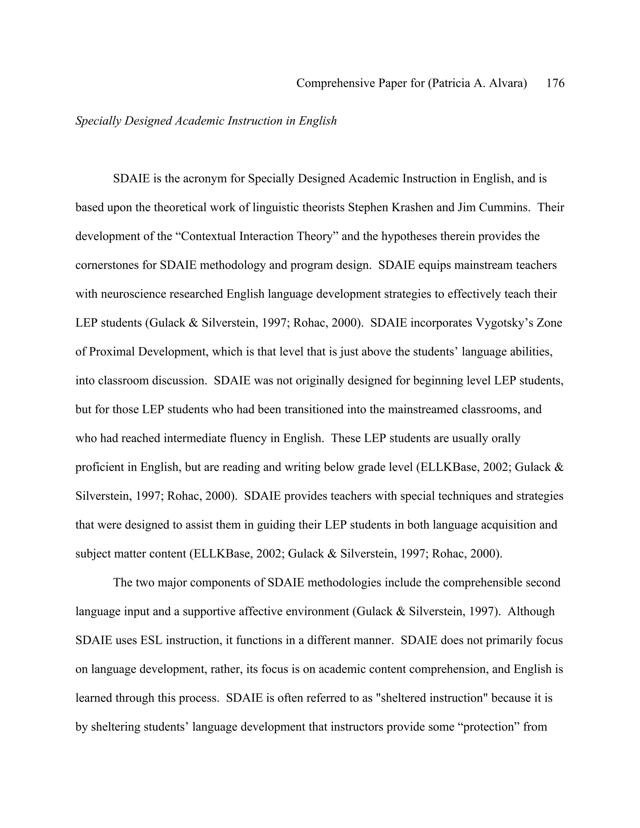 Comprehensive Paper for (Patricia A. Alvara)       176

Specially Designed Academic Instruction in English



       SDAIE is the acronym for Specially Designed Academic Instruction in English, and is

based upon the theoretical work of linguistic theorists Stephen Krashen and Jim Cummins. Their

development of the “Contextual Interaction Theory” and the hypotheses therein provides the

cornerstones for SDAIE methodology and program design. SDAIE equips mainstream teachers

with neuroscience researched English language development strategies to effectively teach their

LEP students (Gulack & Silverstein, 1997; Rohac, 2000). SDAIE incorporates Vygotsky’s Zone

of Proximal Development, which is that level that is just above the students’ language abilities,

into classroom discussion. SDAIE was not originally designed for beginning level LEP students,

but for those LEP students who had been transitioned into the mainstreamed classrooms, and

who had reached intermediate fluency in English. These LEP students are usually orally

proficient in English, but are reading and writing below grade level (ELLKBase, 2002; Gulack &

Silverstein, 1997; Rohac, 2000). SDAIE provides teachers with special techniques and strategies

that were designed to assist them in guiding their LEP students in both language acquisition and

subject matter content (ELLKBase, 2002; Gulack & Silverstein, 1997; Rohac, 2000).

       The two major components of SDAIE methodologies include the comprehensible second

language input and a supportive affective environment (Gulack & Silverstein, 1997). Although

SDAIE uses ESL instruction, it functions in a different manner. SDAIE does not primarily focus

on language development, rather, its focus is on academic content comprehension, and English is

learned through this process. SDAIE is often referred to as "sheltered instruction" because it is

by sheltering students’ language development that instructors provide some “protection” from
 