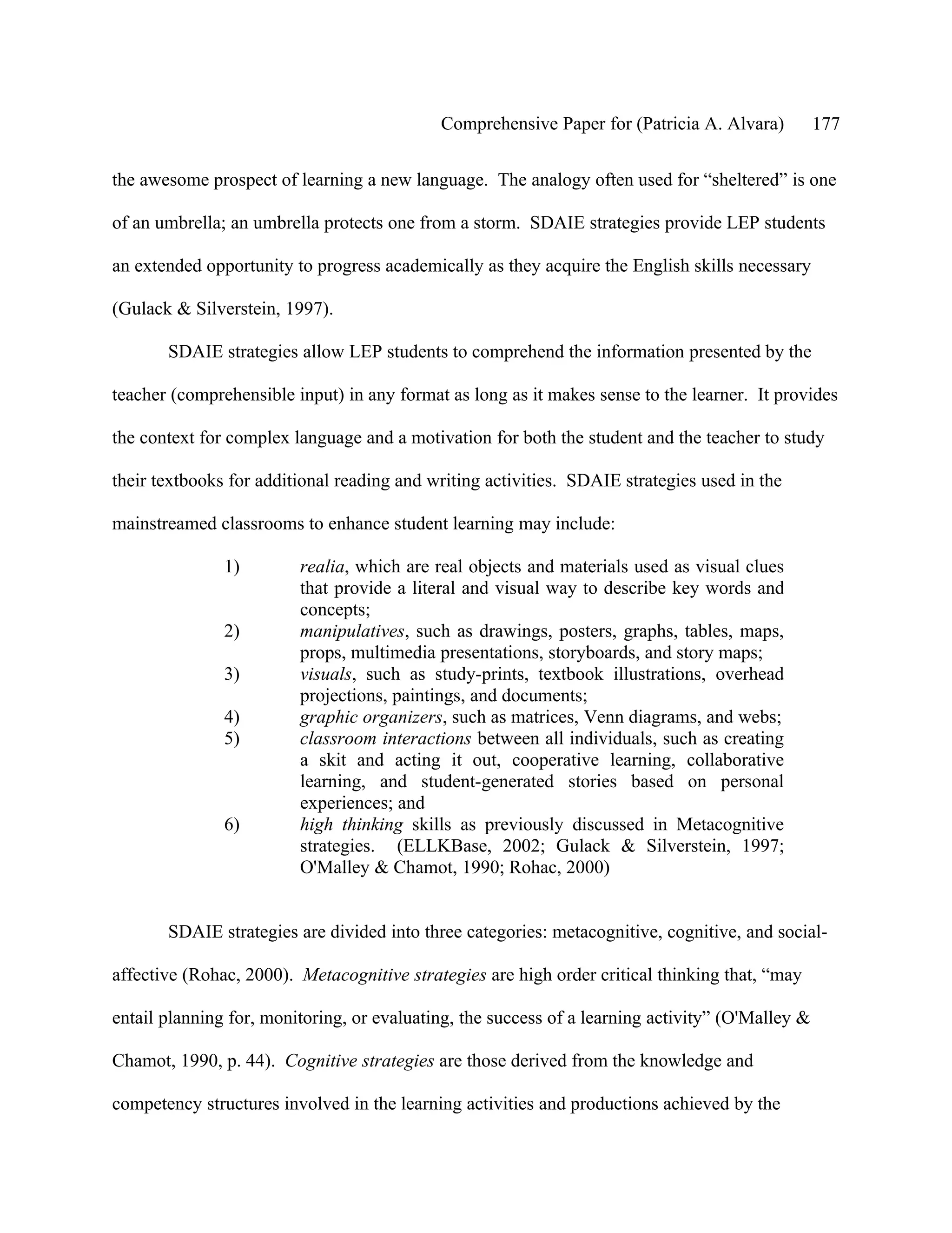 Comprehensive Paper for (Patricia A. Alvara)          177

the awesome prospect of learning a new language. The analogy often used for “sheltered” is one

of an umbrella; an umbrella protects one from a storm. SDAIE strategies provide LEP students

an extended opportunity to progress academically as they acquire the English skills necessary

(Gulack & Silverstein, 1997).

       SDAIE strategies allow LEP students to comprehend the information presented by the

teacher (comprehensible input) in any format as long as it makes sense to the learner. It provides

the context for complex language and a motivation for both the student and the teacher to study

their textbooks for additional reading and writing activities. SDAIE strategies used in the

mainstreamed classrooms to enhance student learning may include:

               1)        realia, which are real objects and materials used as visual clues
                         that provide a literal and visual way to describe key words and
                         concepts;
               2)        manipulatives, such as drawings, posters, graphs, tables, maps,
                         props, multimedia presentations, storyboards, and story maps;
               3)        visuals, such as study-prints, textbook illustrations, overhead
                         projections, paintings, and documents;
               4)        graphic organizers, such as matrices, Venn diagrams, and webs;
               5)        classroom interactions between all individuals, such as creating
                         a skit and acting it out, cooperative learning, collaborative
                         learning, and student-generated stories based on personal
                         experiences; and
               6)        high thinking skills as previously discussed in Metacognitive
                         strategies. (ELLKBase, 2002; Gulack & Silverstein, 1997;
                         O'Malley & Chamot, 1990; Rohac, 2000)


       SDAIE strategies are divided into three categories: metacognitive, cognitive, and social-

affective (Rohac, 2000). Metacognitive strategies are high order critical thinking that, “may

entail planning for, monitoring, or evaluating, the success of a learning activity” (O'Malley &

Chamot, 1990, p. 44). Cognitive strategies are those derived from the knowledge and

competency structures involved in the learning activities and productions achieved by the
 