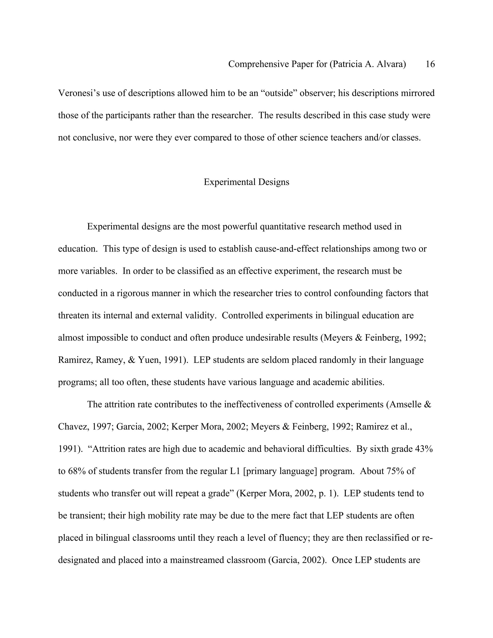 Comprehensive Paper for (Patricia A. Alvara)          16

Veronesi’s use of descriptions allowed him to be an “outside” observer; his descriptions mirrored

those of the participants rather than the researcher. The results described in this case study were

not conclusive, nor were they ever compared to those of other science teachers and/or classes.



                                       Experimental Designs



       Experimental designs are the most powerful quantitative research method used in

education. This type of design is used to establish cause-and-effect relationships among two or

more variables. In order to be classified as an effective experiment, the research must be

conducted in a rigorous manner in which the researcher tries to control confounding factors that

threaten its internal and external validity. Controlled experiments in bilingual education are

almost impossible to conduct and often produce undesirable results (Meyers & Feinberg, 1992;

Ramirez, Ramey, & Yuen, 1991). LEP students are seldom placed randomly in their language

programs; all too often, these students have various language and academic abilities.

       The attrition rate contributes to the ineffectiveness of controlled experiments (Amselle &

Chavez, 1997; Garcia, 2002; Kerper Mora, 2002; Meyers & Feinberg, 1992; Ramirez et al.,

1991). “Attrition rates are high due to academic and behavioral difficulties. By sixth grade 43%

to 68% of students transfer from the regular L1 [primary language] program. About 75% of

students who transfer out will repeat a grade” (Kerper Mora, 2002, p. 1). LEP students tend to

be transient; their high mobility rate may be due to the mere fact that LEP students are often

placed in bilingual classrooms until they reach a level of fluency; they are then reclassified or re-

designated and placed into a mainstreamed classroom (Garcia, 2002). Once LEP students are
 
