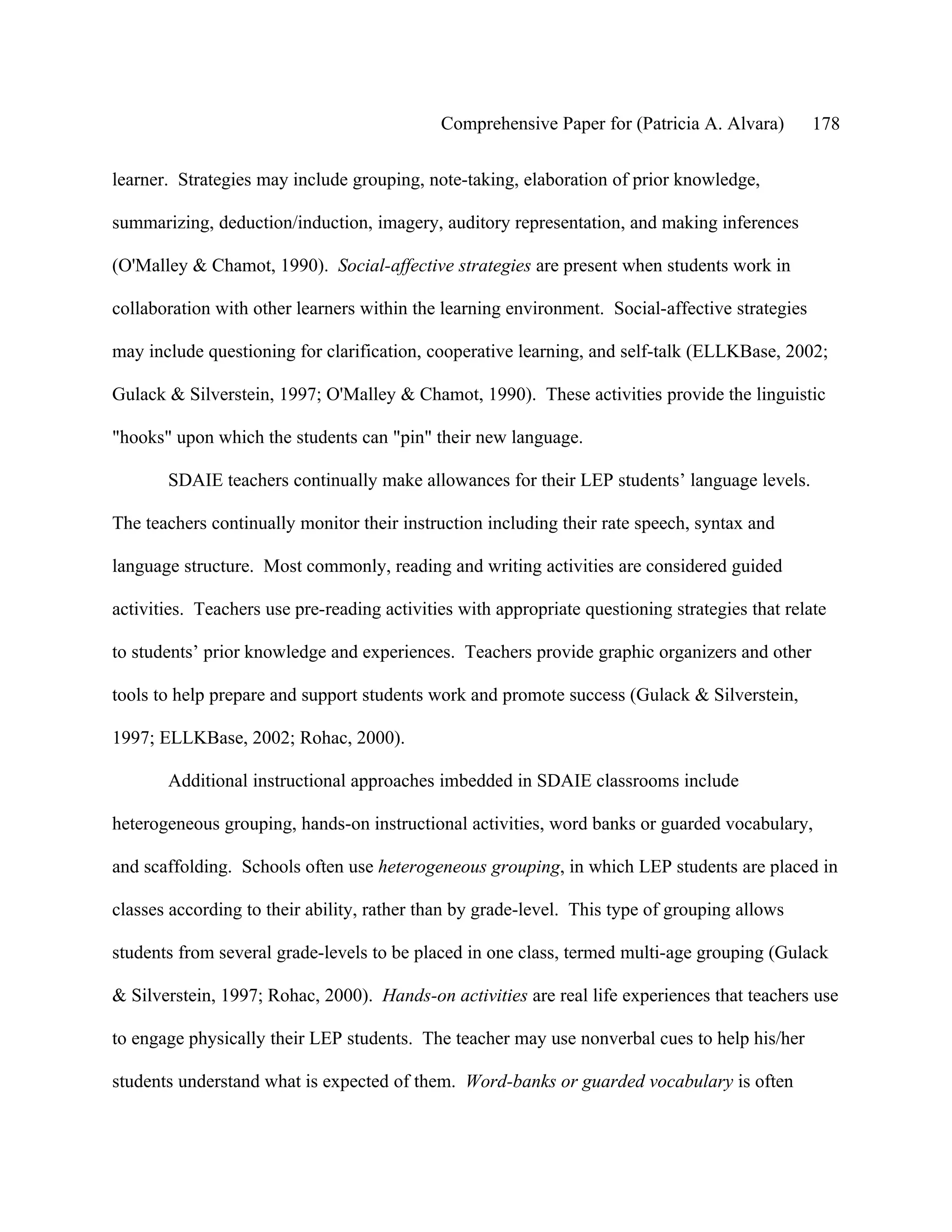 Comprehensive Paper for (Patricia A. Alvara)        178

learner. Strategies may include grouping, note-taking, elaboration of prior knowledge,

summarizing, deduction/induction, imagery, auditory representation, and making inferences

(O'Malley & Chamot, 1990). Social-affective strategies are present when students work in

collaboration with other learners within the learning environment. Social-affective strategies

may include questioning for clarification, cooperative learning, and self-talk (ELLKBase, 2002;

Gulack & Silverstein, 1997; O'Malley & Chamot, 1990). These activities provide the linguistic

"hooks" upon which the students can "pin" their new language.

       SDAIE teachers continually make allowances for their LEP students’ language levels.

The teachers continually monitor their instruction including their rate speech, syntax and

language structure. Most commonly, reading and writing activities are considered guided

activities. Teachers use pre-reading activities with appropriate questioning strategies that relate

to students’ prior knowledge and experiences. Teachers provide graphic organizers and other

tools to help prepare and support students work and promote success (Gulack & Silverstein,

1997; ELLKBase, 2002; Rohac, 2000).

       Additional instructional approaches imbedded in SDAIE classrooms include

heterogeneous grouping, hands-on instructional activities, word banks or guarded vocabulary,

and scaffolding. Schools often use heterogeneous grouping, in which LEP students are placed in

classes according to their ability, rather than by grade-level. This type of grouping allows

students from several grade-levels to be placed in one class, termed multi-age grouping (Gulack

& Silverstein, 1997; Rohac, 2000). Hands-on activities are real life experiences that teachers use

to engage physically their LEP students. The teacher may use nonverbal cues to help his/her

students understand what is expected of them. Word-banks or guarded vocabulary is often
 