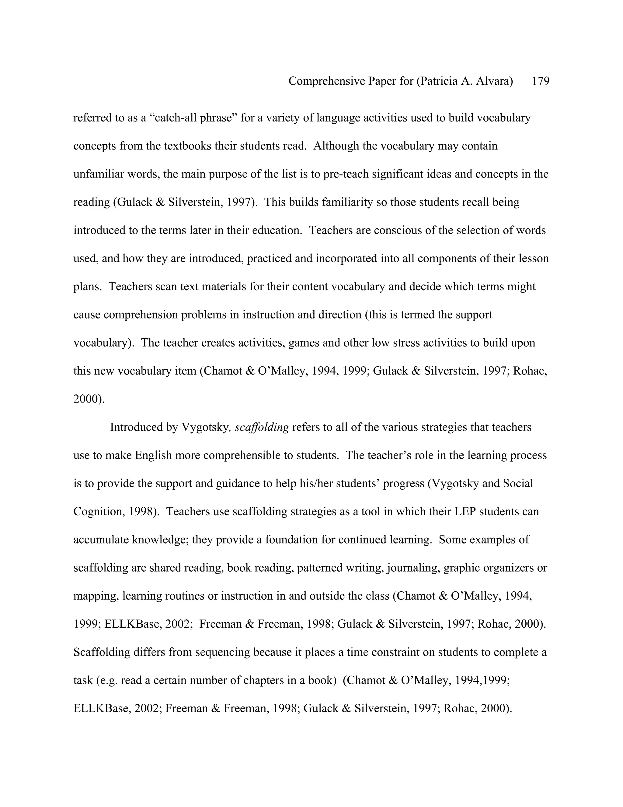 Comprehensive Paper for (Patricia A. Alvara)          179

referred to as a “catch-all phrase” for a variety of language activities used to build vocabulary

concepts from the textbooks their students read. Although the vocabulary may contain

unfamiliar words, the main purpose of the list is to pre-teach significant ideas and concepts in the

reading (Gulack & Silverstein, 1997). This builds familiarity so those students recall being

introduced to the terms later in their education. Teachers are conscious of the selection of words

used, and how they are introduced, practiced and incorporated into all components of their lesson

plans. Teachers scan text materials for their content vocabulary and decide which terms might

cause comprehension problems in instruction and direction (this is termed the support

vocabulary). The teacher creates activities, games and other low stress activities to build upon

this new vocabulary item (Chamot & O’Malley, 1994, 1999; Gulack & Silverstein, 1997; Rohac,

2000).

         Introduced by Vygotsky, scaffolding refers to all of the various strategies that teachers

use to make English more comprehensible to students. The teacher’s role in the learning process

is to provide the support and guidance to help his/her students’ progress (Vygotsky and Social

Cognition, 1998). Teachers use scaffolding strategies as a tool in which their LEP students can

accumulate knowledge; they provide a foundation for continued learning. Some examples of

scaffolding are shared reading, book reading, patterned writing, journaling, graphic organizers or

mapping, learning routines or instruction in and outside the class (Chamot & O’Malley, 1994,

1999; ELLKBase, 2002; Freeman & Freeman, 1998; Gulack & Silverstein, 1997; Rohac, 2000).

Scaffolding differs from sequencing because it places a time constraint on students to complete a

task (e.g. read a certain number of chapters in a book) (Chamot & O’Malley, 1994,1999;

ELLKBase, 2002; Freeman & Freeman, 1998; Gulack & Silverstein, 1997; Rohac, 2000).
 