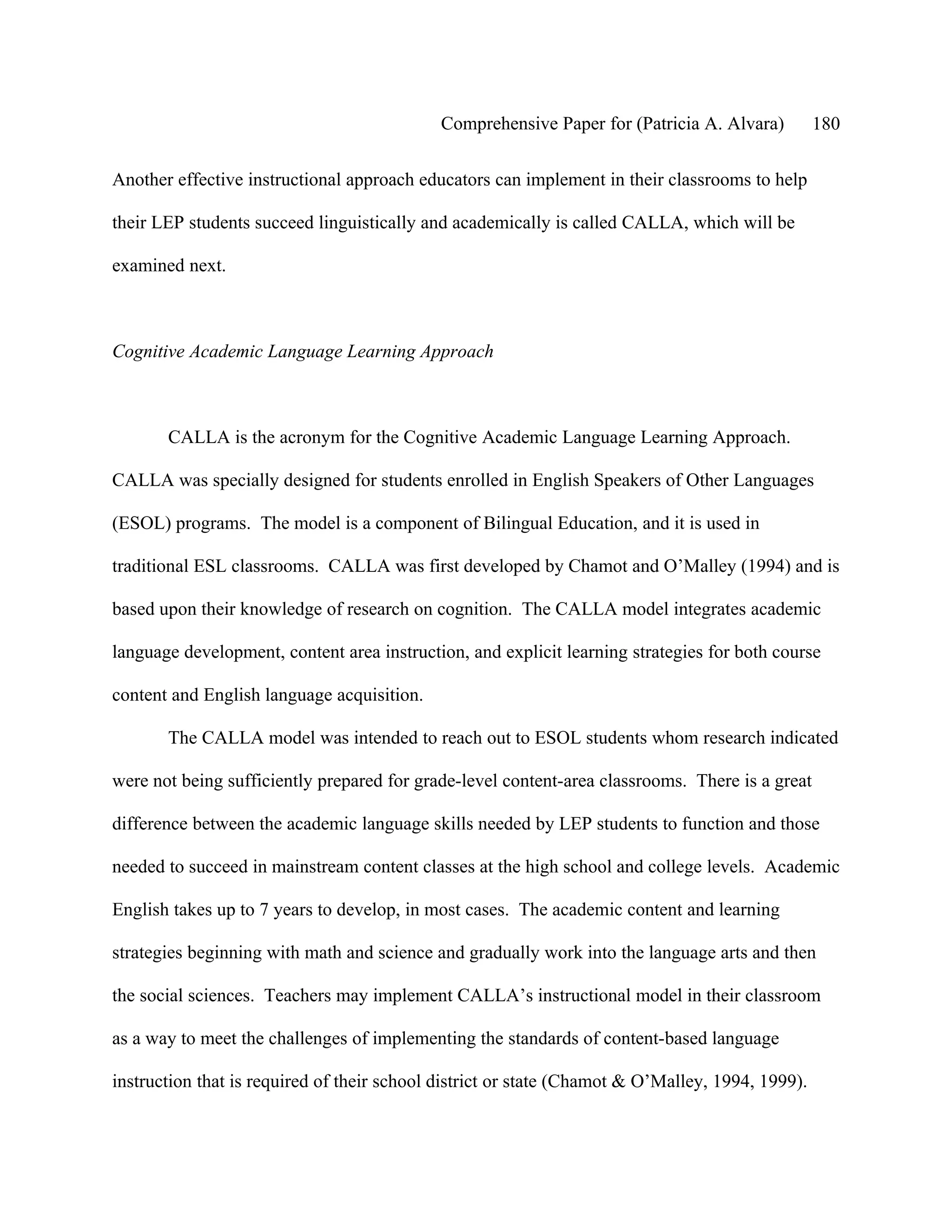 Comprehensive Paper for (Patricia A. Alvara)          180

Another effective instructional approach educators can implement in their classrooms to help

their LEP students succeed linguistically and academically is called CALLA, which will be

examined next.



Cognitive Academic Language Learning Approach



       CALLA is the acronym for the Cognitive Academic Language Learning Approach.

CALLA was specially designed for students enrolled in English Speakers of Other Languages

(ESOL) programs. The model is a component of Bilingual Education, and it is used in

traditional ESL classrooms. CALLA was first developed by Chamot and O’Malley (1994) and is

based upon their knowledge of research on cognition. The CALLA model integrates academic

language development, content area instruction, and explicit learning strategies for both course

content and English language acquisition.

       The CALLA model was intended to reach out to ESOL students whom research indicated

were not being sufficiently prepared for grade-level content-area classrooms. There is a great

difference between the academic language skills needed by LEP students to function and those

needed to succeed in mainstream content classes at the high school and college levels. Academic

English takes up to 7 years to develop, in most cases. The academic content and learning

strategies beginning with math and science and gradually work into the language arts and then

the social sciences. Teachers may implement CALLA’s instructional model in their classroom

as a way to meet the challenges of implementing the standards of content-based language

instruction that is required of their school district or state (Chamot & O’Malley, 1994, 1999).
 