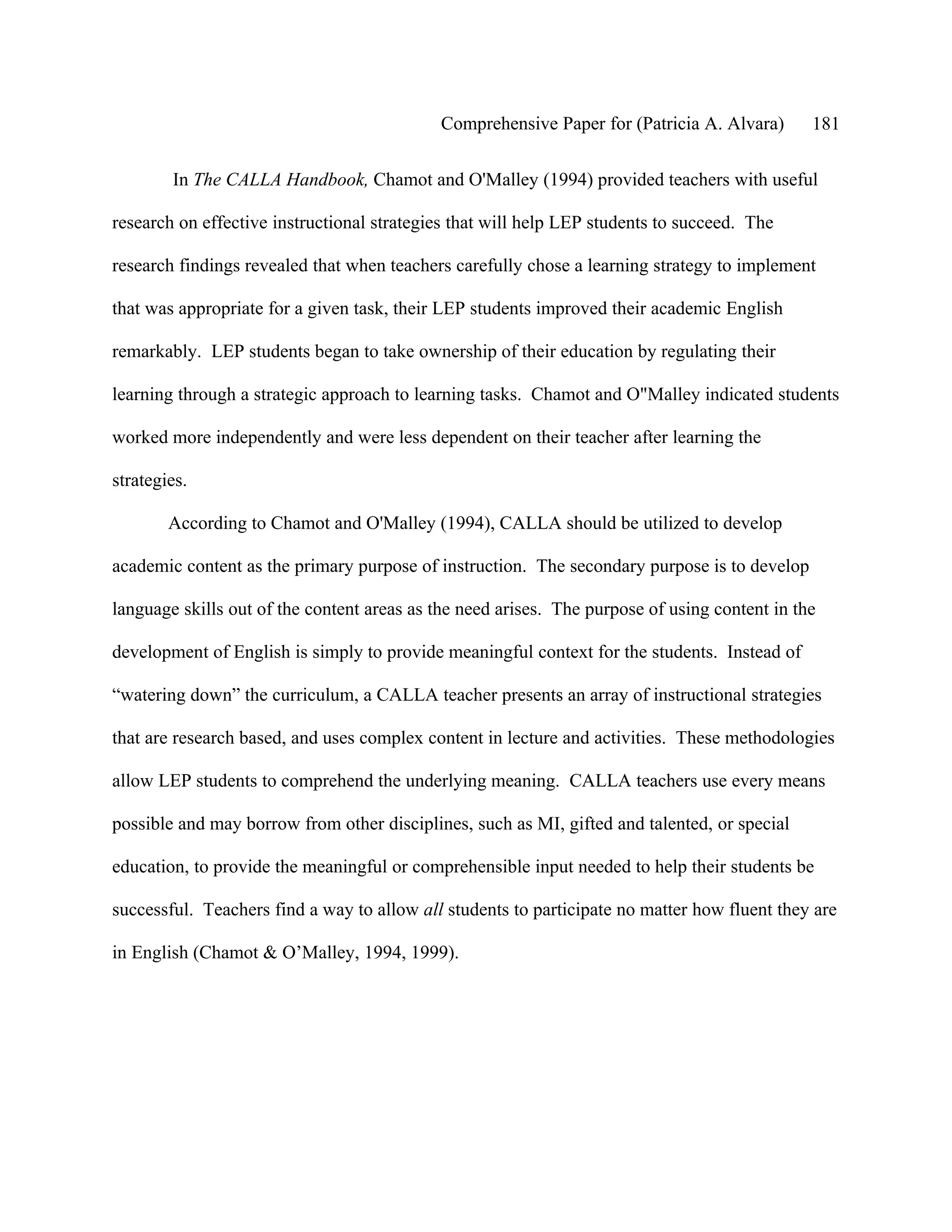 Comprehensive Paper for (Patricia A. Alvara)       181

        In The CALLA Handbook, Chamot and O'Malley (1994) provided teachers with useful

research on effective instructional strategies that will help LEP students to succeed. The

research findings revealed that when teachers carefully chose a learning strategy to implement

that was appropriate for a given task, their LEP students improved their academic English

remarkably. LEP students began to take ownership of their education by regulating their

learning through a strategic approach to learning tasks. Chamot and O"Malley indicated students

worked more independently and were less dependent on their teacher after learning the

strategies.

        According to Chamot and O'Malley (1994), CALLA should be utilized to develop

academic content as the primary purpose of instruction. The secondary purpose is to develop

language skills out of the content areas as the need arises. The purpose of using content in the

development of English is simply to provide meaningful context for the students. Instead of

“watering down” the curriculum, a CALLA teacher presents an array of instructional strategies

that are research based, and uses complex content in lecture and activities. These methodologies

allow LEP students to comprehend the underlying meaning. CALLA teachers use every means

possible and may borrow from other disciplines, such as MI, gifted and talented, or special

education, to provide the meaningful or comprehensible input needed to help their students be

successful. Teachers find a way to allow all students to participate no matter how fluent they are

in English (Chamot & O’Malley, 1994, 1999).
 
