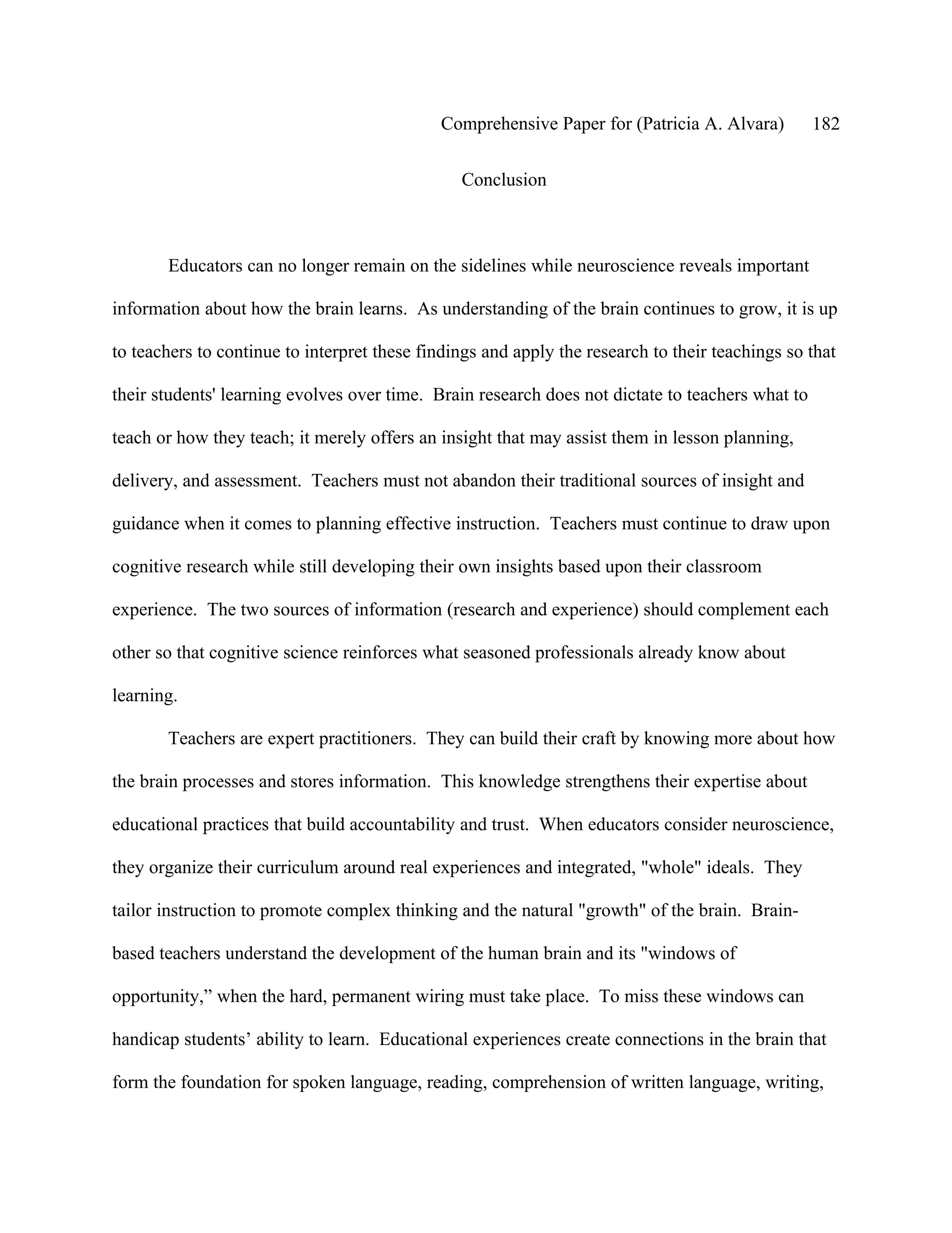 Comprehensive Paper for (Patricia A. Alvara)         182

                                                Conclusion



       Educators can no longer remain on the sidelines while neuroscience reveals important

information about how the brain learns. As understanding of the brain continues to grow, it is up

to teachers to continue to interpret these findings and apply the research to their teachings so that

their students' learning evolves over time. Brain research does not dictate to teachers what to

teach or how they teach; it merely offers an insight that may assist them in lesson planning,

delivery, and assessment. Teachers must not abandon their traditional sources of insight and

guidance when it comes to planning effective instruction. Teachers must continue to draw upon

cognitive research while still developing their own insights based upon their classroom

experience. The two sources of information (research and experience) should complement each

other so that cognitive science reinforces what seasoned professionals already know about

learning.

       Teachers are expert practitioners. They can build their craft by knowing more about how

the brain processes and stores information. This knowledge strengthens their expertise about

educational practices that build accountability and trust. When educators consider neuroscience,

they organize their curriculum around real experiences and integrated, "whole" ideals. They

tailor instruction to promote complex thinking and the natural "growth" of the brain. Brain-

based teachers understand the development of the human brain and its "windows of

opportunity,” when the hard, permanent wiring must take place. To miss these windows can

handicap students’ ability to learn. Educational experiences create connections in the brain that

form the foundation for spoken language, reading, comprehension of written language, writing,
 