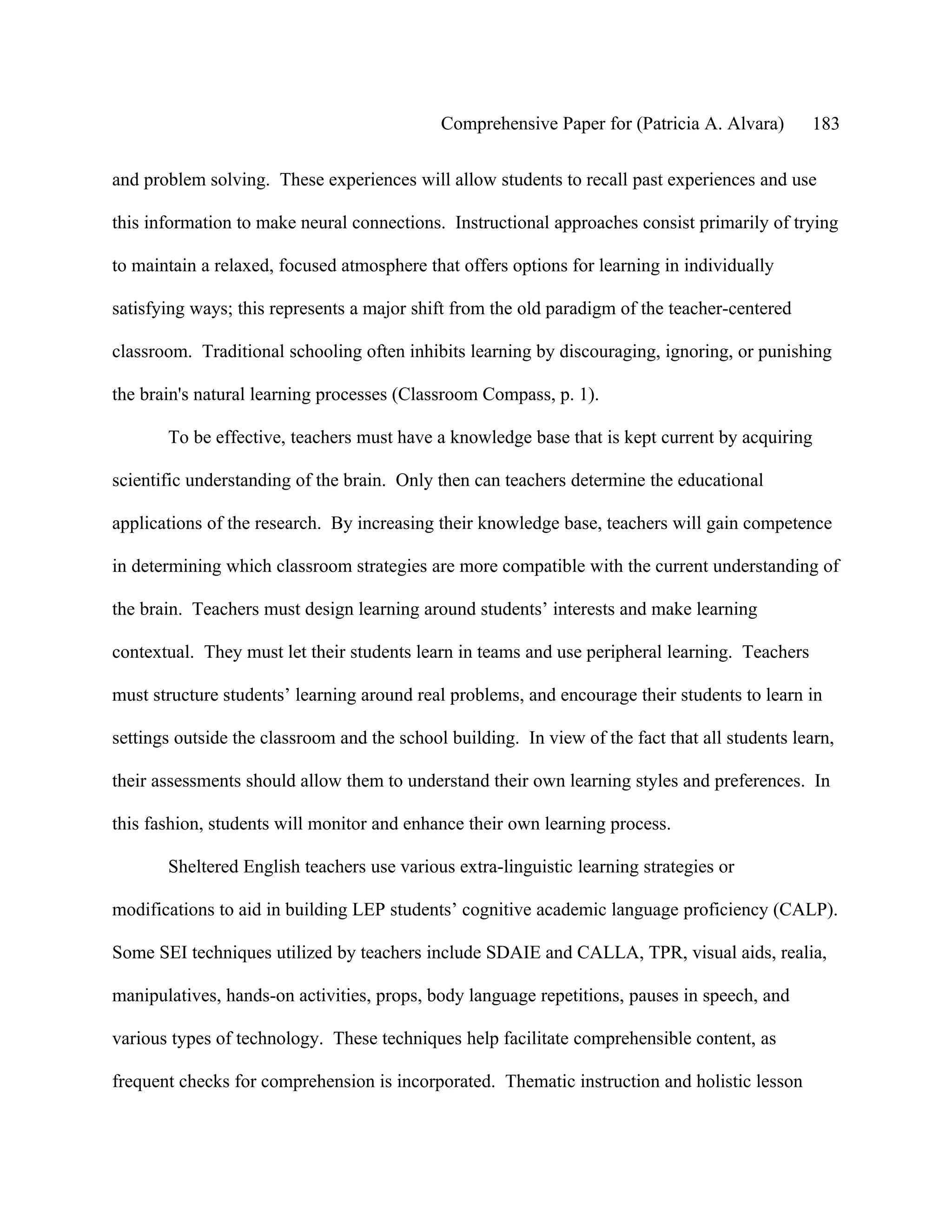 Comprehensive Paper for (Patricia A. Alvara)       183

and problem solving. These experiences will allow students to recall past experiences and use

this information to make neural connections. Instructional approaches consist primarily of trying

to maintain a relaxed, focused atmosphere that offers options for learning in individually

satisfying ways; this represents a major shift from the old paradigm of the teacher-centered

classroom. Traditional schooling often inhibits learning by discouraging, ignoring, or punishing

the brain's natural learning processes (Classroom Compass, p. 1).

       To be effective, teachers must have a knowledge base that is kept current by acquiring

scientific understanding of the brain. Only then can teachers determine the educational

applications of the research. By increasing their knowledge base, teachers will gain competence

in determining which classroom strategies are more compatible with the current understanding of

the brain. Teachers must design learning around students’ interests and make learning

contextual. They must let their students learn in teams and use peripheral learning. Teachers

must structure students’ learning around real problems, and encourage their students to learn in

settings outside the classroom and the school building. In view of the fact that all students learn,

their assessments should allow them to understand their own learning styles and preferences. In

this fashion, students will monitor and enhance their own learning process.

       Sheltered English teachers use various extra-linguistic learning strategies or

modifications to aid in building LEP students’ cognitive academic language proficiency (CALP).

Some SEI techniques utilized by teachers include SDAIE and CALLA, TPR, visual aids, realia,

manipulatives, hands-on activities, props, body language repetitions, pauses in speech, and

various types of technology. These techniques help facilitate comprehensible content, as

frequent checks for comprehension is incorporated. Thematic instruction and holistic lesson
 