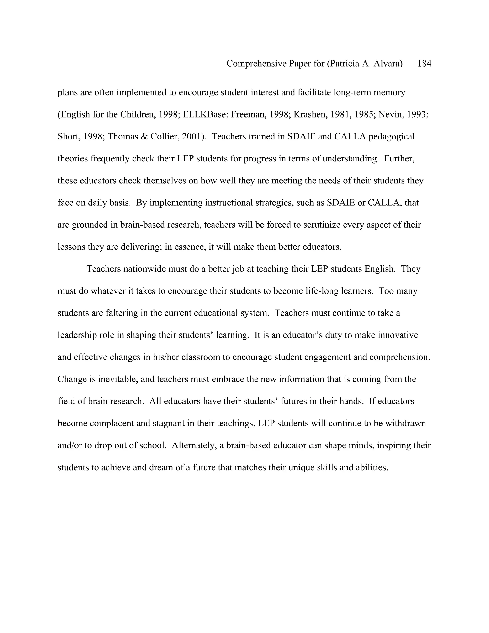 Comprehensive Paper for (Patricia A. Alvara)          184

plans are often implemented to encourage student interest and facilitate long-term memory

(English for the Children, 1998; ELLKBase; Freeman, 1998; Krashen, 1981, 1985; Nevin, 1993;

Short, 1998; Thomas & Collier, 2001). Teachers trained in SDAIE and CALLA pedagogical

theories frequently check their LEP students for progress in terms of understanding. Further,

these educators check themselves on how well they are meeting the needs of their students they

face on daily basis. By implementing instructional strategies, such as SDAIE or CALLA, that

are grounded in brain-based research, teachers will be forced to scrutinize every aspect of their

lessons they are delivering; in essence, it will make them better educators.

       Teachers nationwide must do a better job at teaching their LEP students English. They

must do whatever it takes to encourage their students to become life-long learners. Too many

students are faltering in the current educational system. Teachers must continue to take a

leadership role in shaping their students’ learning. It is an educator’s duty to make innovative

and effective changes in his/her classroom to encourage student engagement and comprehension.

Change is inevitable, and teachers must embrace the new information that is coming from the

field of brain research. All educators have their students’ futures in their hands. If educators

become complacent and stagnant in their teachings, LEP students will continue to be withdrawn

and/or to drop out of school. Alternately, a brain-based educator can shape minds, inspiring their

students to achieve and dream of a future that matches their unique skills and abilities.
 