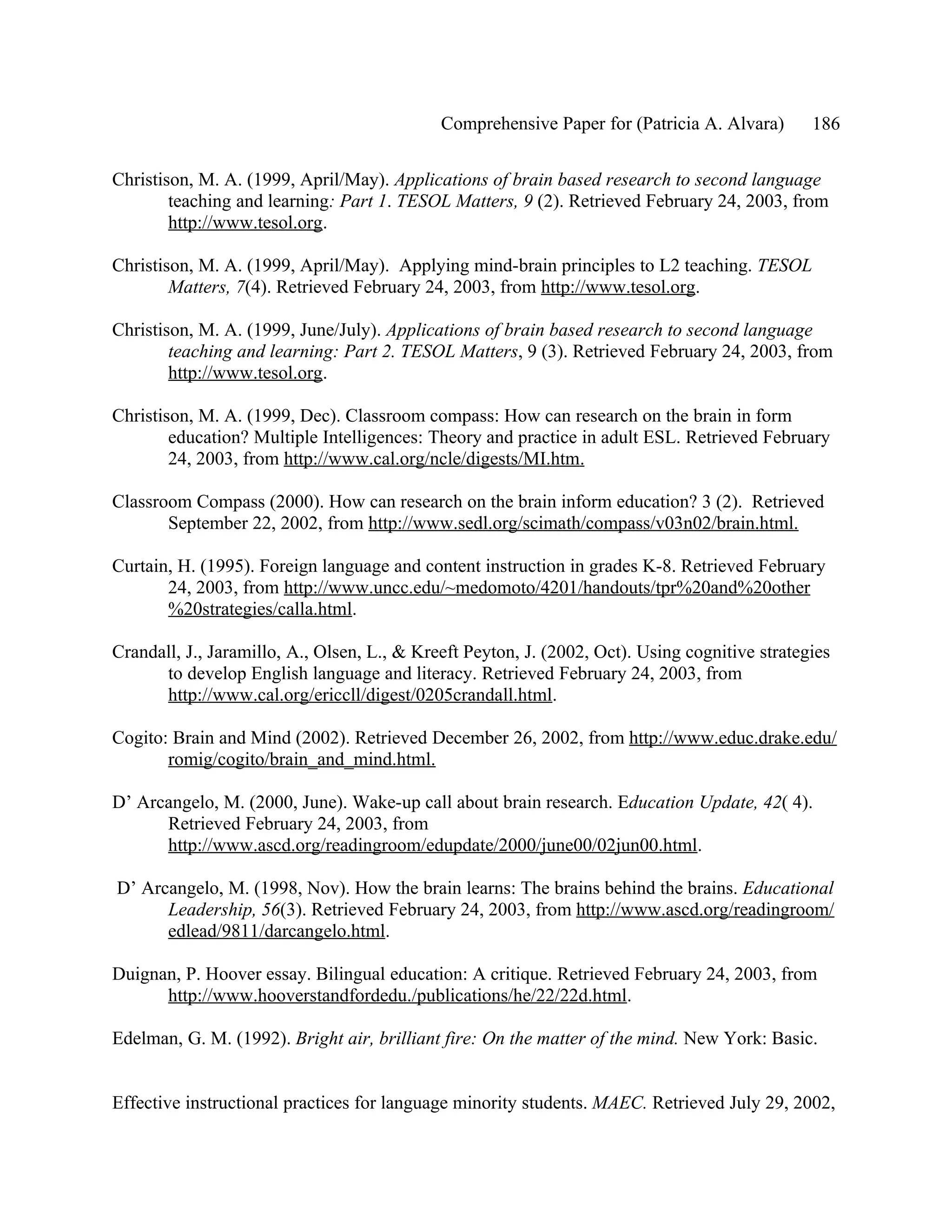 Comprehensive Paper for (Patricia A. Alvara)       186

Christison, M. A. (1999, April/May). Applications of brain based research to second language
        teaching and learning: Part 1. TESOL Matters, 9 (2). Retrieved February 24, 2003, from
        http://www.tesol.org.

Christison, M. A. (1999, April/May). Applying mind-brain principles to L2 teaching. TESOL
        Matters, 7(4). Retrieved February 24, 2003, from http://www.tesol.org.

Christison, M. A. (1999, June/July). Applications of brain based research to second language
        teaching and learning: Part 2. TESOL Matters, 9 (3). Retrieved February 24, 2003, from
        http://www.tesol.org.

Christison, M. A. (1999, Dec). Classroom compass: How can research on the brain in form
        education? Multiple Intelligences: Theory and practice in adult ESL. Retrieved February
        24, 2003, from http://www.cal.org/ncle/digests/MI.htm.

Classroom Compass (2000). How can research on the brain inform education? 3 (2). Retrieved
       September 22, 2002, from http://www.sedl.org/scimath/compass/v03n02/brain.html.

Curtain, H. (1995). Foreign language and content instruction in grades K-8. Retrieved February
       24, 2003, from http://www.uncc.edu/~medomoto/4201/handouts/tpr%20and%20other
       %20strategies/calla.html.

Crandall, J., Jaramillo, A., Olsen, L., & Kreeft Peyton, J. (2002, Oct). Using cognitive strategies
      to develop English language and literacy. Retrieved February 24, 2003, from
      http://www.cal.org/ericcll/digest/0205crandall.html.

Cogito: Brain and Mind (2002). Retrieved December 26, 2002, from http://www.educ.drake.edu/
       romig/cogito/brain_and_mind.html.

D’ Arcangelo, M. (2000, June). Wake-up call about brain research. Education Update, 42( 4).
      Retrieved February 24, 2003, from
      http://www.ascd.org/readingroom/edupdate/2000/june00/02jun00.html.

D’ Arcangelo, M. (1998, Nov). How the brain learns: The brains behind the brains. Educational
      Leadership, 56(3). Retrieved February 24, 2003, from http://www.ascd.org/readingroom/
      edlead/9811/darcangelo.html.

Duignan, P. Hoover essay. Bilingual education: A critique. Retrieved February 24, 2003, from
      http://www.hooverstandfordedu./publications/he/22/22d.html.

Edelman, G. M. (1992). Bright air, brilliant fire: On the matter of the mind. New York: Basic.


Effective instructional practices for language minority students. MAEC. Retrieved July 29, 2002,
 