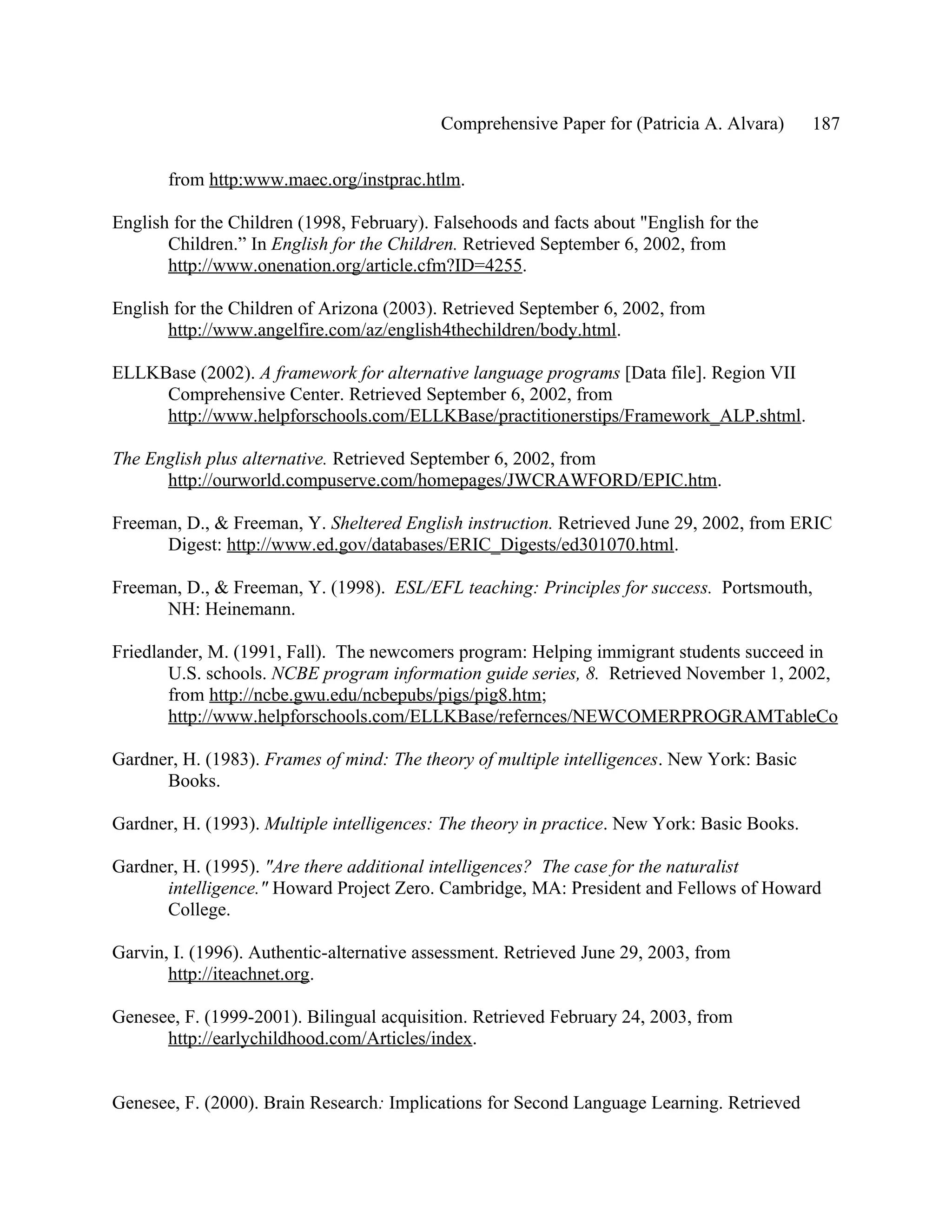 Comprehensive Paper for (Patricia A. Alvara)      187

       from http:www.maec.org/instprac.htlm.

English for the Children (1998, February). Falsehoods and facts about "English for the
       Children.” In English for the Children. Retrieved September 6, 2002, from
       http://www.onenation.org/article.cfm?ID=4255.

English for the Children of Arizona (2003). Retrieved September 6, 2002, from
       http://www.angelfire.com/az/english4thechildren/body.html.

ELLKBase (2002). A framework for alternative language programs [Data file]. Region VII
     Comprehensive Center. Retrieved September 6, 2002, from
     http://www.helpforschools.com/ELLKBase/practitionerstips/Framework_ALP.shtml.

The English plus alternative. Retrieved September 6, 2002, from
      http://ourworld.compuserve.com/homepages/JWCRAWFORD/EPIC.htm.

Freeman, D., & Freeman, Y. Sheltered English instruction. Retrieved June 29, 2002, from ERIC
      Digest: http://www.ed.gov/databases/ERIC_Digests/ed301070.html.

Freeman, D., & Freeman, Y. (1998). ESL/EFL teaching: Principles for success. Portsmouth,
      NH: Heinemann.

Friedlander, M. (1991, Fall). The newcomers program: Helping immigrant students succeed in
       U.S. schools. NCBE program information guide series, 8. Retrieved November 1, 2002,
       from http://ncbe.gwu.edu/ncbepubs/pigs/pig8.htm;
       http://www.helpforschools.com/ELLKBase/refernces/NEWCOMERPROGRAMTableCo

Gardner, H. (1983). Frames of mind: The theory of multiple intelligences. New York: Basic
      Books.

Gardner, H. (1993). Multiple intelligences: The theory in practice. New York: Basic Books.

Gardner, H. (1995). "Are there additional intelligences? The case for the naturalist
      intelligence." Howard Project Zero. Cambridge, MA: President and Fellows of Howard
      College.

Garvin, I. (1996). Authentic-alternative assessment. Retrieved June 29, 2003, from
       http://iteachnet.org.

Genesee, F. (1999-2001). Bilingual acquisition. Retrieved February 24, 2003, from
      http://earlychildhood.com/Articles/index.


Genesee, F. (2000). Brain Research: Implications for Second Language Learning. Retrieved
 