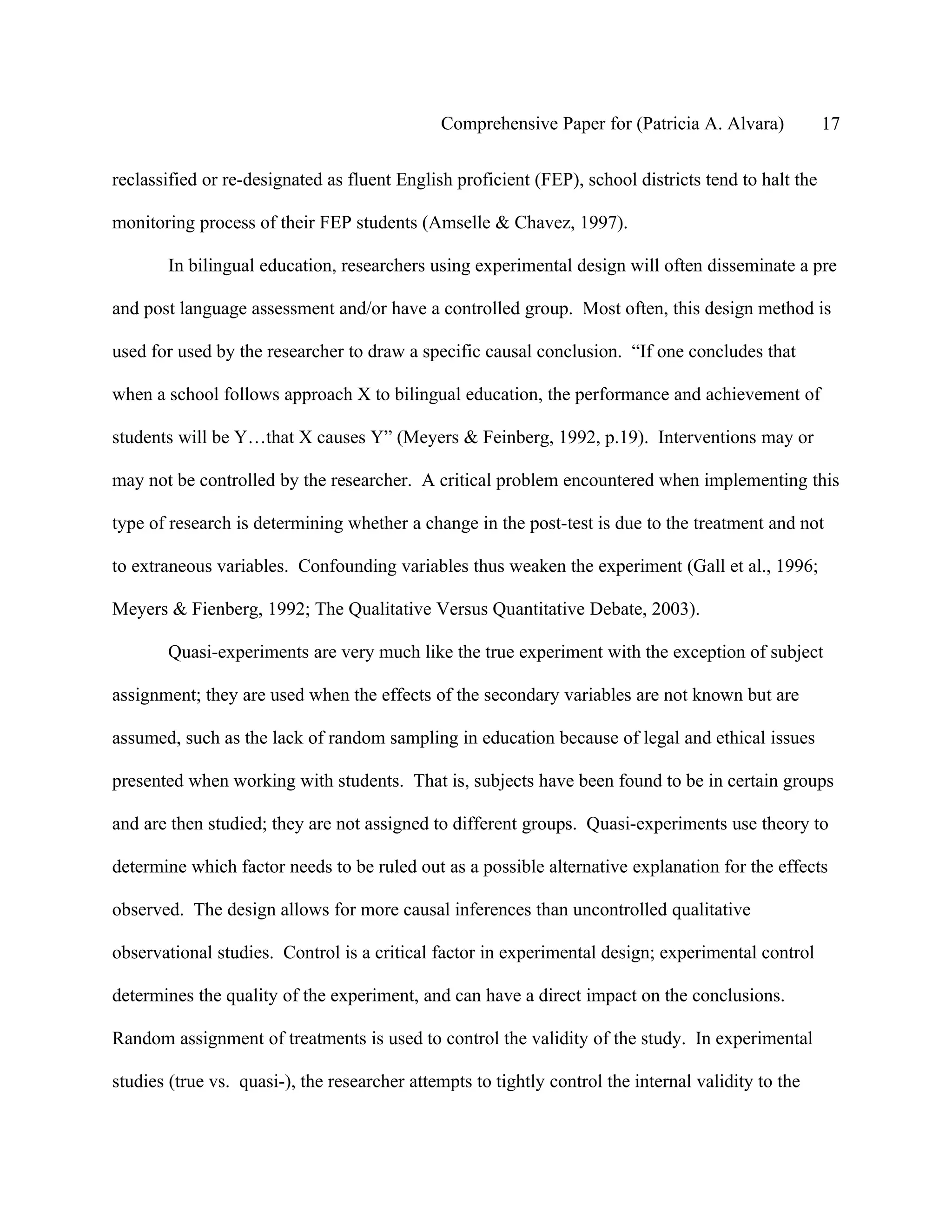 Comprehensive Paper for (Patricia A. Alvara)            17

reclassified or re-designated as fluent English proficient (FEP), school districts tend to halt the

monitoring process of their FEP students (Amselle & Chavez, 1997).

       In bilingual education, researchers using experimental design will often disseminate a pre

and post language assessment and/or have a controlled group. Most often, this design method is

used for used by the researcher to draw a specific causal conclusion. “If one concludes that

when a school follows approach X to bilingual education, the performance and achievement of

students will be Y…that X causes Y” (Meyers & Feinberg, 1992, p.19). Interventions may or

may not be controlled by the researcher. A critical problem encountered when implementing this

type of research is determining whether a change in the post-test is due to the treatment and not

to extraneous variables. Confounding variables thus weaken the experiment (Gall et al., 1996;

Meyers & Fienberg, 1992; The Qualitative Versus Quantitative Debate, 2003).

       Quasi-experiments are very much like the true experiment with the exception of subject

assignment; they are used when the effects of the secondary variables are not known but are

assumed, such as the lack of random sampling in education because of legal and ethical issues

presented when working with students. That is, subjects have been found to be in certain groups

and are then studied; they are not assigned to different groups. Quasi-experiments use theory to

determine which factor needs to be ruled out as a possible alternative explanation for the effects

observed. The design allows for more causal inferences than uncontrolled qualitative

observational studies. Control is a critical factor in experimental design; experimental control

determines the quality of the experiment, and can have a direct impact on the conclusions.

Random assignment of treatments is used to control the validity of the study. In experimental

studies (true vs. quasi-), the researcher attempts to tightly control the internal validity to the
 