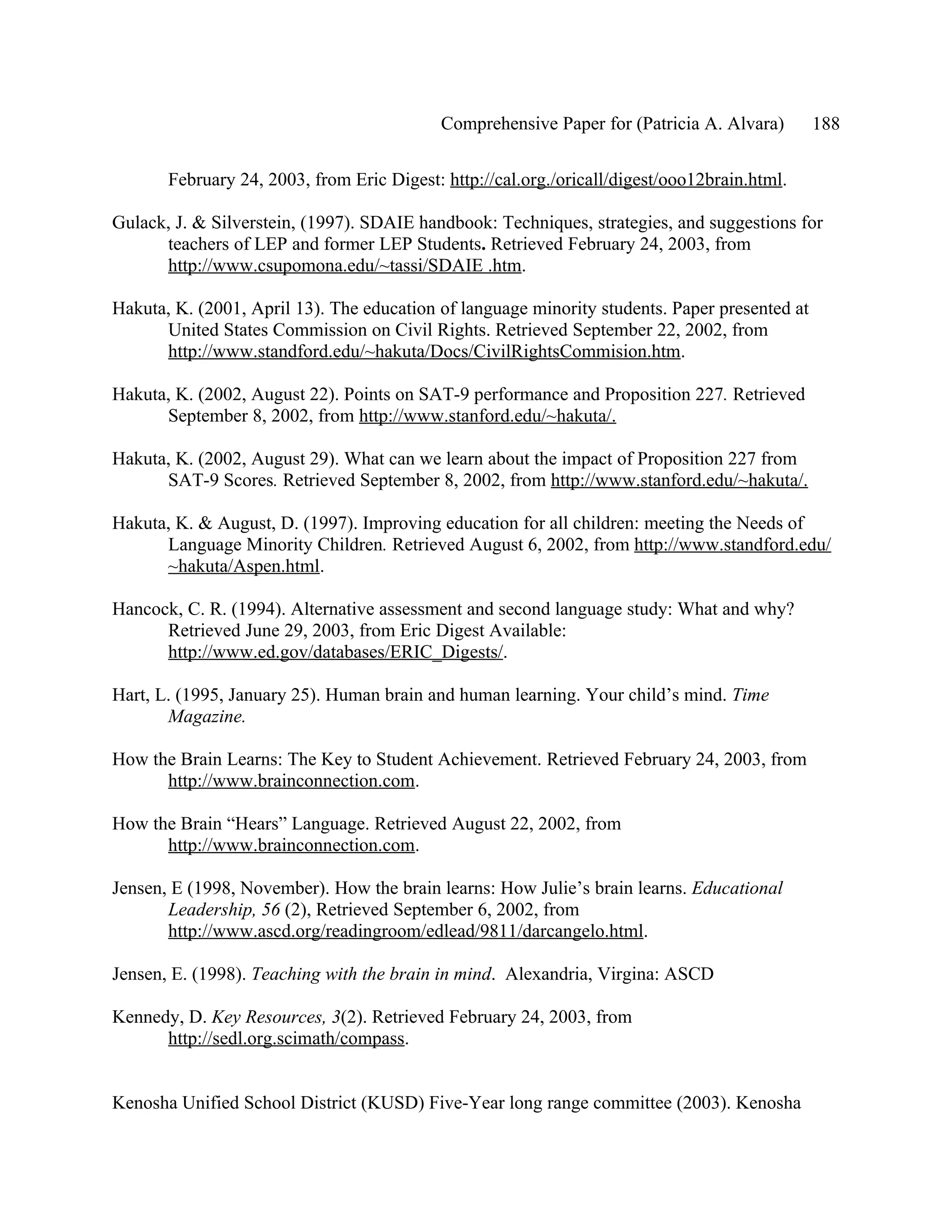 Comprehensive Paper for (Patricia A. Alvara)       188

       February 24, 2003, from Eric Digest: http://cal.org./oricall/digest/ooo12brain.html.

Gulack, J. & Silverstein, (1997). SDAIE handbook: Techniques, strategies, and suggestions for
      teachers of LEP and former LEP Students. Retrieved February 24, 2003, from
      http://www.csupomona.edu/~tassi/SDAIE .htm.

Hakuta, K. (2001, April 13). The education of language minority students. Paper presented at
      United States Commission on Civil Rights. Retrieved September 22, 2002, from
      http://www.standford.edu/~hakuta/Docs/CivilRightsCommision.htm.

Hakuta, K. (2002, August 22). Points on SAT-9 performance and Proposition 227. Retrieved
      September 8, 2002, from http://www.stanford.edu/~hakuta/.

Hakuta, K. (2002, August 29). What can we learn about the impact of Proposition 227 from
      SAT-9 Scores. Retrieved September 8, 2002, from http://www.stanford.edu/~hakuta/.

Hakuta, K. & August, D. (1997). Improving education for all children: meeting the Needs of
      Language Minority Children. Retrieved August 6, 2002, from http://www.standford.edu/
      ~hakuta/Aspen.html.

Hancock, C. R. (1994). Alternative assessment and second language study: What and why?
      Retrieved June 29, 2003, from Eric Digest Available:
      http://www.ed.gov/databases/ERIC_Digests/.

Hart, L. (1995, January 25). Human brain and human learning. Your child’s mind. Time
       Magazine.

How the Brain Learns: The Key to Student Achievement. Retrieved February 24, 2003, from
      http://www.brainconnection.com.

How the Brain “Hears” Language. Retrieved August 22, 2002, from
      http://www.brainconnection.com.

Jensen, E (1998, November). How the brain learns: How Julie’s brain learns. Educational
       Leadership, 56 (2), Retrieved September 6, 2002, from
       http://www.ascd.org/readingroom/edlead/9811/darcangelo.html.

Jensen, E. (1998). Teaching with the brain in mind. Alexandria, Virgina: ASCD

Kennedy, D. Key Resources, 3(2). Retrieved February 24, 2003, from
      http://sedl.org.scimath/compass.


Kenosha Unified School District (KUSD) Five-Year long range committee (2003). Kenosha
 