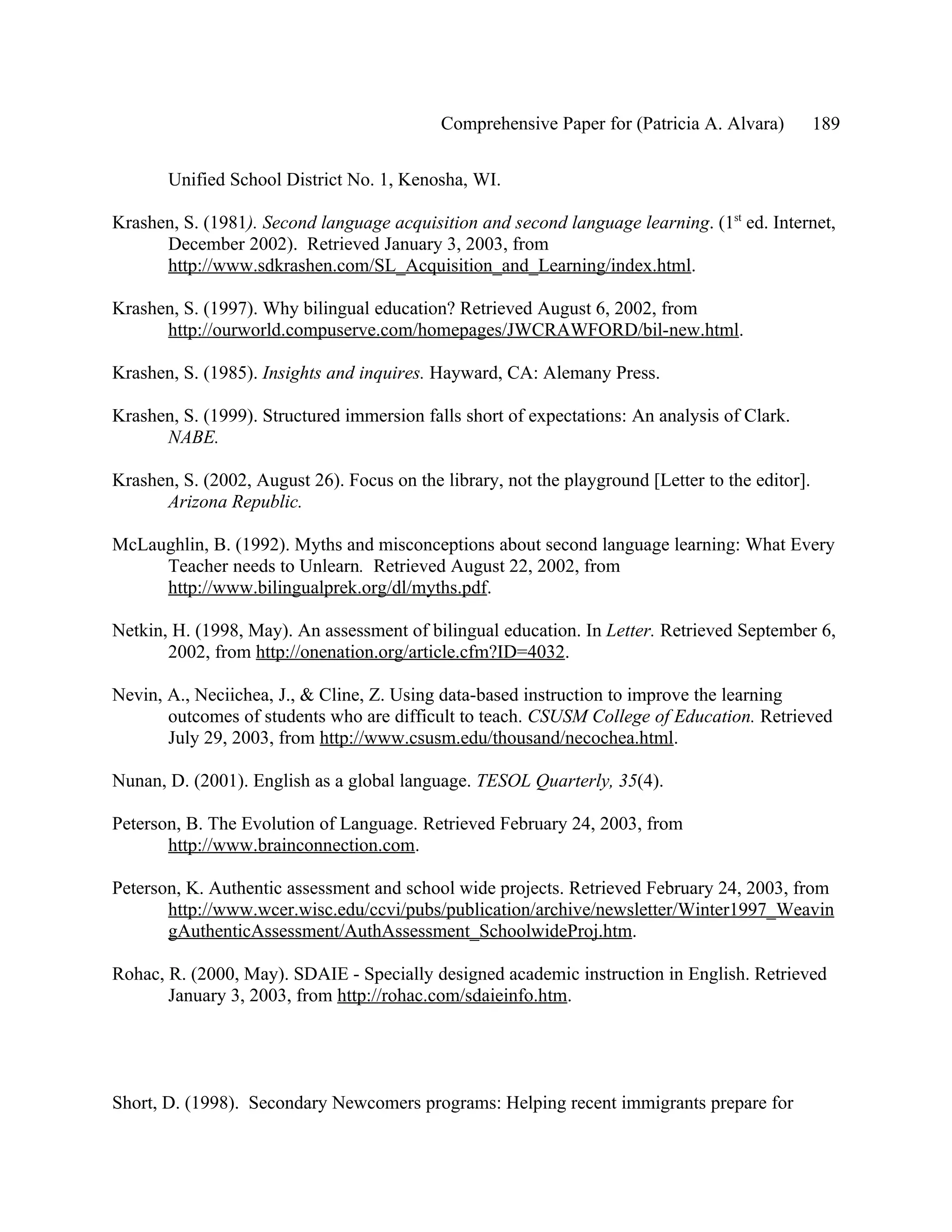 Comprehensive Paper for (Patricia A. Alvara)          189

       Unified School District No. 1, Kenosha, WI.

Krashen, S. (1981). Second language acquisition and second language learning. (1st ed. Internet,
      December 2002). Retrieved January 3, 2003, from
      http://www.sdkrashen.com/SL_Acquisition_and_Learning/index.html.

Krashen, S. (1997). Why bilingual education? Retrieved August 6, 2002, from
      http://ourworld.compuserve.com/homepages/JWCRAWFORD/bil-new.html.

Krashen, S. (1985). Insights and inquires. Hayward, CA: Alemany Press.

Krashen, S. (1999). Structured immersion falls short of expectations: An analysis of Clark.
      NABE.

Krashen, S. (2002, August 26). Focus on the library, not the playground [Letter to the editor].
      Arizona Republic.

McLaughlin, B. (1992). Myths and misconceptions about second language learning: What Every
     Teacher needs to Unlearn. Retrieved August 22, 2002, from
     http://www.bilingualprek.org/dl/myths.pdf.

Netkin, H. (1998, May). An assessment of bilingual education. In Letter. Retrieved September 6,
       2002, from http://onenation.org/article.cfm?ID=4032.

Nevin, A., Neciichea, J., & Cline, Z. Using data-based instruction to improve the learning
       outcomes of students who are difficult to teach. CSUSM College of Education. Retrieved
       July 29, 2003, from http://www.csusm.edu/thousand/necochea.html.

Nunan, D. (2001). English as a global language. TESOL Quarterly, 35(4).

Peterson, B. The Evolution of Language. Retrieved February 24, 2003, from
       http://www.brainconnection.com.

Peterson, K. Authentic assessment and school wide projects. Retrieved February 24, 2003, from
       http://www.wcer.wisc.edu/ccvi/pubs/publication/archive/newsletter/Winter1997_Weavin
       gAuthenticAssessment/AuthAssessment_SchoolwideProj.htm.

Rohac, R. (2000, May). SDAIE - Specially designed academic instruction in English. Retrieved
       January 3, 2003, from http://rohac.com/sdaieinfo.htm.




Short, D. (1998). Secondary Newcomers programs: Helping recent immigrants prepare for
 
