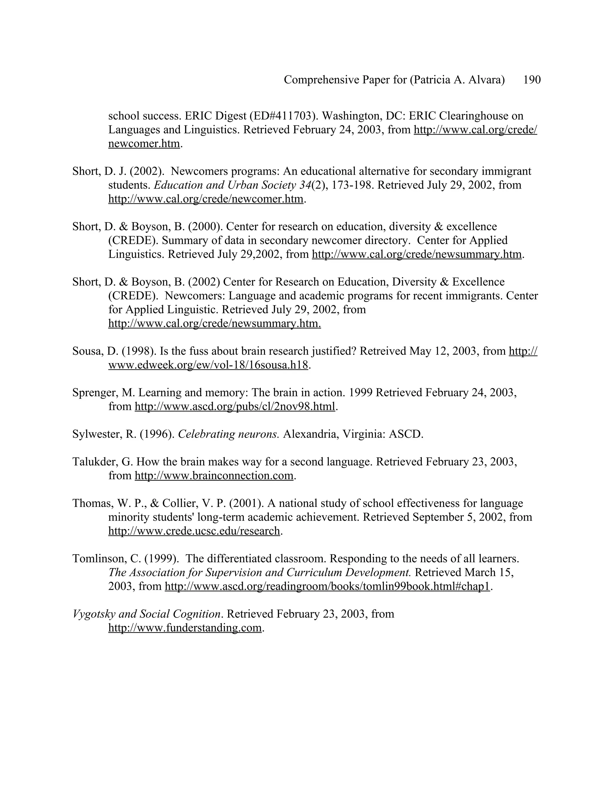 Comprehensive Paper for (Patricia A. Alvara)       190

       school success. ERIC Digest (ED#411703). Washington, DC: ERIC Clearinghouse on
       Languages and Linguistics. Retrieved February 24, 2003, from http://www.cal.org/crede/
       newcomer.htm.

Short, D. J. (2002). Newcomers programs: An educational alternative for secondary immigrant
       students. Education and Urban Society 34(2), 173-198. Retrieved July 29, 2002, from
       http://www.cal.org/crede/newcomer.htm.

Short, D. & Boyson, B. (2000). Center for research on education, diversity & excellence
       (CREDE). Summary of data in secondary newcomer directory. Center for Applied
       Linguistics. Retrieved July 29,2002, from http://www.cal.org/crede/newsummary.htm.

Short, D. & Boyson, B. (2002) Center for Research on Education, Diversity & Excellence
       (CREDE). Newcomers: Language and academic programs for recent immigrants. Center
       for Applied Linguistic. Retrieved July 29, 2002, from
       http://www.cal.org/crede/newsummary.htm.

Sousa, D. (1998). Is the fuss about brain research justified? Retreived May 12, 2003, from http://
       www.edweek.org/ew/vol-18/16sousa.h18.

Sprenger, M. Learning and memory: The brain in action. 1999 Retrieved February 24, 2003,
      from http://www.ascd.org/pubs/cl/2nov98.html.

Sylwester, R. (1996). Celebrating neurons. Alexandria, Virginia: ASCD.

Talukder, G. How the brain makes way for a second language. Retrieved February 23, 2003,
      from http://www.brainconnection.com.

Thomas, W. P., & Collier, V. P. (2001). A national study of school effectiveness for language
     minority students' long-term academic achievement. Retrieved September 5, 2002, from
     http://www.crede.ucsc.edu/research.

Tomlinson, C. (1999). The differentiated classroom. Responding to the needs of all learners.
      The Association for Supervision and Curriculum Development. Retrieved March 15,
      2003, from http://www.ascd.org/readingroom/books/tomlin99book.html#chap1.

Vygotsky and Social Cognition. Retrieved February 23, 2003, from
       http://www.funderstanding.com.
 