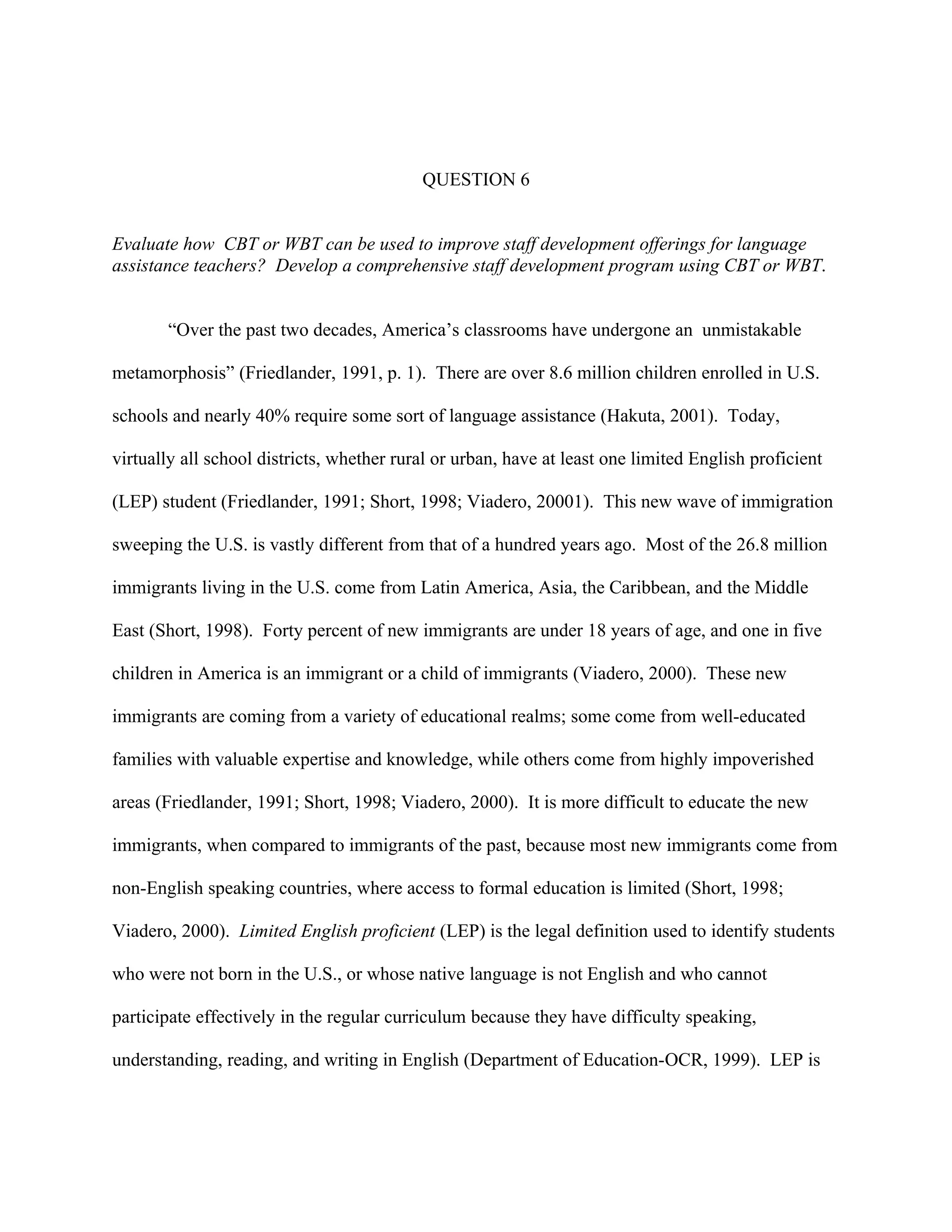 QUESTION 6


Evaluate how CBT or WBT can be used to improve staff development offerings for language
assistance teachers? Develop a comprehensive staff development program using CBT or WBT.


       “Over the past two decades, America’s classrooms have undergone an unmistakable

metamorphosis” (Friedlander, 1991, p. 1). There are over 8.6 million children enrolled in U.S.

schools and nearly 40% require some sort of language assistance (Hakuta, 2001). Today,

virtually all school districts, whether rural or urban, have at least one limited English proficient

(LEP) student (Friedlander, 1991; Short, 1998; Viadero, 20001). This new wave of immigration

sweeping the U.S. is vastly different from that of a hundred years ago. Most of the 26.8 million

immigrants living in the U.S. come from Latin America, Asia, the Caribbean, and the Middle

East (Short, 1998). Forty percent of new immigrants are under 18 years of age, and one in five

children in America is an immigrant or a child of immigrants (Viadero, 2000). These new

immigrants are coming from a variety of educational realms; some come from well-educated

families with valuable expertise and knowledge, while others come from highly impoverished

areas (Friedlander, 1991; Short, 1998; Viadero, 2000). It is more difficult to educate the new

immigrants, when compared to immigrants of the past, because most new immigrants come from

non-English speaking countries, where access to formal education is limited (Short, 1998;

Viadero, 2000). Limited English proficient (LEP) is the legal definition used to identify students

who were not born in the U.S., or whose native language is not English and who cannot

participate effectively in the regular curriculum because they have difficulty speaking,

understanding, reading, and writing in English (Department of Education-OCR, 1999). LEP is
 