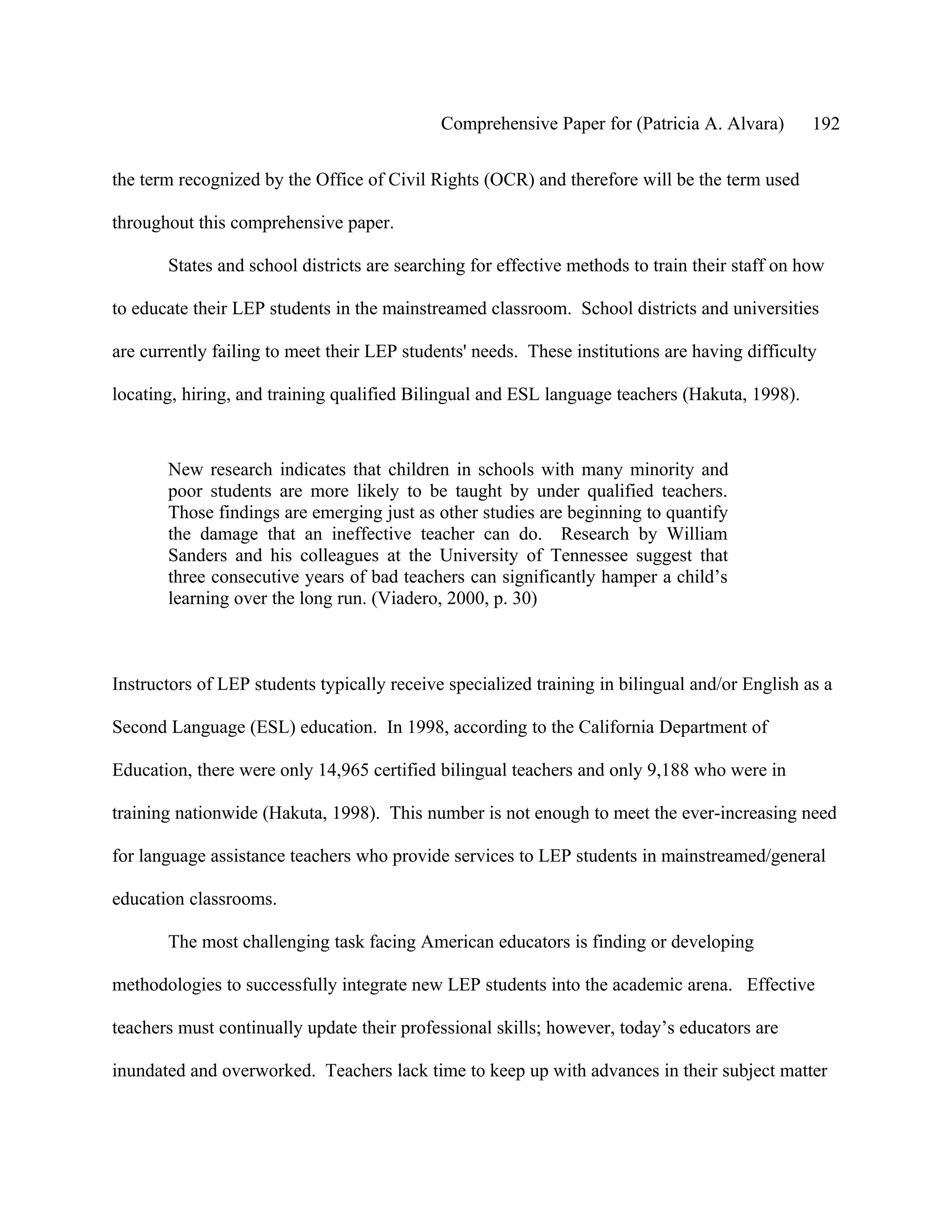 Comprehensive Paper for (Patricia A. Alvara)       192

the term recognized by the Office of Civil Rights (OCR) and therefore will be the term used

throughout this comprehensive paper.

       States and school districts are searching for effective methods to train their staff on how

to educate their LEP students in the mainstreamed classroom. School districts and universities

are currently failing to meet their LEP students' needs. These institutions are having difficulty

locating, hiring, and training qualified Bilingual and ESL language teachers (Hakuta, 1998).



       New research indicates that children in schools with many minority and
       poor students are more likely to be taught by under qualified teachers.
       Those findings are emerging just as other studies are beginning to quantify
       the damage that an ineffective teacher can do. Research by William
       Sanders and his colleagues at the University of Tennessee suggest that
       three consecutive years of bad teachers can significantly hamper a child’s
       learning over the long run. (Viadero, 2000, p. 30)



Instructors of LEP students typically receive specialized training in bilingual and/or English as a

Second Language (ESL) education. In 1998, according to the California Department of

Education, there were only 14,965 certified bilingual teachers and only 9,188 who were in

training nationwide (Hakuta, 1998). This number is not enough to meet the ever-increasing need

for language assistance teachers who provide services to LEP students in mainstreamed/general

education classrooms.

       The most challenging task facing American educators is finding or developing

methodologies to successfully integrate new LEP students into the academic arena. Effective

teachers must continually update their professional skills; however, today’s educators are

inundated and overworked. Teachers lack time to keep up with advances in their subject matter
 