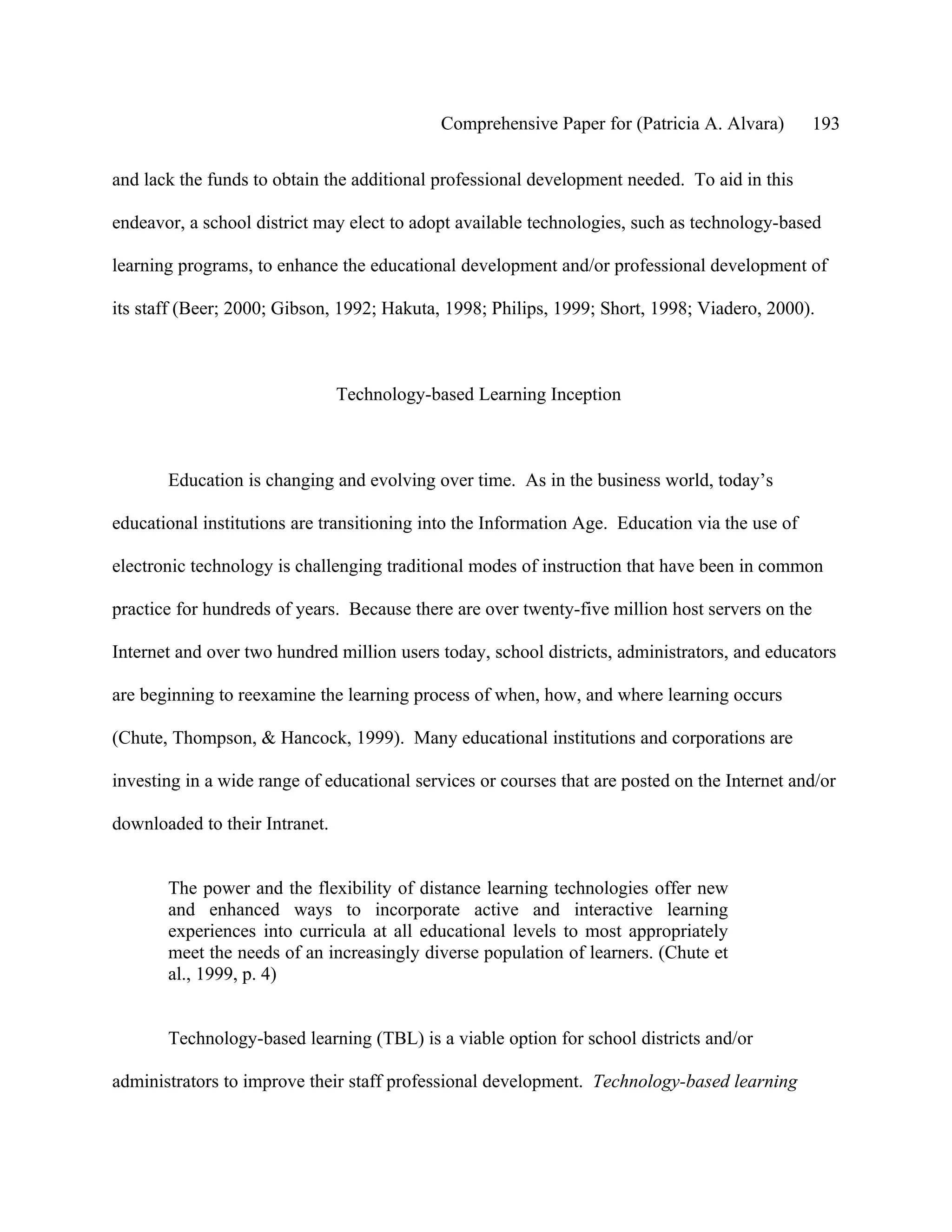 Comprehensive Paper for (Patricia A. Alvara)         193

and lack the funds to obtain the additional professional development needed. To aid in this

endeavor, a school district may elect to adopt available technologies, such as technology-based

learning programs, to enhance the educational development and/or professional development of

its staff (Beer; 2000; Gibson, 1992; Hakuta, 1998; Philips, 1999; Short, 1998; Viadero, 2000).



                                Technology-based Learning Inception



       Education is changing and evolving over time. As in the business world, today’s

educational institutions are transitioning into the Information Age. Education via the use of

electronic technology is challenging traditional modes of instruction that have been in common

practice for hundreds of years. Because there are over twenty-five million host servers on the

Internet and over two hundred million users today, school districts, administrators, and educators

are beginning to reexamine the learning process of when, how, and where learning occurs

(Chute, Thompson, & Hancock, 1999). Many educational institutions and corporations are

investing in a wide range of educational services or courses that are posted on the Internet and/or

downloaded to their Intranet.


       The power and the flexibility of distance learning technologies offer new
       and enhanced ways to incorporate active and interactive learning
       experiences into curricula at all educational levels to most appropriately
       meet the needs of an increasingly diverse population of learners. (Chute et
       al., 1999, p. 4)


       Technology-based learning (TBL) is a viable option for school districts and/or

administrators to improve their staff professional development. Technology-based learning
 