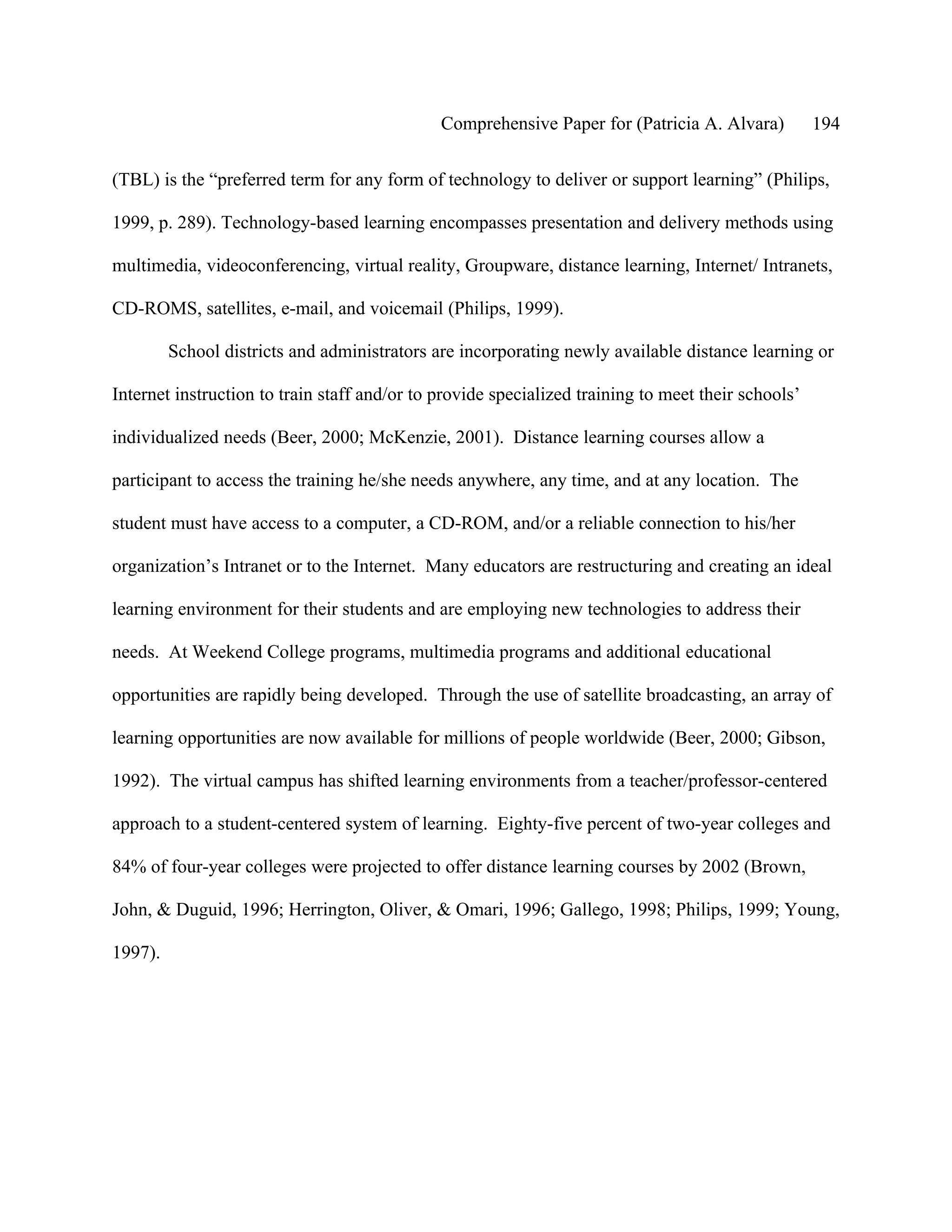 Comprehensive Paper for (Patricia A. Alvara)          194

(TBL) is the “preferred term for any form of technology to deliver or support learning” (Philips,

1999, p. 289). Technology-based learning encompasses presentation and delivery methods using

multimedia, videoconferencing, virtual reality, Groupware, distance learning, Internet/ Intranets,

CD-ROMS, satellites, e-mail, and voicemail (Philips, 1999).

         School districts and administrators are incorporating newly available distance learning or

Internet instruction to train staff and/or to provide specialized training to meet their schools’

individualized needs (Beer, 2000; McKenzie, 2001). Distance learning courses allow a

participant to access the training he/she needs anywhere, any time, and at any location. The

student must have access to a computer, a CD-ROM, and/or a reliable connection to his/her

organization’s Intranet or to the Internet. Many educators are restructuring and creating an ideal

learning environment for their students and are employing new technologies to address their

needs. At Weekend College programs, multimedia programs and additional educational

opportunities are rapidly being developed. Through the use of satellite broadcasting, an array of

learning opportunities are now available for millions of people worldwide (Beer, 2000; Gibson,

1992). The virtual campus has shifted learning environments from a teacher/professor-centered

approach to a student-centered system of learning. Eighty-five percent of two-year colleges and

84% of four-year colleges were projected to offer distance learning courses by 2002 (Brown,

John, & Duguid, 1996; Herrington, Oliver, & Omari, 1996; Gallego, 1998; Philips, 1999; Young,

1997).
 