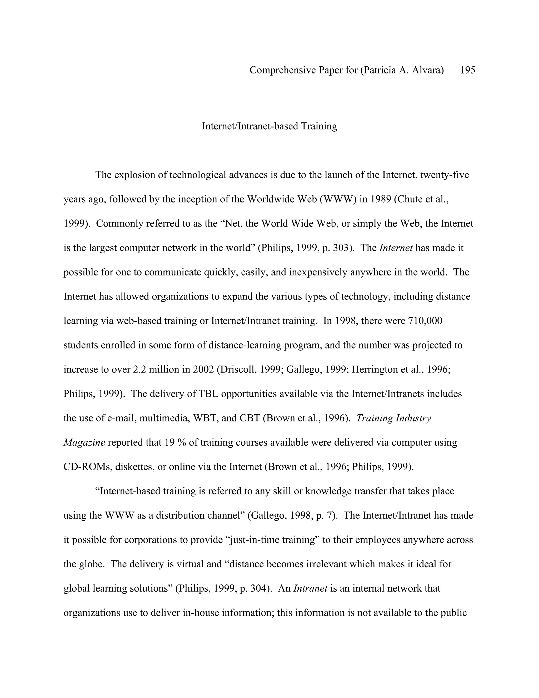 Comprehensive Paper for (Patricia A. Alvara)         195




                                 Internet/Intranet-based Training



       The explosion of technological advances is due to the launch of the Internet, twenty-five

years ago, followed by the inception of the Worldwide Web (WWW) in 1989 (Chute et al.,

1999). Commonly referred to as the “Net, the World Wide Web, or simply the Web, the Internet

is the largest computer network in the world” (Philips, 1999, p. 303). The Internet has made it

possible for one to communicate quickly, easily, and inexpensively anywhere in the world. The

Internet has allowed organizations to expand the various types of technology, including distance

learning via web-based training or Internet/Intranet training. In 1998, there were 710,000

students enrolled in some form of distance-learning program, and the number was projected to

increase to over 2.2 million in 2002 (Driscoll, 1999; Gallego, 1999; Herrington et al., 1996;

Philips, 1999). The delivery of TBL opportunities available via the Internet/Intranets includes

the use of e-mail, multimedia, WBT, and CBT (Brown et al., 1996). Training Industry

Magazine reported that 19 % of training courses available were delivered via computer using

CD-ROMs, diskettes, or online via the Internet (Brown et al., 1996; Philips, 1999).

       “Internet-based training is referred to any skill or knowledge transfer that takes place

using the WWW as a distribution channel” (Gallego, 1998, p. 7). The Internet/Intranet has made

it possible for corporations to provide “just-in-time training” to their employees anywhere across

the globe. The delivery is virtual and “distance becomes irrelevant which makes it ideal for

global learning solutions” (Philips, 1999, p. 304). An Intranet is an internal network that

organizations use to deliver in-house information; this information is not available to the public
 