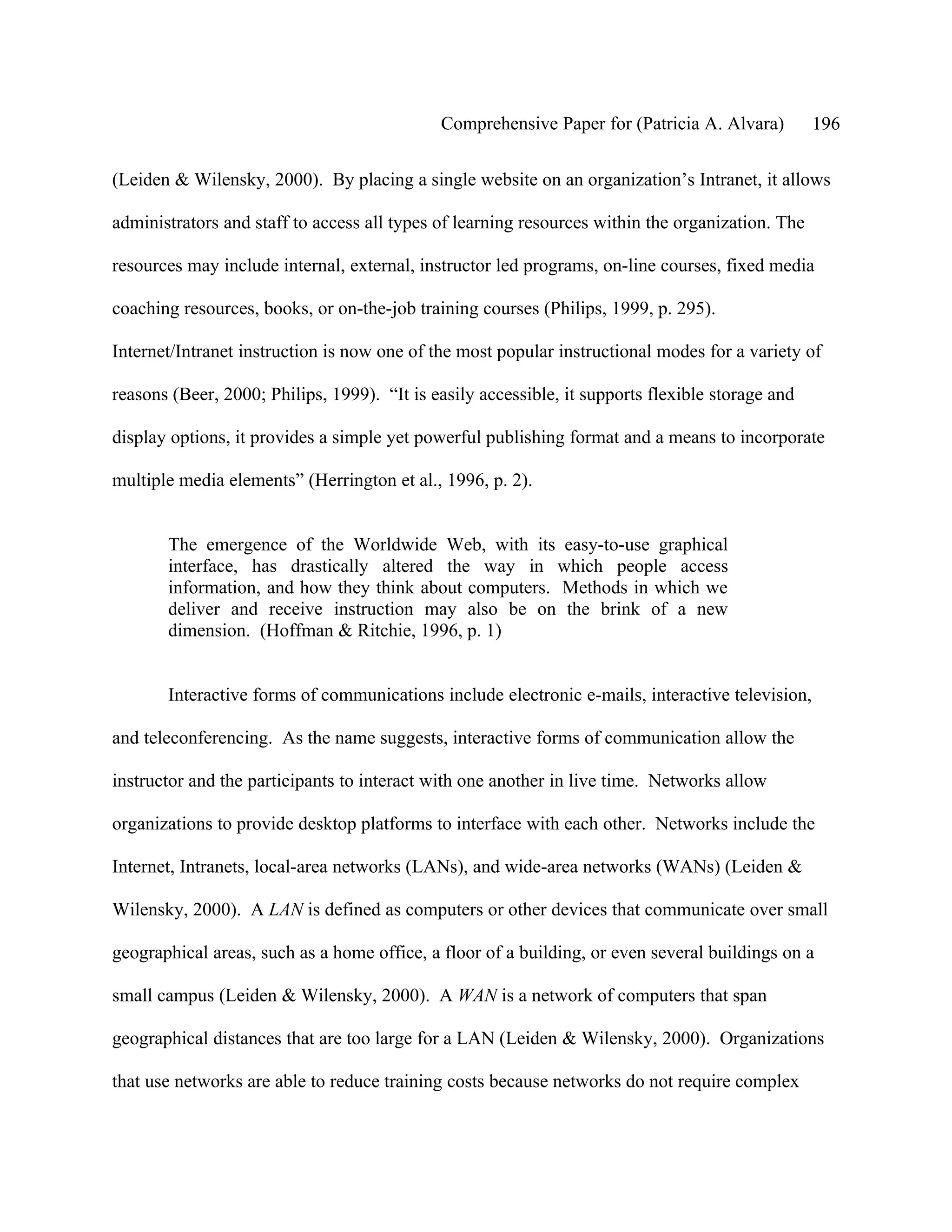 Comprehensive Paper for (Patricia A. Alvara)         196

(Leiden & Wilensky, 2000). By placing a single website on an organization’s Intranet, it allows

administrators and staff to access all types of learning resources within the organization. The

resources may include internal, external, instructor led programs, on-line courses, fixed media

coaching resources, books, or on-the-job training courses (Philips, 1999, p. 295).

Internet/Intranet instruction is now one of the most popular instructional modes for a variety of

reasons (Beer, 2000; Philips, 1999). “It is easily accessible, it supports flexible storage and

display options, it provides a simple yet powerful publishing format and a means to incorporate

multiple media elements” (Herrington et al., 1996, p. 2).


       The emergence of the Worldwide Web, with its easy-to-use graphical
       interface, has drastically altered the way in which people access
       information, and how they think about computers. Methods in which we
       deliver and receive instruction may also be on the brink of a new
       dimension. (Hoffman & Ritchie, 1996, p. 1)


       Interactive forms of communications include electronic e-mails, interactive television,

and teleconferencing. As the name suggests, interactive forms of communication allow the

instructor and the participants to interact with one another in live time. Networks allow

organizations to provide desktop platforms to interface with each other. Networks include the

Internet, Intranets, local-area networks (LANs), and wide-area networks (WANs) (Leiden &

Wilensky, 2000). A LAN is defined as computers or other devices that communicate over small

geographical areas, such as a home office, a floor of a building, or even several buildings on a

small campus (Leiden & Wilensky, 2000). A WAN is a network of computers that span

geographical distances that are too large for a LAN (Leiden & Wilensky, 2000). Organizations

that use networks are able to reduce training costs because networks do not require complex
 