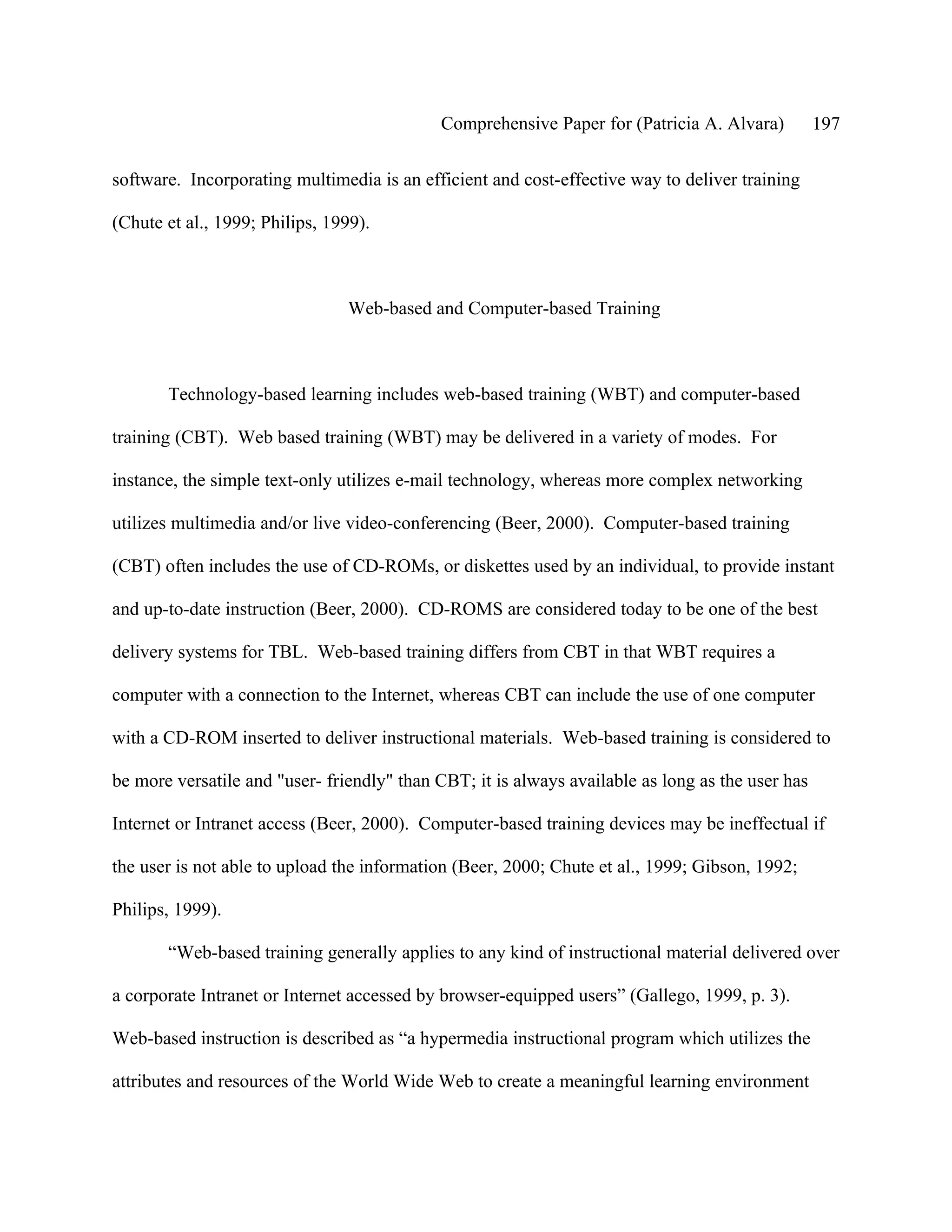 Comprehensive Paper for (Patricia A. Alvara)          197

software. Incorporating multimedia is an efficient and cost-effective way to deliver training

(Chute et al., 1999; Philips, 1999).



                                Web-based and Computer-based Training



       Technology-based learning includes web-based training (WBT) and computer-based

training (CBT). Web based training (WBT) may be delivered in a variety of modes. For

instance, the simple text-only utilizes e-mail technology, whereas more complex networking

utilizes multimedia and/or live video-conferencing (Beer, 2000). Computer-based training

(CBT) often includes the use of CD-ROMs, or diskettes used by an individual, to provide instant

and up-to-date instruction (Beer, 2000). CD-ROMS are considered today to be one of the best

delivery systems for TBL. Web-based training differs from CBT in that WBT requires a

computer with a connection to the Internet, whereas CBT can include the use of one computer

with a CD-ROM inserted to deliver instructional materials. Web-based training is considered to

be more versatile and "user- friendly" than CBT; it is always available as long as the user has

Internet or Intranet access (Beer, 2000). Computer-based training devices may be ineffectual if

the user is not able to upload the information (Beer, 2000; Chute et al., 1999; Gibson, 1992;

Philips, 1999).

       “Web-based training generally applies to any kind of instructional material delivered over

a corporate Intranet or Internet accessed by browser-equipped users” (Gallego, 1999, p. 3).

Web-based instruction is described as “a hypermedia instructional program which utilizes the

attributes and resources of the World Wide Web to create a meaningful learning environment
 