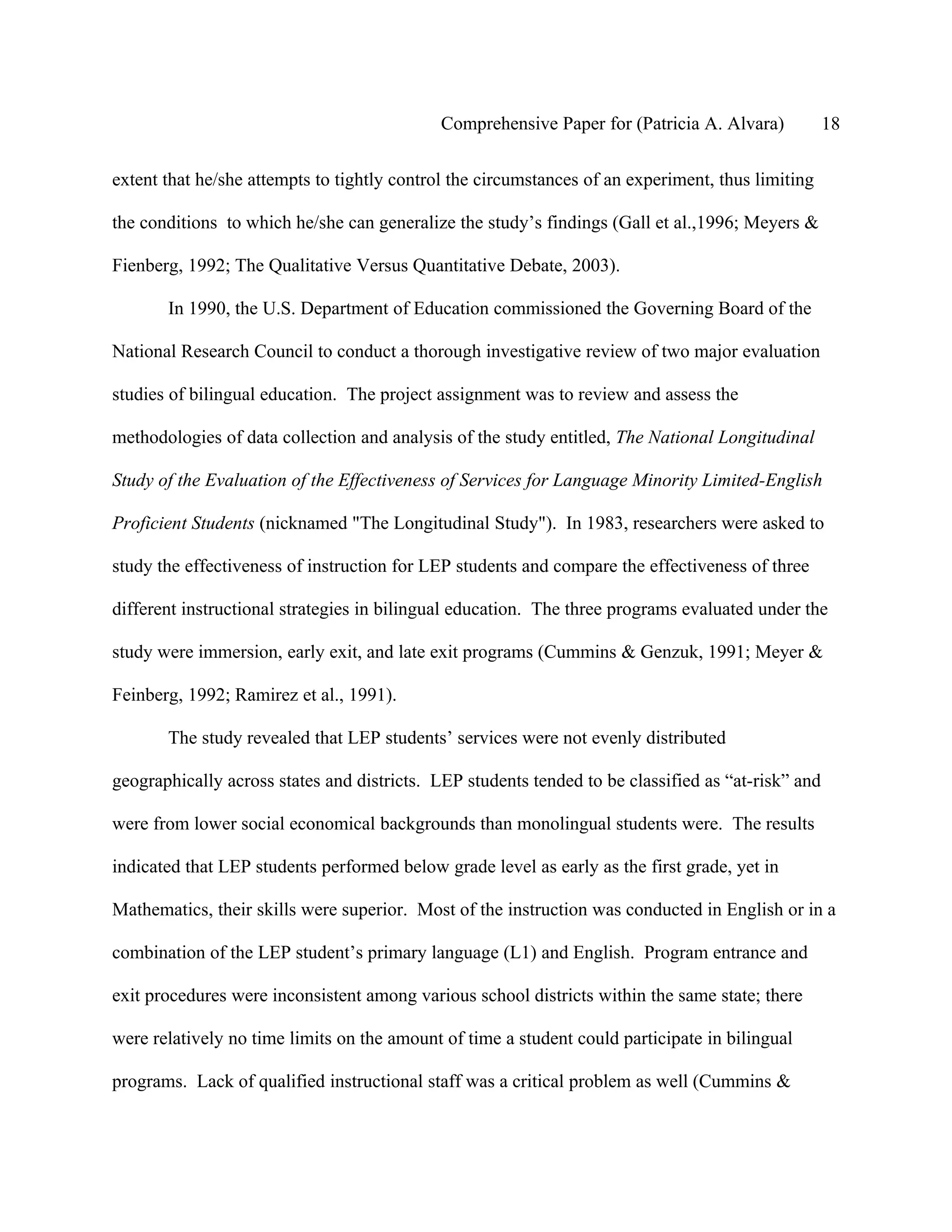 Comprehensive Paper for (Patricia A. Alvara)           18

extent that he/she attempts to tightly control the circumstances of an experiment, thus limiting

the conditions to which he/she can generalize the study’s findings (Gall et al.,1996; Meyers &

Fienberg, 1992; The Qualitative Versus Quantitative Debate, 2003).

       In 1990, the U.S. Department of Education commissioned the Governing Board of the

National Research Council to conduct a thorough investigative review of two major evaluation

studies of bilingual education. The project assignment was to review and assess the

methodologies of data collection and analysis of the study entitled, The National Longitudinal

Study of the Evaluation of the Effectiveness of Services for Language Minority Limited-English

Proficient Students (nicknamed "The Longitudinal Study"). In 1983, researchers were asked to

study the effectiveness of instruction for LEP students and compare the effectiveness of three

different instructional strategies in bilingual education. The three programs evaluated under the

study were immersion, early exit, and late exit programs (Cummins & Genzuk, 1991; Meyer &

Feinberg, 1992; Ramirez et al., 1991).

       The study revealed that LEP students’ services were not evenly distributed

geographically across states and districts. LEP students tended to be classified as “at-risk” and

were from lower social economical backgrounds than monolingual students were. The results

indicated that LEP students performed below grade level as early as the first grade, yet in

Mathematics, their skills were superior. Most of the instruction was conducted in English or in a

combination of the LEP student’s primary language (L1) and English. Program entrance and

exit procedures were inconsistent among various school districts within the same state; there

were relatively no time limits on the amount of time a student could participate in bilingual

programs. Lack of qualified instructional staff was a critical problem as well (Cummins &
 