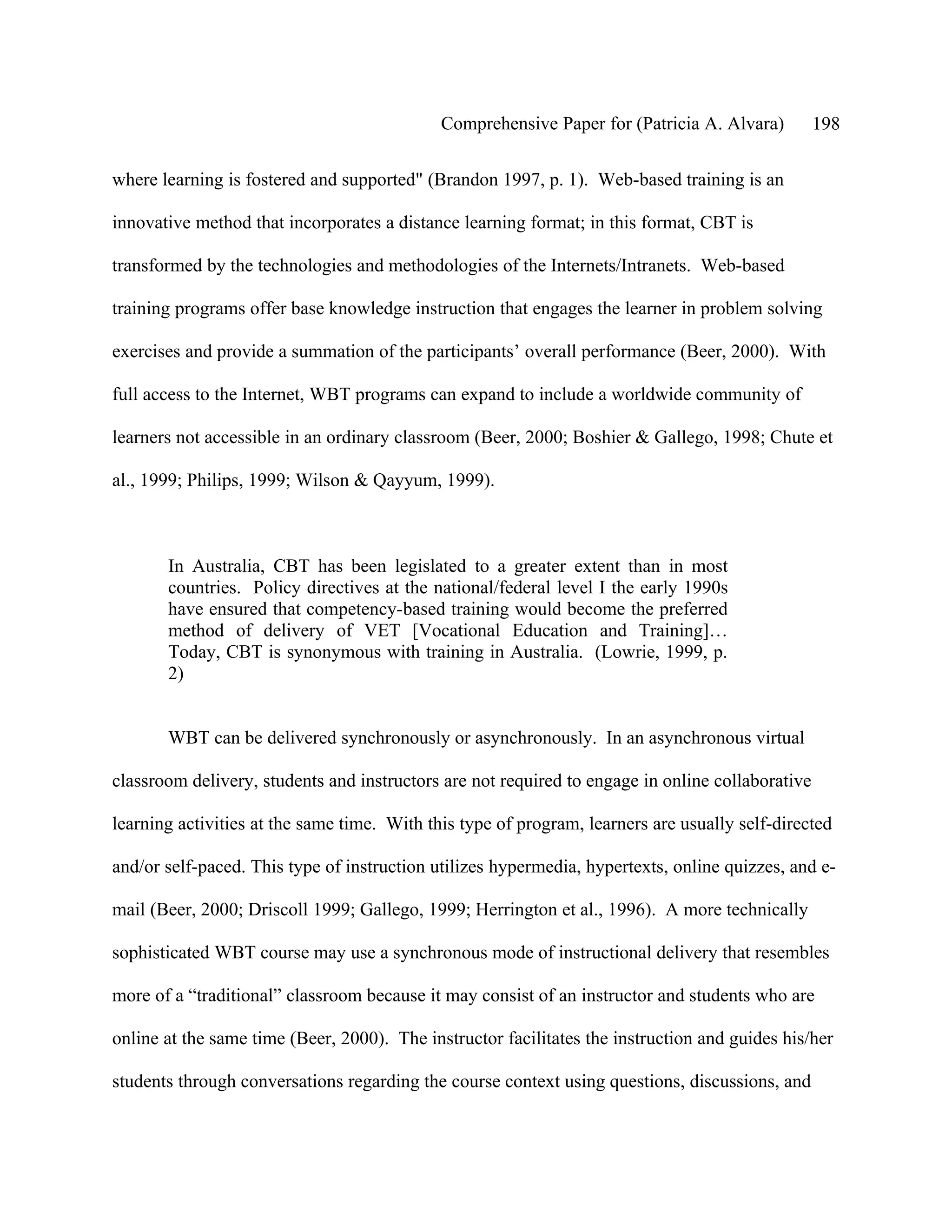 Comprehensive Paper for (Patricia A. Alvara)         198

where learning is fostered and supported" (Brandon 1997, p. 1). Web-based training is an

innovative method that incorporates a distance learning format; in this format, CBT is

transformed by the technologies and methodologies of the Internets/Intranets. Web-based

training programs offer base knowledge instruction that engages the learner in problem solving

exercises and provide a summation of the participants’ overall performance (Beer, 2000). With

full access to the Internet, WBT programs can expand to include a worldwide community of

learners not accessible in an ordinary classroom (Beer, 2000; Boshier & Gallego, 1998; Chute et

al., 1999; Philips, 1999; Wilson & Qayyum, 1999).



       In Australia, CBT has been legislated to a greater extent than in most
       countries. Policy directives at the national/federal level I the early 1990s
       have ensured that competency-based training would become the preferred
       method of delivery of VET [Vocational Education and Training]…
       Today, CBT is synonymous with training in Australia. (Lowrie, 1999, p.
       2)


       WBT can be delivered synchronously or asynchronously. In an asynchronous virtual

classroom delivery, students and instructors are not required to engage in online collaborative

learning activities at the same time. With this type of program, learners are usually self-directed

and/or self-paced. This type of instruction utilizes hypermedia, hypertexts, online quizzes, and e-

mail (Beer, 2000; Driscoll 1999; Gallego, 1999; Herrington et al., 1996). A more technically

sophisticated WBT course may use a synchronous mode of instructional delivery that resembles

more of a “traditional” classroom because it may consist of an instructor and students who are

online at the same time (Beer, 2000). The instructor facilitates the instruction and guides his/her

students through conversations regarding the course context using questions, discussions, and
 