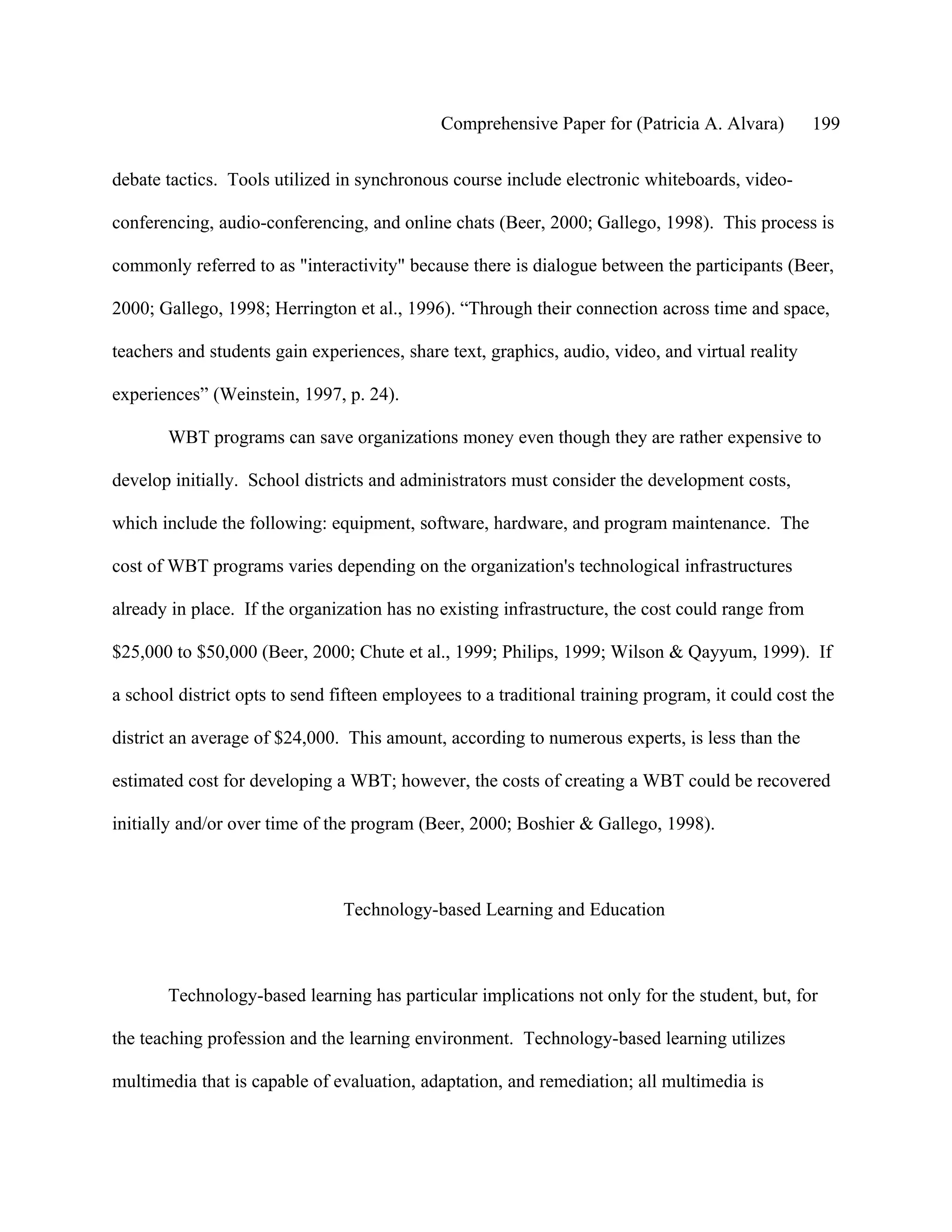 Comprehensive Paper for (Patricia A. Alvara)         199

debate tactics. Tools utilized in synchronous course include electronic whiteboards, video-

conferencing, audio-conferencing, and online chats (Beer, 2000; Gallego, 1998). This process is

commonly referred to as "interactivity" because there is dialogue between the participants (Beer,

2000; Gallego, 1998; Herrington et al., 1996). “Through their connection across time and space,

teachers and students gain experiences, share text, graphics, audio, video, and virtual reality

experiences” (Weinstein, 1997, p. 24).

       WBT programs can save organizations money even though they are rather expensive to

develop initially. School districts and administrators must consider the development costs,

which include the following: equipment, software, hardware, and program maintenance. The

cost of WBT programs varies depending on the organization's technological infrastructures

already in place. If the organization has no existing infrastructure, the cost could range from

$25,000 to $50,000 (Beer, 2000; Chute et al., 1999; Philips, 1999; Wilson & Qayyum, 1999). If

a school district opts to send fifteen employees to a traditional training program, it could cost the

district an average of $24,000. This amount, according to numerous experts, is less than the

estimated cost for developing a WBT; however, the costs of creating a WBT could be recovered

initially and/or over time of the program (Beer, 2000; Boshier & Gallego, 1998).



                                Technology-based Learning and Education



       Technology-based learning has particular implications not only for the student, but, for

the teaching profession and the learning environment. Technology-based learning utilizes

multimedia that is capable of evaluation, adaptation, and remediation; all multimedia is
 