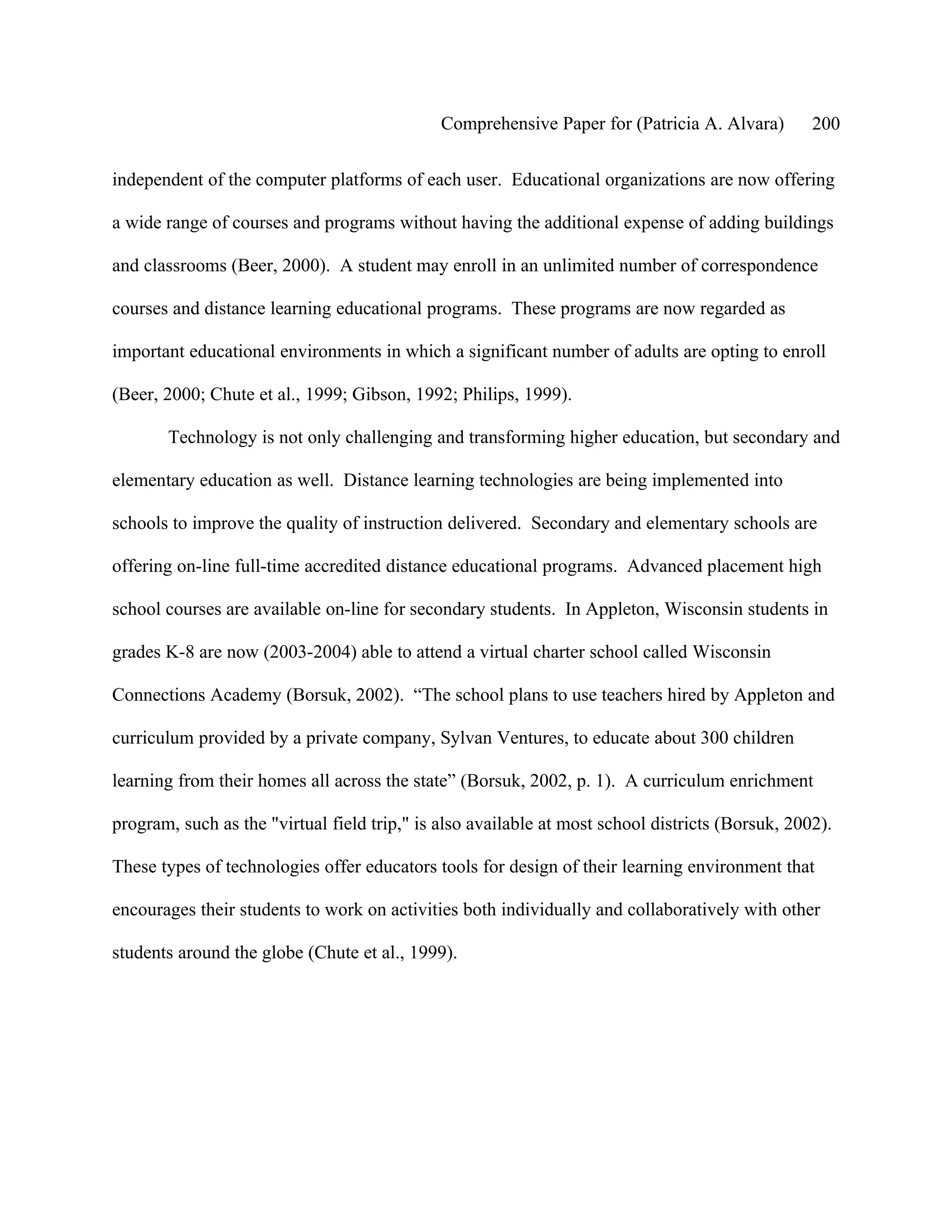 Comprehensive Paper for (Patricia A. Alvara)        200

independent of the computer platforms of each user. Educational organizations are now offering

a wide range of courses and programs without having the additional expense of adding buildings

and classrooms (Beer, 2000). A student may enroll in an unlimited number of correspondence

courses and distance learning educational programs. These programs are now regarded as

important educational environments in which a significant number of adults are opting to enroll

(Beer, 2000; Chute et al., 1999; Gibson, 1992; Philips, 1999).

       Technology is not only challenging and transforming higher education, but secondary and

elementary education as well. Distance learning technologies are being implemented into

schools to improve the quality of instruction delivered. Secondary and elementary schools are

offering on-line full-time accredited distance educational programs. Advanced placement high

school courses are available on-line for secondary students. In Appleton, Wisconsin students in

grades K-8 are now (2003-2004) able to attend a virtual charter school called Wisconsin

Connections Academy (Borsuk, 2002). “The school plans to use teachers hired by Appleton and

curriculum provided by a private company, Sylvan Ventures, to educate about 300 children

learning from their homes all across the state” (Borsuk, 2002, p. 1). A curriculum enrichment

program, such as the "virtual field trip," is also available at most school districts (Borsuk, 2002).

These types of technologies offer educators tools for design of their learning environment that

encourages their students to work on activities both individually and collaboratively with other

students around the globe (Chute et al., 1999).
 