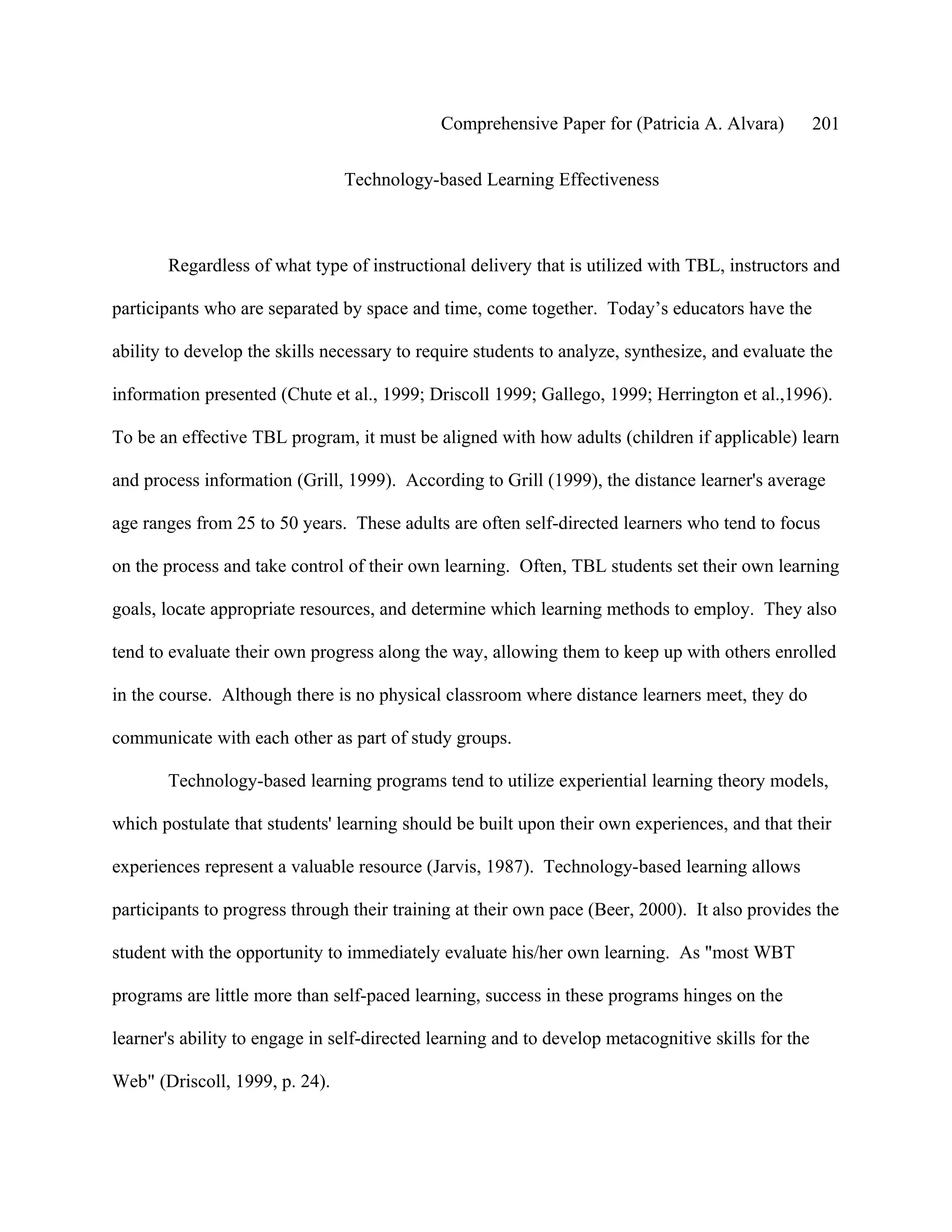 Comprehensive Paper for (Patricia A. Alvara)           201

                                Technology-based Learning Effectiveness



       Regardless of what type of instructional delivery that is utilized with TBL, instructors and

participants who are separated by space and time, come together. Today’s educators have the

ability to develop the skills necessary to require students to analyze, synthesize, and evaluate the

information presented (Chute et al., 1999; Driscoll 1999; Gallego, 1999; Herrington et al.,1996).

To be an effective TBL program, it must be aligned with how adults (children if applicable) learn

and process information (Grill, 1999). According to Grill (1999), the distance learner's average

age ranges from 25 to 50 years. These adults are often self-directed learners who tend to focus

on the process and take control of their own learning. Often, TBL students set their own learning

goals, locate appropriate resources, and determine which learning methods to employ. They also

tend to evaluate their own progress along the way, allowing them to keep up with others enrolled

in the course. Although there is no physical classroom where distance learners meet, they do

communicate with each other as part of study groups.

       Technology-based learning programs tend to utilize experiential learning theory models,

which postulate that students' learning should be built upon their own experiences, and that their

experiences represent a valuable resource (Jarvis, 1987). Technology-based learning allows

participants to progress through their training at their own pace (Beer, 2000). It also provides the

student with the opportunity to immediately evaluate his/her own learning. As "most WBT

programs are little more than self-paced learning, success in these programs hinges on the

learner's ability to engage in self-directed learning and to develop metacognitive skills for the

Web" (Driscoll, 1999, p. 24).
 