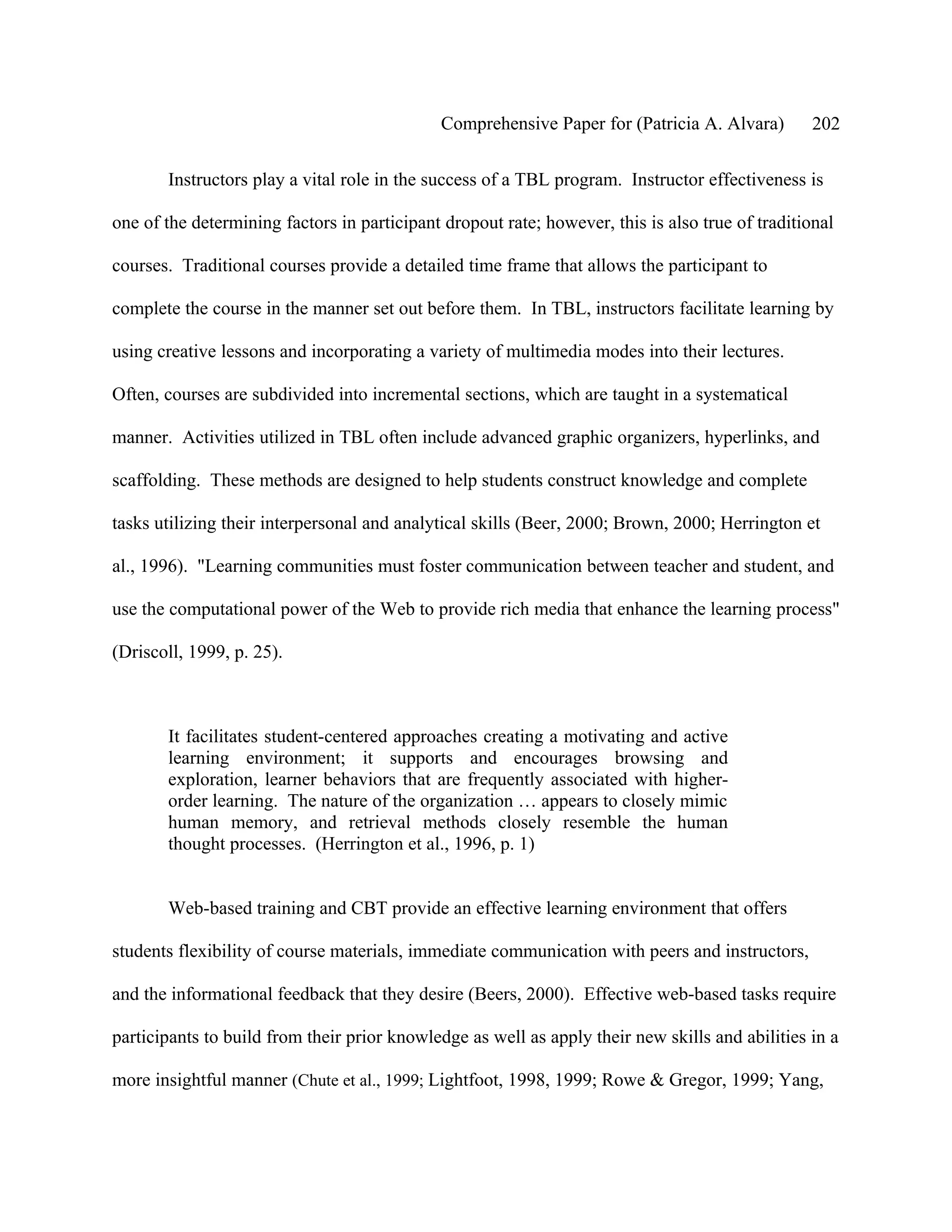 Comprehensive Paper for (Patricia A. Alvara)        202

       Instructors play a vital role in the success of a TBL program. Instructor effectiveness is

one of the determining factors in participant dropout rate; however, this is also true of traditional

courses. Traditional courses provide a detailed time frame that allows the participant to

complete the course in the manner set out before them. In TBL, instructors facilitate learning by

using creative lessons and incorporating a variety of multimedia modes into their lectures.

Often, courses are subdivided into incremental sections, which are taught in a systematical

manner. Activities utilized in TBL often include advanced graphic organizers, hyperlinks, and

scaffolding. These methods are designed to help students construct knowledge and complete

tasks utilizing their interpersonal and analytical skills (Beer, 2000; Brown, 2000; Herrington et

al., 1996). "Learning communities must foster communication between teacher and student, and

use the computational power of the Web to provide rich media that enhance the learning process"

(Driscoll, 1999, p. 25).



       It facilitates student-centered approaches creating a motivating and active
       learning environment; it supports and encourages browsing and
       exploration, learner behaviors that are frequently associated with higher-
       order learning. The nature of the organization … appears to closely mimic
       human memory, and retrieval methods closely resemble the human
       thought processes. (Herrington et al., 1996, p. 1)


       Web-based training and CBT provide an effective learning environment that offers

students flexibility of course materials, immediate communication with peers and instructors,

and the informational feedback that they desire (Beers, 2000). Effective web-based tasks require

participants to build from their prior knowledge as well as apply their new skills and abilities in a

more insightful manner (Chute et al., 1999; Lightfoot, 1998, 1999; Rowe & Gregor, 1999; Yang,
 
