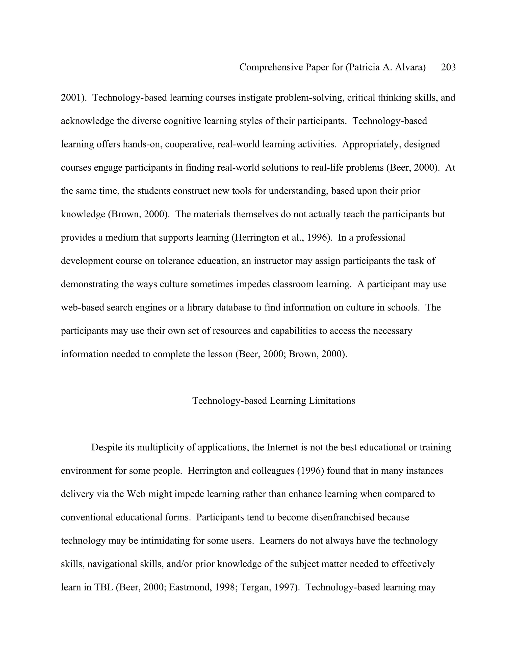 Comprehensive Paper for (Patricia A. Alvara)         203

2001). Technology-based learning courses instigate problem-solving, critical thinking skills, and

acknowledge the diverse cognitive learning styles of their participants. Technology-based

learning offers hands-on, cooperative, real-world learning activities. Appropriately, designed

courses engage participants in finding real-world solutions to real-life problems (Beer, 2000). At

the same time, the students construct new tools for understanding, based upon their prior

knowledge (Brown, 2000). The materials themselves do not actually teach the participants but

provides a medium that supports learning (Herrington et al., 1996). In a professional

development course on tolerance education, an instructor may assign participants the task of

demonstrating the ways culture sometimes impedes classroom learning. A participant may use

web-based search engines or a library database to find information on culture in schools. The

participants may use their own set of resources and capabilities to access the necessary

information needed to complete the lesson (Beer, 2000; Brown, 2000).



                                 Technology-based Learning Limitations



       Despite its multiplicity of applications, the Internet is not the best educational or training

environment for some people. Herrington and colleagues (1996) found that in many instances

delivery via the Web might impede learning rather than enhance learning when compared to

conventional educational forms. Participants tend to become disenfranchised because

technology may be intimidating for some users. Learners do not always have the technology

skills, navigational skills, and/or prior knowledge of the subject matter needed to effectively

learn in TBL (Beer, 2000; Eastmond, 1998; Tergan, 1997). Technology-based learning may
 