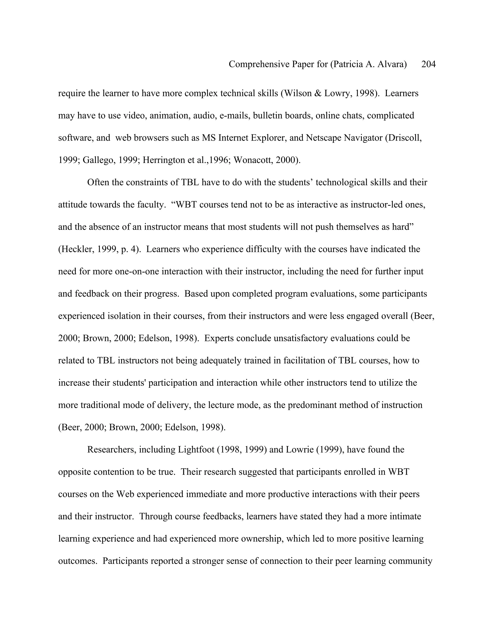 Comprehensive Paper for (Patricia A. Alvara)           204

require the learner to have more complex technical skills (Wilson & Lowry, 1998). Learners

may have to use video, animation, audio, e-mails, bulletin boards, online chats, complicated

software, and web browsers such as MS Internet Explorer, and Netscape Navigator (Driscoll,

1999; Gallego, 1999; Herrington et al.,1996; Wonacott, 2000).

       Often the constraints of TBL have to do with the students’ technological skills and their

attitude towards the faculty. “WBT courses tend not to be as interactive as instructor-led ones,

and the absence of an instructor means that most students will not push themselves as hard”

(Heckler, 1999, p. 4). Learners who experience difficulty with the courses have indicated the

need for more one-on-one interaction with their instructor, including the need for further input

and feedback on their progress. Based upon completed program evaluations, some participants

experienced isolation in their courses, from their instructors and were less engaged overall (Beer,

2000; Brown, 2000; Edelson, 1998). Experts conclude unsatisfactory evaluations could be

related to TBL instructors not being adequately trained in facilitation of TBL courses, how to

increase their students' participation and interaction while other instructors tend to utilize the

more traditional mode of delivery, the lecture mode, as the predominant method of instruction

(Beer, 2000; Brown, 2000; Edelson, 1998).

       Researchers, including Lightfoot (1998, 1999) and Lowrie (1999), have found the

opposite contention to be true. Their research suggested that participants enrolled in WBT

courses on the Web experienced immediate and more productive interactions with their peers

and their instructor. Through course feedbacks, learners have stated they had a more intimate

learning experience and had experienced more ownership, which led to more positive learning

outcomes. Participants reported a stronger sense of connection to their peer learning community
 
